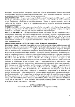 23
8.429/1992 (sanções aplicáveis aos agentes públicos nos casos de enriquecimento ilícito no exercício de
mandato, cargo, emprego ou função da administração pública direta, indireta ou fundacional e dá outras
providências). 9 Lei n°9.784/1999 (Lei do Processo Administrativo).
LÍNGUA PORTUGUESA: 1 Compreensão e interpretação de textos. 2 Tipologia textual. 3 Ortografia oficial. 4
Acentuação gráfica. 5 Emprego das classes de palavras. 6 Emprego do sinal indicativo de crase. 7 Sintaxe da
oração e do período. 8 Pontuação. 9 Concordância nominal e verbal. 10 Regências nominal e verbal. 11
Significação das palavras. 12 Redação de correspondências oficiais (conforme Manual de Redação da
Presidência da República).
RACIOCÍNIO LÓGICO: 1 Conceitos básicos de raciocínio lógico: proposições; valores lógicos das proposições;
sentenças abertas; número de linhas da tabela verdade; conectivos; proposições simples; proposições
compostas. 2 Tautologia. 3 Operação com conjuntos. 4 Cálculos com porcentagens.
NOÇÕES DE INFORMÁTICA: 1 Conceitos de Internet e intranet. 2 Conceitos básicos e modos de utilização
de tecnologias, ferramentas, aplicativos e procedimentos de informática. 3 Conceitos e modos de utilização
de aplicativos para edição de textos, planilhas e apresentações utilizando-se a suíte de escritório
LibreOffice. 4 Conceitos e modos de utilização de sistemas operacionais Windows 7 e 10. 5 Noções básicas
de ferramentas e aplicativos de navegação e correio eletrônico. 6 Noções básicas de segurança e proteção:
vírus, worms e derivados.
14.2.1.4 CONHECIMENTOS ESPECÍFICOS PARA O CARGO TÉCNICO DO SEGURO SOCIAL
SEGURIDADE SOCIAL: 1 Seguridade Social. 1.1 Origem e evolução legislativa no Brasil. 1.2 Conceituação. 1.3
Organização e princípios constitucionais. 2 Legislação Previdenciária. 2.1 Conteúdo, fontes, autonomia. 2.3
Aplicação das normas previdenciárias. 2.3.1 Vigência, hierarquia, interpretação e integração. 3 Regime
Geral de Previdência Social. 3.1 Segurados obrigatórios. 3.2 Filiação e inscrição. 3.3 Conceito, características
e abrangência: empregado, empregado doméstico, contribuinte individual, trabalhador avulso e segurado
especial. 3.4 Segurado facultativo: conceito, características, filiação e inscrição. 3.5 Trabalhadores excluídos
do Regime Geral. 4 Empresa e empregador doméstico: conceito previdenciário. 5 Financiamento da
Seguridade Social. 5.1 Receitas da União. 5.2 Receitas das contribuições sociais: dos segurados, das
empresas, do empregador doméstico, do produtor rural, do clube de futebol profissional, sobre a receita de
concursos de prognósticos, receitas de outras fontes. 5.3 Salário-de-contribuição. 5.3.1 Conceito. 5.3.2
Parcelas integrantes e parcelas não-integrantes. 5.3.3 Limites mínimo e máximo. 5.3.4 Proporcionalidade.
5.3.5 Reajustamento. 5.4 Arrecadação e recolhimento das contribuições destinadas à seguridade social.
5.4.1 Competência do INSS e da Secretaria da Receita Federal do Brasil. 5.4.2 Obrigações da empresa e
demais contribuintes. 5.4.3 Prazo de recolhimento. 5.4.4 Recolhimento fora do prazo: juros, multa e
atualização monetária. 6 Decadência e prescrição. 7 Crimes contra a Seguridade Social. 8 Recurso das
decisões administrativas. 9 Plano de Benefícios da Previdência Social: beneficiários, espécies de prestações,
benefícios, disposições gerais e específicas, períodos de carência, salário-de-benefício, renda mensal do
benefício, reajustamento do valor dos benefícios. 10 Manutenção, perda e restabelecimento da qualidade
de segurado. 11 Lei nº 8.212/1991 e alterações. 12 Lei nº 8.213/1991 e alterações. 13 Decreto nº 3.048, de
06/05/1999 e alterações. 14 Lei de Assistência Social (LOAS): conteúdo; fontes e autonomia (Lei nº
8.742/1993 e Decreto nº 6.214/2007 e alterações).
CINARA WAGNER FREDO
Presidente Substituta do Instituto Nacional do Seguro Social (INSS)
 