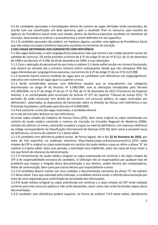 3
4.2 Os candidatos aprovados e homologados dentro do número de vagas ofertadas serão convocados, de
acordo com sua classificação, em data oportuna, após o resultado final no concurso, para escolha da
Agência da Previdência Social onde será lotado, dentro da Gerência-Executiva escolhida no momento da
inscrição, observando os critérios e procedimentos a serem definidos em ato específico.
4.2.1 O candidato aprovado não poderá, em hipótese alguma, escolher uma Agência da Previdência Social
que não esteja vinculada à Gerência-Executiva escolhida no momento da inscrição.
5 DAS VAGAS DESTINADAS AOS CANDIDATOS COM DEFICIÊNCIA
5.1 Das vagas destinadas a cada cargo/gerência-executiva e das que vierem a ser criadas durante o prazo de
validade do concurso, 5% serão providas na forma do § 2º do artigo 5º da Lei nº 8.112, de 11 de dezembro
de 1990 e do Decreto nº 3.298, de 20 de dezembro de 1999, e suas alterações.
5.1.1 Caso a aplicação do percentual de que trata o subitem 5.1 deste edital resulte em número fracionado,
este deverá ser elevado até o primeiro número inteiro subsequente, desde que não ultrapasse 20% das
vagas oferecidas por cargo/gerência-executiva, nos termos do § 2º do artigo 5º da Lei nº 8.112/1990.
5.1.2 Somente haverá reserva imediata de vagas para os candidatos com deficiência nos cargos/gerência-
executiva com número de vagas igual ou superior a cinco.
5.1.3 Serão consideradas pessoas com deficiência aquelas que se enquadrarem nas categorias
discriminadas no artigo 4º do Decreto nº 3.298/1999, com as alterações introduzidas pelo Decreto
nº5.296/2004, no § 1º do artigo 1º da Lei nº 12.764, de 27 de dezembro de 2012 (Transtorno do Espectro
Autista), e as contempladas pelo enunciado da Súmula nº 377 do Superior Tribunal de Justiça (STJ): “O
portador de visão monocular tem direito de concorrer, em concurso público, às vagas reservadas aos
deficientes”, observados os dispositivos da Convenção sobre os Direitos da Pessoa com Deficiência e seu
Protocolo Facultativo, ratificados pelo Decreto nº 6.949/2009.
5.2 Para concorrer a uma das vagas reservadas, o candidato deverá:
a) no ato da inscrição, declarar-se com deficiência;
b) enviar cópia simples do Cadastro de Pessoa Física (CPF), bem como original ou cópia autenticada em
cartório do laudo médico contendo o número de inscrição no Conselho Regional de Medicina (CRM),
emitido nos últimos 12 meses, atestando a espécie e o grau ou nível da deficiência, com expressa referência
ao código correspondente da Classificação Internacional de Doenças (CID-10), bem como à provável causa
da deficiência, na forma do subitem 5.2.1 deste edital.
5.2.1 O candidato com deficiência poderá enviar, de forma legível, até o dia 22 de fevereiro de 2016, por
meio de link específico no endereço eletrônico http://www.cespe.unb.br/concursos/inss_2015 cópia
simples do CPF e original ou cópia autenticada em cartório do laudo médico a que se refere a alínea “b” do
subitem 5.2 deste edital. Após esse período, a solicitação será indeferida, salvo nos casos de força maior e
nos que forem de interesse da Administração.
5.2.2 O fornecimento do laudo médico (original ou cópia autenticada em cartório) e da cópia simples do
CPF é de responsabilidade exclusiva do candidato. O Cebraspe não se responsabiliza por qualquer tipo de
problema que impeça a chegada dessa documentação a seu destino, ordem técnica dos computadores,
falhas de comunicação, bem como por outros fatores que impossibilitem o envio.
5.2.3 O candidato deverá manter aos seus cuidados a documentação constante da alínea “b” do subitem
5.2 deste edital. Caso seja solicitado pelo Cebraspe, o candidato deverá enviar a referida documentação por
meio de carta registrada para confirmação da veracidade das informações.
5.2.4 O laudo médico (original ou cópia autenticada em cartório) e a cópia simples do CPF terão validade
somente para este concurso público e não serão devolvidos, assim como não serão fornecidas cópias dessa
documentação.
5.3 O candidato com deficiência poderá requerer, na forma do subitem 7.4.9 deste edital, atendimento
 