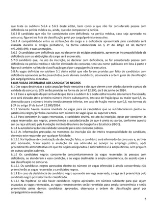 5
que trata os subitens 5.6.4 e 5.6.5 deste edital, bem como o que não for considerado pessoa com
deficiência na perícia médica ou, ainda, que não comparecer à perícia.
5.6.7 O candidato que não for considerado com deficiência na perícia médica, caso seja aprovado no
concurso, figurará na lista de classificação geral por cargo/gerência-executiva.
5.6.8 A compatibilidade entre as atribuições do cargo e a deficiência apresentada pelo candidato será
avaliada durante o estágio probatório, na forma estabelecida no § 2º do artigo 43 do Decreto
nº3.298/1999, e suas alterações.
5.6.9 O candidato com deficiência que, no decorrer do estágio probatório, apresentar incompatibilidade da
deficiência com as atribuições do cargo será exonerado.
5.7 O candidato que, no ato da inscrição, se declarar com deficiência, se for considerado pessoa com
deficiência na perícia médica e não for eliminado do concurso, terá seu nome publicado em lista à parte e
figurará também na lista de classificação geral por cargo/gerência-executiva.
5.8 As vagas definidas no subitem 5.1 deste edital que não forem providas por falta de candidatos com
deficiência aprovados serão preenchidas pelos demais candidatos, observada a ordem geral de classificação
por cargo/gerência-executiva.
6 DAS VAGAS DESTINADAS AOS CANDIDATOS NEGROS
6.1 Das vagas destinadas a cada cargo/gerência-executiva e das que vierem a ser criadas durante o prazo de
validade do concurso, 20% serão providas na forma da Lei nº 12.990, de 9 de junho de 2014.
6.1.1 Caso a aplicação do percentual de que trata o subitem 6.1 deste edital resulte em número fracionado,
este será elevado até o primeiro número inteiro subsequente, em caso de fração igual ou maior que 0,5, ou
diminuído para o número inteiro imediatamente inferior, em caso de fração menor que 0,5, nos termos do
§ 2º do artigo 1º da Lei nº 12.990/2014.
6.1.2 Somente haverá reserva imediata de vagas para os candidatos que se autodeclararem pretos ou
pardos nos cargos/gerência-executiva com número de vagas igual ou superior a três.
6.1.3 Para concorrer às vagas reservadas, o candidato deverá, no ato da inscrição, optar por concorrer às
vagas reservadas aos negros, preenchendo a autodeclaração de que é preto ou pardo, conforme quesito
cor ou raça utilizado pela Fundação Instituto Brasileiro de Geografia e Estatística (IBGE).
6.1.4 A autodeclaração terá validade somente para este concurso público.
6.1.5 As informações prestadas no momento da inscrição são de inteira responsabilidade do candidato,
devendo este responder por qualquer falsidade.
6.1.5.1 Na hipótese de constatação de declaração falsa, o candidato será eliminado do concurso e, se tiver
sido nomeado, ficará sujeito à anulação da sua admissão ao serviço ou emprego público, após
procedimento administrativo em que lhe sejam assegurados o contraditório e a ampla defesa, sem prejuízo
de outras sanções cabíveis.
6.1.6 Os candidatos negros concorrerão concomitantemente às vagas reservadas às pessoas com
deficiência, se atenderem a essa condição, e às vagas destinadas à ampla concorrência, de acordo com a
sua classificação no concurso.
6.1.6.1 Os candidatos negros aprovados dentro do número de vagas oferecido à ampla concorrência não
preencherão as vagas reservadas a candidatos negros.
6.1.7 Em caso de desistência de candidato negro aprovado em vaga reservada, a vaga será preenchida pelo
candidato negro posteriormente classificado.
6.1.7.1 Na hipótese de não haver candidatos negros aprovados em número suficiente para que sejam
ocupadas as vagas reservadas, as vagas remanescentes serão revertidas para ampla concorrência e serão
preenchidas pelos demais candidatos aprovados, observada a ordem de classificação geral por
cargo/gerência-executiva.
 