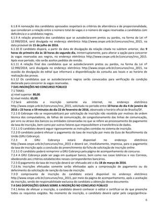 6
6.1.8 A nomeação dos candidatos aprovados respeitará os critérios de alternância e de proporcionalidade,
que consideram a relação entre o número total de vagas e o número de vagas reservadas a candidatos com
deficiência e a candidatos negros.
6.1.9 A relação provisória dos candidatos que se autodeclararem pretos ou pardos, na forma da Lei nº
12.990/2014, será divulgada no endereço eletrônico http://www.cespe.unb.br/concursos/inss_2015, na
data provável de 15 de julho de 2016.
6.1.10 O candidato disporá, a partir da data de divulgação da relação citada no subitem anterior, das 9
horas do primeiro dia às 18 horas do segundo dia, ininterruptamente, para alterar a opção para concorrer
às vagas reservadas aos negros, no endereço eletrônico http://www.cespe.unb.br/concursos/inss_2015.
Após esse período, não serão aceitos pedidos de revisão.
6.1.11 A relação final dos candidatos que se autodeclararem pretos ou pardos, na forma da Lei nº
12.990/2014, será divulgada no endereço eletrônico http://www.cespe.unb.br/concursos/inss_2015, na
ocasião da divulgação do edital que informará a disponibilização da consulta aos locais e ao horário de
realização das provas.
6.1.12 Os candidatos que se autodeclararem negros serão convocados para verificação da condição
declarada para concorrer às vagas reservadas.
7 DAS INSCRIÇÕES NO CONCURSO PÚBLICO
7.1 TAXAS:
a) nível superior: 80,00.
b) nível médio: 65,00.
7.2 Será admitida a inscrição somente via internet, no endereço eletrônico
http://www.cespe.unb.br/concursos/inss_2015, solicitada no período entre 10 horas do dia 4 de janeiro de
2016 e 23 horas e 59 minutos do dia 22 de fevereiro de 2016, observado o horário oficial de Brasília/DF.
7.2.1 O Cebraspe não se responsabilizará por solicitação de inscrição não recebida por motivos de ordem
técnica dos computadores, de falhas de comunicação, de congestionamento das linhas de comunicação,
por erro ou atraso dos bancos ou entidades conveniadas no que se refere ao processamento do pagamento
da taxa de inscrição, bem como por outros fatores que impossibilitem a transferência de dados.
7.2.1.1 O candidato deverá seguir rigorosamente as instruções contidas no sistema de inscrição.
7.2.2 O candidato poderá efetuar o pagamento da taxa de inscrição por meio da Guia de Recolhimento da
União (GRU Cobrança).
7.2.3 A GRU Cobrança estará disponível no endereço eletrônico
http://www.cespe.unb.br/concursos/inss_2015 e deverá ser, imediatamente, impressa, para o pagamento
da taxa de inscrição após a conclusão do preenchimento da ficha de solicitação de inscrição online.
7.2.3.1 O candidato poderá reimprimir a GRU Cobrança pela página de acompanhamento do concurso.
7.2.4 A GRU Cobrança pode ser paga em qualquer banco, bem como nas casas lotéricas e nos Correios,
obedecendo aos critérios estabelecidos nesses correspondentes bancários.
7.2.5 O pagamento da taxa de inscrição deverá ser efetuado até o dia 18 de março de 2016.
7.2.6 As inscrições efetuadas somente serão efetivadas após a comprovação de pagamento ou do
deferimento da solicitação de isenção da taxa de inscrição.
7.3 O comprovante de inscrição do candidato estará disponível no endereço eletrônico
http://www.cespe.unb.br/concursos/inss_2015, por meio da página de acompanhamento, após a aceitação
da inscrição, sendo de responsabilidade exclusiva do candidato a obtenção desse documento.
7.4 DAS DISPOSIÇÕES GERAIS SOBRE A INSCRIÇÃO NO CONCURSO PÚBLICO
7.4.1 Antes de efetuar a inscrição, o candidato deverá conhecer o edital e certificar-se de que preenche
todos os requisitos exigidos. No momento da inscrição, o candidato deverá optar pelo cargo/gerência-
 