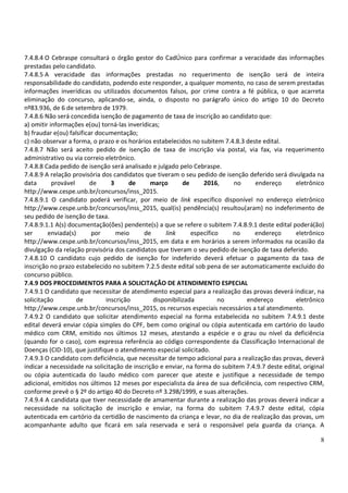 8
7.4.8.4 O Cebraspe consultará o órgão gestor do CadÚnico para confirmar a veracidade das informações
prestadas pelo candidato.
7.4.8.5 A veracidade das informações prestadas no requerimento de isenção será de inteira
responsabilidade do candidato, podendo este responder, a qualquer momento, no caso de serem prestadas
informações inverídicas ou utilizados documentos falsos, por crime contra a fé pública, o que acarreta
eliminação do concurso, aplicando-se, ainda, o disposto no parágrafo único do artigo 10 do Decreto
nº83.936, de 6 de setembro de 1979.
7.4.8.6 Não será concedida isenção de pagamento de taxa de inscrição ao candidato que:
a) omitir informações e(ou) torná-las inverídicas;
b) fraudar e(ou) falsificar documentação;
c) não observar a forma, o prazo e os horários estabelecidos no subitem 7.4.8.3 deste edital.
7.4.8.7 Não será aceito pedido de isenção de taxa de inscrição via postal, via fax, via requerimento
administrativo ou via correio eletrônico.
7.4.8.8 Cada pedido de isenção será analisado e julgado pelo Cebraspe.
7.4.8.9 A relação provisória dos candidatos que tiveram o seu pedido de isenção deferido será divulgada na
data provável de 3 de março de 2016, no endereço eletrônico
http://www.cespe.unb.br/concursos/inss_2015.
7.4.8.9.1 O candidato poderá verificar, por meio de link específico disponível no endereço eletrônico
http://www.cespe.unb.br/concursos/inss_2015, qual(is) pendência(s) resultou(aram) no indeferimento de
seu pedido de isenção de taxa.
7.4.8.9.1.1 A(s) documentação(ões) pendente(s) a que se refere o subitem 7.4.8.9.1 deste edital poderá(ão)
ser enviada(s) por meio de link específico no endereço eletrônico
http://www.cespe.unb.br/concursos/inss_2015, em data e em horários a serem informados na ocasião da
divulgação da relação provisória dos candidatos que tiveram o seu pedido de isenção de taxa deferido.
7.4.8.10 O candidato cujo pedido de isenção for indeferido deverá efetuar o pagamento da taxa de
inscrição no prazo estabelecido no subitem 7.2.5 deste edital sob pena de ser automaticamente excluído do
concurso público.
7.4.9 DOS PROCEDIMENTOS PARA A SOLICITAÇÃO DE ATENDIMENTO ESPECIAL
7.4.9.1 O candidato que necessitar de atendimento especial para a realização das provas deverá indicar, na
solicitação de inscrição disponibilizada no endereço eletrônico
http://www.cespe.unb.br/concursos/inss_2015, os recursos especiais necessários a tal atendimento.
7.4.9.2 O candidato que solicitar atendimento especial na forma estabelecida no subitem 7.4.9.1 deste
edital deverá enviar cópia simples do CPF, bem como original ou cópia autenticada em cartório do laudo
médico com CRM, emitido nos últimos 12 meses, atestando a espécie e o grau ou nível da deficiência
(quando for o caso), com expressa referência ao código correspondente da Classificação Internacional de
Doenças (CID-10), que justifique o atendimento especial solicitado.
7.4.9.3 O candidato com deficiência, que necessitar de tempo adicional para a realização das provas, deverá
indicar a necessidade na solicitação de inscrição e enviar, na forma do subitem 7.4.9.7 deste edital, original
ou cópia autenticada do laudo médico com parecer que ateste e justifique a necessidade de tempo
adicional, emitidos nos últimos 12 meses por especialista da área de sua deficiência, com respectivo CRM,
conforme prevê o § 2º do artigo 40 do Decreto nº 3.298/1999, e suas alterações.
7.4.9.4 A candidata que tiver necessidade de amamentar durante a realização das provas deverá indicar a
necessidade na solicitação de inscrição e enviar, na forma do subitem 7.4.9.7 deste edital, cópia
autenticada em cartório da certidão de nascimento da criança e levar, no dia de realização das provas, um
acompanhante adulto que ficará em sala reservada e será o responsável pela guarda da criança. A
 