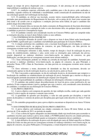 relação ao tempo de prova dispensado com a amamentação. A não presença de um acompanhante
impossibilitará a candidata de realizar a prova.
6.10.7. As condições especiais solicitadas pelo candidato para o dia da prova serão analisadas e
atendidas, segundo critérios de viabilidade e razoabilidade, sendo comunicado do atendimento ou não de
sua solicitação quando da Confirmação da Inscrição.
6.11. O candidato, ao efetivar sua inscrição, assume inteira responsabilidade pelas informações
prestadas para preenchimento do Requerimento de Inscrição, sob as penas da lei, bem como assume que
está ciente e de acordo com as exigências e condições previstas neste Edital, do qual o candidato não
poderá alegar desconhecimento.
6.12. A declaração falsa ou inexata dos dados constantes do Requerimento de Inscrição determinará
o cancelamento da inscrição e anulação de todos os atos decorrentes dela, em qualquer época, assumindo
o candidato as possíveis consequências legais.
6.13. O candidato somente será considerado inscrito no Concurso Público após ter cumprido todas
as instruções descritas no item 6 deste Edital e todos os seus subitens.
7. DA CONFIRMAÇÃO DA INSCRIÇÃO
7.1. As inscrições efetuadas de acordo com o disposto no item 6 deste Edital serão homologadas
pela FUNRIO, significando que o candidato está habilitado para participar do Concurso Público.
7.2. A relação preliminar dos candidatos com a inscrição homologada será divulgada no endereço
eletrônico www.funrio.org.br, na página do concurso, na guia Publicações, em data prevista no
cronograma existente neste mesmo endereço.
7.3. As informações referentes à data, horário, tempo de duração e local de realização da prova
(nome do estabelecimento, endereço e sala), assim como as orientações para realização das provas,
estarão disponível no endereço eletrônico www.funrio.org.br, na página do concurso, na guia
Publicações, em data prevista no cronograma existente neste mesmo endereço.
7.3.1. Estas informações poderão ser obtidas na consulta da inscrição do candidato, bastando para
tal acessar o endereço eletrônico www.funrio.org.br, na página do concurso, na guia Principal, e
preencher Nome, CPF e Data de Nascimento, em data prevista no cronograma existente neste mesmo
endereço.
7.4. Erros referentes a nome, documento de identidade ou data de nascimento, deverão ser
comunicados apenas no dia de realização da prova, na sala de prova, junto ao fiscal.
7.5. Não é necessária a apresentação, no dia de realização da prova, de documento que comprove a
localização do candidato no estabelecimento de realização de prova, bastando que o mesmo se dirija ao
local designado portando documento de identificação original com fotografia.
7.6. É de responsabilidade do candidato a obtenção de informações referentes à realização da prova.
7.7. O candidato não poderá alegar desconhecimento do local da prova como justificativa de sua
ausência. O não comparecimento à prova, qualquer que seja o motivo, será considerado como desistência
do candidato, e resultará em sua eliminação do Concurso Público.
8. DA PROVA OBJETIVA
8.1. A prova objetiva será composta de questões do tipo múltipla escolha, sendo que cada questão
conterá 5 (cinco) opções de resposta e somente uma correta.
8.2. A quantidade de questões por disciplina, o valor de cada questão por disciplina, o total de
pontos da disciplina e o mínimo de pontos por disciplina para aprovação estão descritos no Anexo V deste
Edital.
8.3. Os conteúdos programáticos para a prova objetiva encontram-se disponíveis no Anexo VI deste
Edital.
9. DAS CONDIÇÕES DE REALIZAÇÃO DA PROVA OBJETIVA
9.1. A prova objetiva será realizada nas cidades constantes do Anexo III deste Edital, na data
prevista de 13 de outubro de 2013, no período da manhã.
9.1.1. Caso a oferta de lugares adequados em determinada cidade seja insuficiente para acomodar os
candidatos inscritos para realizar a prova nesta cidade, a FUNRIO poderá alocá-los em cidades próximas,
não assumindo qualquer responsabilidade quanto ao transporte e alojamento desses candidatos.
9.2. A data definitiva da realização da prova será divulgada por meio de Edital específico no Diário
Oficial da União em data prevista no cronograma existente no endereço eletrônico www.funrio.org.br, na
página do concurso, nas guias Publicações e Cronogramas, e estará disponível neste mesmo endereço.
ESTUDE COM AS VIDEOAULAS DO CONCURSO VIRTUAL!
 