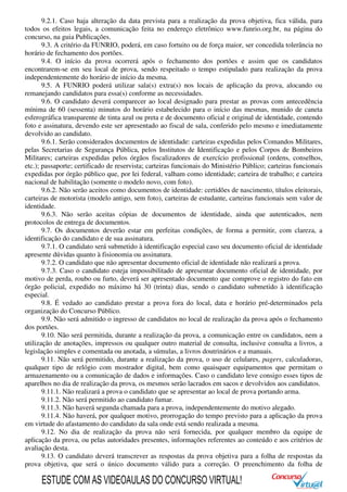 9.2.1. Caso haja alteração da data prevista para a realização da prova objetiva, fica válida, para
todos os efeitos legais, a comunicação feita no endereço eletrônico www.funrio.org.br, na página do
concurso, na guia Publicações.
9.3. A critério da FUNRIO, poderá, em caso fortuito ou de força maior, ser concedida tolerância no
horário de fechamento dos portões.
9.4. O início da prova ocorrerá após o fechamento dos portões e assim que os candidatos
encontrarem-se em seu local de prova, sendo respeitado o tempo estipulado para realização da prova
independentemente do horário de início da mesma.
9.5. A FUNRIO poderá utilizar sala(s) extra(s) nos locais de aplicação da prova, alocando ou
remanejando candidatos para essa(s) conforme as necessidades.
9.6. O candidato deverá comparecer ao local designado para prestar as provas com antecedência
mínima de 60 (sessenta) minutos do horário estabelecido para o início das mesmas, munido de caneta
esferográfica transparente de tinta azul ou preta e de documento oficial e original de identidade, contendo
foto e assinatura, devendo este ser apresentado ao fiscal de sala, conferido pelo mesmo e imediatamente
devolvido ao candidato.
9.6.1. Serão considerados documentos de identidade: carteiras expedidas pelos Comandos Militares,
pelas Secretarias de Segurança Pública, pelos Institutos de Identificação e pelos Corpos de Bombeiros
Militares; carteiras expedidas pelos órgãos fiscalizadores de exercício profissional (ordens, conselhos,
etc.); passaporte; certificado de reservista; carteiras funcionais do Ministério Público; carteiras funcionais
expedidas por órgão público que, por lei federal, valham como identidade; carteira de trabalho; e carteira
nacional de habilitação (somente o modelo novo, com foto).
9.6.2. Não serão aceitos como documentos de identidade: certidões de nascimento, títulos eleitorais,
carteiras de motorista (modelo antigo, sem foto), carteiras de estudante, carteiras funcionais sem valor de
identidade.
9.6.3. Não serão aceitas cópias de documentos de identidade, ainda que autenticados, nem
protocolos de entrega de documentos.
9.7. Os documentos deverão estar em perfeitas condições, de forma a permitir, com clareza, a
identificação do candidato e de sua assinatura.
9.7.1. O candidato será submetido à identificação especial caso seu documento oficial de identidade
apresente dúvidas quanto à fisionomia ou assinatura.
9.7.2. O candidato que não apresentar documento oficial de identidade não realizará a prova.
9.7.3. Caso o candidato esteja impossibilitado de apresentar documento oficial de identidade, por
motivo de perda, roubo ou furto, deverá ser apresentado documento que comprove o registro do fato em
órgão policial, expedido no máximo há 30 (trinta) dias, sendo o candidato submetido à identificação
especial.
9.8. É vedado ao candidato prestar a prova fora do local, data e horário pré-determinados pela
organização do Concurso Público.
9.9. Não será admitido o ingresso de candidatos no local de realização da prova após o fechamento
dos portões.
9.10. Não será permitida, durante a realização da prova, a comunicação entre os candidatos, nem a
utilização de anotações, impressos ou qualquer outro material de consulta, inclusive consulta a livros, a
legislação simples e comentada ou anotada, a súmulas, a livros doutrinários e a manuais.
9.11. Não será permitido, durante a realização da prova, o uso de celulares, pagers, calculadoras,
qualquer tipo de relógio com mostrador digital, bem como quaisquer equipamentos que permitam o
armazenamento ou a comunicação de dados e informações. Caso o candidato leve consigo esses tipos de
aparelhos no dia de realização da prova, os mesmos serão lacrados em sacos e devolvidos aos candidatos.
9.11.1. Não realizará a prova o candidato que se apresentar ao local de prova portando arma.
9.11.2. Não será permitido ao candidato fumar.
9.11.3. Não haverá segunda chamada para a prova, independentemente do motivo alegado.
9.11.4. Não haverá, por qualquer motivo, prorrogação do tempo previsto para a aplicação da prova
em virtude do afastamento do candidato da sala onde está sendo realizada a mesma.
9.12. No dia de realização da prova não será fornecida, por qualquer membro da equipe de
aplicação da prova, ou pelas autoridades presentes, informações referentes ao conteúdo e aos critérios de
avaliação desta.
9.13. O candidato deverá transcrever as respostas da prova objetiva para a folha de respostas da
prova objetiva, que será o único documento válido para a correção. O preenchimento da folha de
ESTUDE COM AS VIDEOAULAS DO CONCURSO VIRTUAL!
 