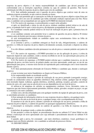 respostas da prova objetiva é de inteira responsabilidade do candidato, que deverá proceder de
conformidade com as instruções específicas contidas na capa do caderno de questões. Não haverá
substituição da folha de respostas da prova objetiva por erro do candidato.
9.14. Será atribuída pontuação zero à questão da prova objetiva que contiver mais de uma ou
nenhuma resposta assinalada, ou que contiver emenda ou rasura.
9.15. Não será permitido que as marcações na folha de respostas da prova objetiva sejam feitas por
outras pessoas, salvo em caso do candidato que tenha solicitado condição especial para esse fim. Nesse
caso, o candidato será acompanhado por um agente da FUNRIO devidamente treinado.
9.16. Por motivo de segurança, os procedimentos a seguir serão adotados:
a) após ser identificado e entrar na sala de prova, nenhum candidato poderá retirar-se da sala de
prova, só podendo fazê-lo após o início da prova, devidamente acompanhado de um fiscal.
b) o candidato somente poderá retirar-se do local de realização da prova após a primeira hora do
início da mesma.
c) ao candidato somente será permitido levar o caderno de questões da prova objetiva 30 (trinta)
minutos antes do horário previsto para o término da prova.
d) será terminantemente vedado ao candidato copiar seus assinalamentos feitos na folha de
respostas da prova objetiva.
e) ao terminar a prova, o candidato entregará ao fiscal de sala, obrigatoriamente, o caderno de
questões e a folha de respostas da prova objetiva devidamente assinada, ressalvado o disposto na alínea
"c"; e
f) os três últimos candidatos deverão permanecer na sala de prova e somente poderão sair juntos do
recinto.
9.17. Por motivo de segurança, a FUNRIO procederá no ato da aplicação da prova, à coleta da
impressão digital de cada candidato, sendo a mesma recolhida no ato de sua apresentação para posse, de
forma que estas possam ser confrontadas.
9.18. Por motivo de segurança, a FUNRIO poderá solicitar que o candidato transcreva, no ato da
aplicação da prova, em letra cursiva, de próprio punho, um texto apresentado, sendo que, no ato de sua
apresentação para posse, o mesmo texto deverá ser reproduzido para confrontação com o texto transcrito
durante a prova.
9.19. Será automaticamente eliminado do Concurso Público o candidato que, durante a realização
da prova:
a) usar ou tentar usar meios fraudulentos ou ilegais no Concurso Público;
b) for surpreendido dando ou recebendo auxílio;
c) for surpreendido durante o período de realização de sua prova portando (carregando consigo,
levando ou conduzindo) armas ou aparelhos eletrônicos (bip, telefone celular, qualquer tipo de relógio
com mostrador digital, walkman, agenda eletrônica, notebook, palmtop, receptor, gravador, controle de
alarme de carro, etc), quer seja na sala de prova ou nas dependências do seu local de prova;
d) utilizar-se de máquinas de calcular ou equipamentos similares, livros, dicionário, notas ou
impressos que não forem expressamente permitidos, telefone celular, gravador, receptor ou pager, ou que
se comunicar com outro candidato;
e) faltar com a devida urbanidade para com qualquer membro da equipe de aplicação da prova, com
as autoridades presentes ou candidatos;
f) fizer anotação de informações relativas às suas respostas da prova objetiva, em qualquer meio;
g) afastar-se da sala ou do local de prova, a qualquer tempo, sem o acompanhamento de fiscal;
h) ausentar-se da sala de prova, durante o período de realização de sua prova, portando a folha de
respostas da prova objetiva, o caderno de questões ou quaisquer equipamentos eletrônicos;
i) descumprir as instruções contidas no caderno de questões e na folha de respostas da prova
objetiva;
j) perturbar, de qualquer modo, a ordem dos trabalhos;
k) não permitir a coleta da digital, no procedimento descrito no subitem 9.17 deste Edital ou não
efetuar a transcrição do texto apresentado caso seja utilizado o procedimento descrito no subitem 9.18
deste Edital;
l) quando, após a prova, for constatado - por meio eletrônico, estatístico, visual, grafológico ou
qualquer meio em Direito admitido - ter o candidato se utilizado de processos ilícitos.
10. DOS RECURSOS
ESTUDE COM AS VIDEOAULAS DO CONCURSO VIRTUAL!
 