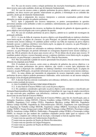 10.1. No caso do recurso contra a relação preliminar das inscrições homologadas, admitir-se-á um
único recurso, para cada candidato, desde que devidamente fundamentado.
10.2. No caso do recurso contra o gabarito preliminar da prova objetiva, admitir-se-á, para cada
candidato, um único recurso por questão, relativamente ao gabarito, à formulação ou ao conteúdo das
questões, desde que devidamente fundamentado.
10.2.1. Após o julgamento dos recursos interpostos a comissão examinadora poderá efetuar
alterações ou anular questões do gabarito preliminar.
10.2.2. Após o julgamento dos recursos interpostos, os pontos correspondentes às questões
porventura anuladas serão atribuídos a todos os candidatos, indistintamente, que não obtiveram os pontos
na correção inicial.
10.2.3. Após o julgamento dos recursos, na hipótese de alteração do gabarito de alguma questão, a
prova objetiva será recorrigida com o novo gabarito da questão.
10.3. No caso do resultado preliminar da prova objetiva, admitir-se-á o pedido de recontagem da
pontuação atribuída.
10.3.1. A vista da folha de respostas da prova objetiva será disponibilizada no endereço eletrônico
www.funrio.org.br, na página do concurso, na guia Principal, em período informado no cronograma
existente neste mesmo endereço. O candidato poderá verificar sua folha de respostas da prova objetiva
bastando acessar o endereço eletrônico www.funrio.org.br, na página do concurso, na guia Principal, e
preencher Nome, CPF e Data de Nascimento.
10.4. Os recursos deverão ser solicitados no endereço eletrônico www.funrio.org.br, na página do
concurso, na guia Principal, em período informado no cronograma disponível neste mesmo endereço, a
partir das 10h do primeiro dia do prazo para recurso até as 17h do último dia do prazo para recurso. O
candidato poderá solicitar o recurso bastando acessar o endereço eletrônico www.funrio.org.br, na página
do concurso, na guia Principal, e preencher Nome, CPF e Data de Nascimento.
10.5. Não será analisado o pedido de recurso apresentado fora do prazo, fora de contexto e de forma
diferente da estipulada neste Edital.
10.6. O resultado dos recursos, assim como as alterações de gabaritos das provas objetivas e as
alterações das notas preliminares das provas objetivas, que vierem a ocorrer após julgamento dos
recursos, estarão à disposição dos candidatos no endereço eletrônico www.funrio.org.br, na página do
concurso, na guia Publicações, em período informado no cronograma do concurso neste mesmo endereço.
10.6.1. As notas obtidas por intermédio do julgamento do recurso impetrado contra o resultado
preliminar da prova objetiva poderão permanecer inalteradas, sofrer acréscimos ou até mesmo reduções,
em relação à nota divulgada preliminarmente.
10.7. A decisão final da comissão examinadora será soberana e definitiva, não existindo desta forma
recurso contra resultado de recurso.
11. DA CLASSIFICAÇÃO NO CONCURSO PÚBLICO
11.1. A nota final do Concurso Público será a nota da prova objetiva.
11.2. Os candidatos considerados aprovados na prova objetiva serão ordenados e classificados por
formação/Superintendência Regional ou Administração Central/tipo de vaga (vaga de ampla concorrência
ou vaga reservada para candidatos com deficiência), conforme a opção escolhida, segundo a ordem
decrescente da nota final do Concurso Público.
11.3. Em caso de igualdade na nota final do Concurso Público, para fins de classificação, para as
formações Estatística (código ESTAT), Ciências Contábeis (código CONTA), Administração (código
ADMIN), Engenharia Civil (código CIVIL), Engenharia Mecânica (código MECAN), Engenharia
Elétrica (código ELETR), Engenharia de Telecomunicações (TELEC), Engenharia com especialização
em Segurança do Trabalho (código SEGUR), Arquitetura (código ARQUI), Tecnologia da Informação
(código TEINF), Terapia Ocupacional (código TERAP), Pedagogia (código PEDAG), Psicologia (código
PSICO), Jornalismo (código JORNA), Publicidade e Propaganda (código PUBLI) e Fisioterapia (código
FISIO), na situação em que nenhum dos candidatos empatados possua idade igual ou superior a 60
(sessenta) anos, completos até o último dia de inscrição, o desempate se fará da seguinte forma:
1o
) maior nota nas questões de Conhecimentos Específicos;
2o
) maior nota nas questões de Noções de Direito Previdenciário;
3o
) maior nota nas questões de Língua Portuguesa;
4o
) maior nota nas questões de Noções de Direito Administrativo;
5o
) maior idade;
ESTUDE COM AS VIDEOAULAS DO CONCURSO VIRTUAL!
 