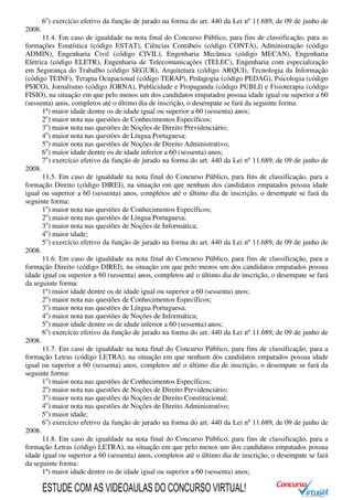 6o
) exercício efetivo da função de jurado na forma do art. 440 da Lei nº 11.689, de 09 de junho de
2008.
11.4. Em caso de igualdade na nota final do Concurso Público, para fins de classificação, para as
formações Estatística (código ESTAT), Ciências Contábeis (código CONTA), Administração (código
ADMIN), Engenharia Civil (código CIVIL), Engenharia Mecânica (código MECAN), Engenharia
Elétrica (código ELETR), Engenharia de Telecomunicações (TELEC), Engenharia com especialização
em Segurança do Trabalho (código SEGUR), Arquitetura (código ARQUI), Tecnologia da Informação
(código TEINF), Terapia Ocupacional (código TERAP), Pedagogia (código PEDAG), Psicologia (código
PSICO), Jornalismo (código JORNA), Publicidade e Propaganda (código PUBLI) e Fisioterapia (código
FISIO), na situação em que pelo menos um dos candidatos empatados possua idade igual ou superior a 60
(sessenta) anos, completos até o último dia de inscrição, o desempate se fará da seguinte forma:
1º) maior idade dentre os de idade igual ou superior a 60 (sessenta) anos;
2o
) maior nota nas questões de Conhecimentos Específicos;
3o
) maior nota nas questões de Noções de Direito Previdenciário;
4o
) maior nota nas questões de Língua Portuguesa;
5o
) maior nota nas questões de Noções de Direito Administrativo;
6o
) maior idade dentre os de idade inferior a 60 (sessenta) anos;
7o
) exercício efetivo da função de jurado na forma do art. 440 da Lei nº 11.689, de 09 de junho de
2008.
11.5. Em caso de igualdade na nota final do Concurso Público, para fins de classificação, para a
formação Direito (código DIREI), na situação em que nenhum dos candidatos empatados possua idade
igual ou superior a 60 (sessenta) anos, completos até o último dia de inscrição, o desempate se fará da
seguinte forma:
1o
) maior nota nas questões de Conhecimentos Específicos;
2o
) maior nota nas questões de Língua Portuguesa;
3o
) maior nota nas questões de Noções de Informática;
4o
) maior idade;
5o
) exercício efetivo da função de jurado na forma do art. 440 da Lei nº 11.689, de 09 de junho de
2008.
11.6. Em caso de igualdade na nota final do Concurso Público, para fins de classificação, para a
formação Direito (código DIREI), na situação em que pelo menos um dos candidatos empatados possua
idade igual ou superior a 60 (sessenta) anos, completos até o último dia de inscrição, o desempate se fará
da seguinte forma:
1º) maior idade dentre os de idade igual ou superior a 60 (sessenta) anos;
2o
) maior nota nas questões de Conhecimentos Específicos;
3o
) maior nota nas questões de Língua Portuguesa;
4o
) maior nota nas questões de Noções de Informática;
5o
) maior idade dentre os de idade inferior a 60 (sessenta) anos;
6o
) exercício efetivo da função de jurado na forma do art. 440 da Lei nº 11.689, de 09 de junho de
2008.
11.7. Em caso de igualdade na nota final do Concurso Público, para fins de classificação, para a
formação Letras (código LETRA), na situação em que nenhum dos candidatos empatados possua idade
igual ou superior a 60 (sessenta) anos, completos até o último dia de inscrição, o desempate se fará da
seguinte forma:
1o
) maior nota nas questões de Conhecimentos Específicos;
2o
) maior nota nas questões de Noções de Direito Previdenciário;
3o
) maior nota nas questões de Noções de Direito Constitucional;
4o
) maior nota nas questões de Noções de Direito Administrativo;
5o
) maior idade;
6o
) exercício efetivo da função de jurado na forma do art. 440 da Lei nº 11.689, de 09 de junho de
2008.
11.8. Em caso de igualdade na nota final do Concurso Público, para fins de classificação, para a
formação Letras (código LETRA), na situação em que pelo menos um dos candidatos empatados possua
idade igual ou superior a 60 (sessenta) anos, completos até o último dia de inscrição, o desempate se fará
da seguinte forma:
1º) maior idade dentre os de idade igual ou superior a 60 (sessenta) anos;
ESTUDE COM AS VIDEOAULAS DO CONCURSO VIRTUAL!
 