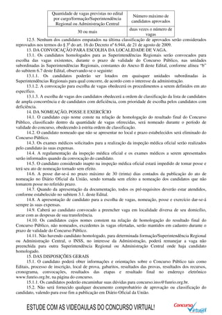 Quantidade de vagas previstas no edital
por cargo/formação/Superintendência
Regional ou Administração Central
Número máximo de
candidatos aprovados
30 ou mais
duas vezes o número de
vagas
12.5. Nenhum dos candidatos empatados na última classificação de aprovados serão considerados
reprovados nos termos do § 3o
do art. 16 do Decreto nº 6.944, de 21 de agosto de 2009.
13. DA CONVOCAÇÃO PARA ESCOLHA DA LOCALIDADE DE VAGA.
13.1. Os candidatos homologados para as Superintendências Regionais serão convocados para
escolha das vagas existentes, durante o prazo de validade do Concurso Público, nas unidades
subordinadas às Superintendências Regionais, constantes do Anexo II deste Edital, conforme alínea “b”
do subitem 6.7 deste Edital, observando-se o seguinte:
13.1.1. Os candidatos poderão ser lotados em quaisquer unidades subordinadas às
Superintendências Regionais para qual concorre, de acordo com o interesse da administração.
13.1.2. A convocação para escolha de vagas obedecerá os procedimentos a serem definidos em ato
específico.
13.1.3. A escolha de vagas dos candidatos obedecerá a ordem de classificação da lista de candidatos
de ampla concorrência e de candidatos com deficiência, com prioridade de escolha pelos candidatos com
deficiência.
14. DA NOMEAÇÃO, POSSE E EXERCÍCIO
14.1. O candidato cujo nome conste na relação de homologação do resultado final do Concurso
Público, classificado dentro da quantidade de vagas oferecidas, será nomeado durante o período de
validade do concurso, obedecendo à estrita ordem de classificação.
14.2. O candidato nomeado que não se apresentar no local e prazo estabelecidos será eliminado do
Concurso Público.
14.3. Os exames médicos solicitados para a realização da inspeção médica oficial serão realizados
pelo candidato às suas expensas.
14.4. A regulamentação da inspeção médica oficial e os exames médicos a serem apresentados
serão informados quando da convocação do candidato.
14.5. O candidato considerado inapto na inspeção médica oficial estará impedido de tomar posse e
terá seu ato de nomeação tornado sem efeito.
14.6. A posse dar-se-á no prazo máximo de 30 (trinta) dias contados da publicação do ato de
nomeação no Diário Oficial da União, sendo tornada sem efeito a nomeação dos candidatos que não
tomarem posse no referido prazo.
14.7. Quando da apresentação da documentação, todos os pré-requisitos deverão estar atendidos,
conforme estabelecido no subitem 3.1. deste Edital.
14.8. A apresentação de candidato para a escolha de vagas, nomeação, posse e exercício dar-se-á
sempre às suas expensas.
14.9. Caberá ao candidato convocado a preencher vaga em localidade diversa de seu domicílio,
arcar com as despesas de sua transferência.
14.10. Os candidatos cujos nomes constem na relação de homologação do resultado final do
Concurso Público, não nomeados, excedentes às vagas ofertadas, serão mantidos em cadastro durante o
prazo de validade do Concurso Público.
14.11. Não havendo candidato homologado, para determinada formação/Superintendência Regional
ou Administração Central, o INSS, no interesse da Administração, poderá remanejar a vaga não
preenchida para outra Superintendência Regional ou Administração Central onde haja candidato
homologado.
15. DAS DISPOSIÇÕES GERAIS
15.1. O candidato poderá obter informações e orientações sobre o Concurso Público tais como
Editais, processo de inscrição, local de prova, gabaritos, resultados das provas, resultados dos recursos,
cronograma, convocações, resultados das etapas e resultado final no endereço eletrônico
www.funrio.org.br, na página do concurso.
15.1.1. Os candidatos poderão encaminhar suas dúvidas para concurso.inss@funrio.org.br.
15.2. Não será fornecido qualquer documento comprobatório de aprovação ou classificação do
candidato, valendo para esse fim a publicação em Diário Oficial da União.
ESTUDE COM AS VIDEOAULAS DO CONCURSO VIRTUAL!
 