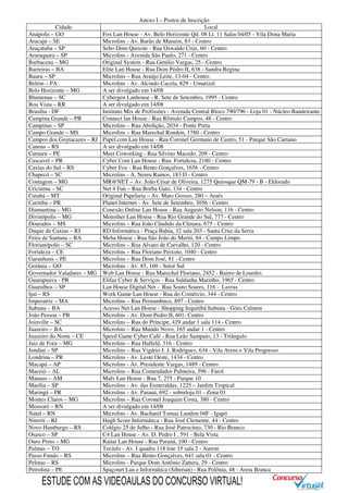 Anexo I – Postos de Inscrição
Cidade Local
Anápolis – GO Fox Lan House - Av. Belo Horizonte Qd. 08 Lt. 11 Salas 04/05 - Vila Dona Maria
Aracajú – SE Microlins - Av. Barão de Maruim, 83 - Centro
Araçatuba – SP Sebo Dom Quixote - Rua Oswaldo Cruz, 60 - Centro
Araraquara – SP Microlins - Avenida São Paulo, 271 - Centro
Barbacena – MG Original System - Rua Getúlio Vargas, 25 - Centro
Barreiras – BA Elite Lan House - Rua Dom Pedro II, 638 - Sandra Regina
Bauru – SP Microlins – Rua Araújo Leite, 13-04 - Centro
Belém – PA Microlins - Av. Alcindo Cacela, 829 - Umarizal
Belo Horizonte – MG A ser divulgado em 14/08
Blumenau – SC Cybergen Lanhouse - R. Sete de Setembro, 1995 - Centro
Boa Vista – RR A ser divulgado em 14/08
Brasília - DF Instituto Mix de Profissões - Avenida Central Bloco 790/796 - Loja 01 - Núcleo Bandeirante
Campina Grande – PB Connect lan House - Rua Rômulo Campos, 48 - Centro
Campinas – SP Microlins – Rua Abolição, 2034 - Ponte Preta
Campo Grande – MS Microlins – Rua Marechal Rondon, 1780 - Centro
Campos dos Goytacazes – RJ Papel.com Lan House - Rua Coronel Germano de Castro, 51 - Parque São Caetano
Canoas – RS A ser divulgado em 14/08
Caruaru – PE Meet Coworking - Rua Silvino Macedo, 209 - Centro
Cascavel – PR Cyber Com Lan House - Rua Fortaleza, 2180 - Centro
Caxias do Sul – RS Cyber Fox - Rua Bento Gonçalves, 1656 - Centro
Chapecó – SC Microlins - A. Nereu Ramos, 183 D - Centro
Contagem – MG MR@NET – Av. João César de Oliveira, 1275 Quiosque QM-79 - B - Eldorado
Criciúma – SC Net 4 Fun – Rua Borba Gato, 134 - Centro
Cuiabá – MT Original Papelaria – Av. Mato Grosso, 280 – Araés
Curitiba – PR Planet Internet - Av. Sete de Setembro, 3056 - Centro
Diamantina – MG Conexão Online Lan House - Rua Augusto Nelson, 116 - Centro
Divinópolis – MG Monsther Lan House - Rua Rio Grande do Sul, 777 - Centro
Dourados – MS Microlins – Rua João Cândido da Câmara, 675 - Centro
Duque de Caxias – RJ RD Informática - Praça Bahia, 32 sala 203 - Santa Cruz da Serra
Feira de Santana – BA Meha House - Rua São João do Meriti, 84 - Campo Limpo
Florianópolis – SC Microlins – Rua Alvaro de Carvalho, 120 - Centro
Fortaleza – CE Microlins – Rua Floriano Peixoto, 1040 - Centro
Garanhuns – PE Microlins – Rua Dom José, 81 - Centro
Goiânia – GO Microlins - Av. 85, 160 - Setor Sul
Governador Valadares – MG Web Lan House - Rua Marechal Floriano, 2452 - Bairro de Lourdes
Guarapuava - PR Elifaz Cyber & Serviços - Rua Saldanha Marinho, 1965 - Centro
Guarulhos – SP Lan House Digital.Net - Rua Souto Soares, 116 - Lavras
Ijuí – RS Work Game Lan House - Rua do Comércio, 344 - Centro
Imperatriz – MA Microlins – Rua Pernambuco, 897 - Centro
Itabuna – BA Acesso Net Lan House - Shopping Jequitibá Itabuna - Góes Calmon
João Pessoa – PB Microlins - Av. Dom Pedro II, 601- Centro
Joinville – SC Microlins – Rua do Príncipe, 429 andar 1 sala 114 - Centro
Juazeiro – BA Microlins – Rua Mundo Novo, 165 andar 1 - Centro
Juazeiro do Norte – CE Speed Game Cyber Café - Rua Leão Sampaio, 13 - Triângulo
Juiz de Fora – MG Microlins – Rua Halfeld, 316 - Centro
Jundiaí – SP Microlins – Rua Vigário J. J. Rodrigues, 634 - Vila Arens e Vila Progresso
Londrina – PR Microlins - Av. Leste Oeste, 1434 - Centro
Macapá – AP Microlins - Av. Presidente Vargas, 1489 - Centro
Maceió – AL Microlins – Rua Comendador Palmeira, 596 - Farol
Manaus – AM Malv Lan House - Rua 7, 275 - Parque 10
Marília – SP Microlins - Av. das Esmeraldas, 1225 – Jardim Tropical
Maringá – PR Microlins - Av. Paraná, 692 - sobreloja 01 - Zona 01
Montes Claros – MG Microlins – Rua Coronel Joaquim Costa, 380 - Centro
Mossoró – RN A ser divulgado em 14/08
Natal – RN Microlins - Av. Bacharel Tomaz Landim 04F - Igapó
Niterói – RJ Hugh Score Informática - Rua José Clemente, 44 - Centro
Novo Hamburgo – RS Colégio 25 de Julho - Rua José Patrocínio, 730 - Rio Branco
Osasco – SP C4 Lan House - Av. D. Pedro I , 591 - Bela Vista
Ouro Preto – MG Raitai Lan House - Rua Paraná, 100 - Centro
Palmas – TO Tecinfo - Av. I quadra 118 lote 15 sala 2 - Aureni
Passo Fundo – RS Microlins – Rua Bento Gonçalves, 641 sala 01 - Centro
Pelotas – RS Microlins - Parque Dom Antônio Zattera, 29 - Centro
Petrolina – PE Spaçonet Lan e Informática (Siberian) - Rua Polônia, 48 - Areia Branca
ESTUDE COM AS VIDEOAULAS DO CONCURSO VIRTUAL!
 