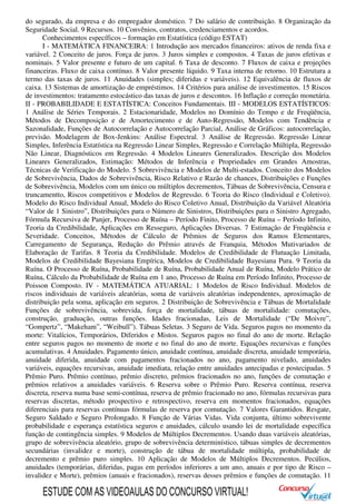 do segurado, da empresa e do empregador doméstico. 7 Do salário de contribuição. 8 Organização da
Seguridade Social. 9 Recursos. 10 Convênios, contratos, credenciamentos e acordos.
Conhecimentos específicos – formação em Estatística (código ESTAT)
I - MATEMÁTICA FINANCEIRA: 1 Introdução aos mercados financeiros: ativos de renda fixa e
variável. 2 Conceito de juros. Força de juros. 3 Juros simples e compostos. 4 Taxas de juros efetivas e
nominais. 5 Valor presente e futuro de um capital. 6 Taxa de desconto. 7 Fluxos de caixa e projeções
financeiras. Fluxo de caixa contínuo. 8 Valor presente líquido. 9 Taxa interna de retorno. 10 Estrutura a
termo das taxas de juros. 11 Anuidades (simples; diferidas e variáveis). 12 Equivalência de fluxos de
caixa. 13 Sistemas de amortização de empréstimos. 14 Critérios para análise de investimentos. 15 Riscos
de investimentos: tratamento estocástico das taxas de juros e descontos. 16 Inflação e correção monetária.
II - PROBABILIDADE E ESTATÍSTICA: Conceitos Fundamentais. III - MODELOS ESTATÍSTICOS:
1 Análise de Séries Temporais. 2 Estacionaridade, Modelos no Domínio do Tempo e de Freqüência,
Métodos de Decomposição e de Amortecimento e de Auto-Regressão, Modelos com Tendência e
Sazonalidade, Funções de Autocorrelação e Autocorrelação Parcial, Análise de Gráficos: autocorrelação,
previsão. Modelagem de Box-Jenkins: Análise Espectral. 3 Análise de Regressão. Regressão Linear
Simples, Inferência Estatística na Regressão Linear Simples, Regressão e Correlação Múltipla, Regressão
Não Linear, Diagnósticos em Regressão. 4 Modelos Lineares Generalizados. Descrição dos Modelos
Lineares Generalizados, Estimação: Métodos de Inferência e Propriedades em Grandes Amostras,
Técnicas de Verificação do Modelo. 5 Sobrevivência e Modelos de Multi-estados. Conceito dos Modelos
de Sobrevivência, Dados de Sobrevivência, Risco Relativo e Razão de chances, Distribuições e Funções
de Sobrevivência, Modelos com um único ou múltiplos decrementos, Tábuas de Sobrevivência, Censura e
truncamentto, Riscos competitivos e Modelos de Regressão. 6 Teoria do Risco (Individual e Coletivo).
Modelo do Risco Individual Anual, Modelo do Risco Coletivo Anual, Distribuição da Variável Aleatória
“Valor de 1 Sinistro”, Distribuições para o Número de Sinistros, Distribuições para o Sinistro Agregado,
Fórmula Recursiva de Panjer, Processo de Ruína – Período Finito, Processo de Ruína – Período Infinito,
Teoria da Credibilidade, Aplicações em Resseguro, Aplicações Diversas. 7 Estimação de Freqüência e
Severidade. Conceitos, Métodos de Cálculo de Prêmios de Seguros dos Ramos Elementares,
Carregamento de Segurança, Redução do Prêmio através de Franquia, Métodos Mutivariados de
Elaboração de Tarifas. 8 Teoria da Credibilidade. Modelos de Credibilidade de Flutuação Limitada,
Modelos de Credibilidade Bayesiana Empírica, Modelos de Credibilidade Bayesiana Pura. 9 Teoria da
Ruína. O Processo de Ruína, Probabilidade de Ruína, Probabilidade Anual de Ruína, Modelo Prático de
Ruína, Cálculo da Probabilidade de Ruína em 1 ano, Processo de Ruína em Período Infinito, Processo de
Poisson Composto. IV - MATEMÁTICA ATUARIAL: 1 Modelos de Risco Individual. Modelos de
riscos individuais de variáveis aleatórias, soma de variáveis aleatórias independentes, aproximação de
distribuição pela soma, aplicação em seguros. 2 Distribuição de Sobrevivência e Tábuas de Mortalidade
Funções de sobrevivência, sobrevida, força de mortalidade, tábuas de mortalidade: comutações,
construção, graduação, outras funções. Idades fracionadas, Leis de Mortalidade (“De Moivre”,
“Gompertz”, “Makeham”, “Weibull”). Tábuas Seletas. 3 Seguro de Vida. Seguros pagos no momento da
morte: Vitalícios, Temporários, Diferidos e Mistos. Seguros pagos no final do ano de morte. Relação
entre seguros pagos no momento de morte e no final do ano de morte. Equações recursivas e funções
acumulativas. 4 Anuidades. Pagamento único, anuidade contínua, anuidade discreta, anuidade temporária,
anuidade diferida, anuidade com pagamentos fracionados no ano, pagamento nivelado, anuidades
variáveis, equações recursivas, anuidade imediata, relação entre anuidades antecipadas e postecipadas. 5
Prêmio Puro. Prêmio contínuo, prêmio discreto, prêmios fracionados no ano, funções de comutação e
prêmios relativos a anuidades variáveis. 6 Reserva sobre o Prêmio Puro. Reserva contínua, reserva
discreta, reserva numa base semi-contínua, reserva de prêmio fracionado no ano, fórmulas recursivas para
reservas discretas, método prospectivo e retrospectivo, reserva em momentos fracionados, equações
diferenciais para reservas contínuas fórmulas de reserva por comutação. 7 Valores Garantidos. Resgate,
Seguro Saldado e Seguro Prolongado. 8 Função de Várias Vidas. Vida conjunta, último sobrevivente
probabilidade e esperança estatística seguros e anuidades, cálculo usando lei de mortalidade específica
função de contingência simples. 9 Modelos de Múltiplos Decrementos. Usando duas variáveis aleatórias,
grupo de sobrevivência aleatório, grupo de sobrevivência determinístico, tábuas simples de decrementos
secundárias (invalidez e morte), construção de tábua de mortalidade múltipla, probabilidade de
decremento e prêmio puro simples. 10 Aplicação de Modelos de Múltiplos Decrementos. Pecúlios,
anuidades (temporárias, diferidas, pagas em períodos inferiores a um ano, anuais e por tipo de Risco –
invalidez e Morte), prêmios (anuais e fracionados), reservas desses prêmios e funções de comutação. 11
ESTUDE COM AS VIDEOAULAS DO CONCURSO VIRTUAL!
 