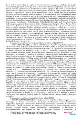 Teoria do Risco Coletivo Período Simples. Distribuição dos sinistros agregados, seleção das distribuições
básicas (distribuição de N, distribuição de valor de sinistro individual), propriedades da distribuição de
Poisson composta, aproximação da distribuição de sinistros agregados. 12 Teoria do Risco Coletivo
Período Estendido. Processo de sinistro, coeficiente de ajuste, modelo em tempo discreto, perda máxima
agregada. 13 Aplicação da Teoria do Risco. Distribuição do valor de sinistro, aproximação do modelo
individual, resseguro de stop-loss, efeito do resseguro na probabilidade de ruína. 14 Modelos de Seguro
Incluindo Despesas. Despesas gerais, tipos de despesas, despesas por apólice, fundamentos algébricos da
contabilidade, métodos de reserva modificada. 15 Métodos de Financiamentos. Definição e aplicação dos
Principais Métodos de Financiamentos (Regimes Financeiros Repartição Simples, Repartição de Capitais
de Cobertura, e Capitalização - Crédito Unitário, Credito Unitário Projetado, Idade Normal de Entrada,
Idade Atingida, Agregado, Financiamento Inicial e Financiamento Completo). Custo Normal. Custo
Suplementar. 16 Teoria da População. Teorema de Lexis, modelo contínuo, população estacionária,
estável e madura, aplicações atuariais, população dinâmica. Equação de maturidade. 17 Teoria de
Previdência Privada. Escolha da tábuas demográficas, taxa de contribuição, métodos de custo atuarial
individual, métodos de custo atuarial coletivo, plano de benefício definido e contribuição variável,
alteração das hipóteses atuariais. V - PRINCÍPIOS DE GERENCIAMENTO ATUARIAL: 1 Ambiente
geral das operadoras de risco. 2 Avaliação de riscos. 3 Projeto e desenvolvimento de produtos. 4
Precificação de riscos. 5 Constituição de reservas e avaliação de passivos. 6 Relação entre ativos e
passivos /gerenciamento de portfolio. 7 Monitoramento de experiência. 8 Solvência. 9 Cálculo e
distribuição de lucros (excedentes).
Conhecimentos específicos – formação em Ciências Contábeis (código CONTA)
I - CONTABILIDADE GERAL: 1 Lei nº 6.404/1976, suas alterações e legislação complementar.
1.1 Pronunciamentos do Comitê de Pronunciamentos Contábeis (CPC). 2 Princípios fundamentais de
contabilidade (aprovados pelo Conselho Federal de Contabilidade - CFC - por meio da Resolução do CFC
nº 750/1993, atualizada pela Resolução CFC nº 1.282/2010). 3 Patrimônio: componentes patrimoniais
(ativo, passivo e patrimônio líquido). 4 Fatos contábeis e respectivas variações patrimoniais. 5 Contas
patrimoniais e de resultado. 5.1 Apuração de resultados. 5.2 Plano de contas. 6 Funções e estrutura das
contas. 7 Análise econômico-financeira. 7.1 Indicadores de liquidez. 7.2 Indicadores de rentabilidade. 7.3
Indicadores de lucratividade. 7.4 Análise vertical e horizontal. 8 Efeitos inflacionários sobre o patrimônio
das empresas. 9 Avaliação e contabilização de itens patrimoniais e de resultado de investimentos
societários no país. 10 Destinação de resultado. 11 Custos para avaliação de estoques. 12 Custos para
tomada de decisões. 13 Sistemas de custos e informações gerenciais. 14 Estudo da relação custo versus
volume versus lucro. 15 Elaboração de demonstrações contábeis pela legislação societária, pelos
princípios fundamentais da contabilidade e pronunciamentos contábeis do Comitê de Pronunciamentos
Contábeis (CPC). 15.1 Demonstração dos fluxos de caixa (métodos direto e indireto). 15.2 Balanço
patrimonial. 15.3 Demonstração do resultado do exercício. 15.4 Demonstração do valor adicionado. 16
Fusão, cisão e incorporação de empresas. 17 Consolidação de demonstrações contábeis. 18 Tributos
recuperáveis. 19 Controle de estoques: PEPS, UEPS e média ponderada móvel. II - CONTABILIDADE
PÚBLICA: 1 Princípios de contabilidade sob a perspectiva do setor público. 2 Sistema de Contabilidade
Federal. 3 Conceituação, objeto e campo de aplicação. 4. Patrimônio, variações e sistemas contábeis. 5
Transações no setor público. 6. Registro contábil. 7 Demonstrações contábeis segundo a lei nº
4.320/1964. 8 Despesa pública: conceito, etapas, estágios e categorias econômicas. 9 Receita pública:
conceito, etapas, estágios e categorias econômicas. 10 Execução orçamentária e financeira. 11 Sistema de
informações de custos no setor público. 12 Plano de contas aplicado ao setor público. 13 Regime
Contábil. 14 Conta Única do Tesouro Nacional. 15 Sistema Integrado de Administração Financeira:
conceitos básicos, objetivos, características, instrumentos de segurança e principais documentos de
entrada. 16 Suprimento de Fundos. III – AUDITORIA: 1 Aspectos gerais – princípios e normas 2
Diferenciação entre auditoria externa e interna 2.1 Auditoria interna; conceitos, funções, objetivos e
atribuições.
Conhecimentos específicos – formação em Direito (código DIREI)
I - DIREITO CONSTITUCIONAL: 1 Evolução constitucional do Brasil. 2 Constituição: conceito e
classificação. 3 Normas constitucionais: classificação. 4 Preâmbulo, normas constitucionais
programáticas e princípios constitucionais. 5 Disposições constitucionais transitórias. 6 Hermenêutica
constitucional. 7 Poder constituinte. 8 Controle de constitucionalidade: direito comparado. Sistema
brasileiro. Evolução histórica. normas constitucionais inconstitucionais. 9 Declaração de
inconstitucionalidade sem redução de texto e declaração conforme a constituição. 10
ESTUDE COM AS VIDEOAULAS DO CONCURSO VIRTUAL!
 