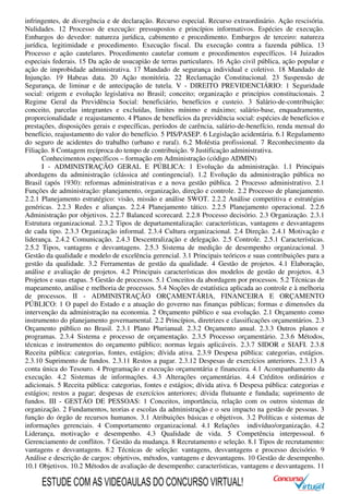 infringentes, de divergência e de declaração. Recurso especial. Recurso extraordinário. Ação rescisória.
Nulidades. 12 Processo de execução: pressupostos e princípios informativos. Espécies de execução.
Embargos do devedor: natureza jurídica, cabimento e procedimento. Embargos de terceiro: natureza
jurídica, legitimidade e procedimento. Execução fiscal. Da execução contra a fazenda pública. 13
Processo e ação cautelares. Procedimento cautelar comum e procedimentos específicos. 14 Juizados
especiais federais. 15 Da ação de usucapião de terras particulares. 16 Ação civil pública, ação popular e
ação de improbidade administrativa. 17 Mandado de segurança individual e coletivo. 18 Mandado de
Injunção. 19 Habeas data. 20 Ação monitória. 22 Reclamação Constitucional. 23 Suspensão de
Segurança, de liminar e de antecipação de tutela. V - DIREITO PREVIDENCIÁRIO: 1 Seguridade
social: origem e evolução legislativa no Brasil; conceito; organização e princípios constitucionais. 2
Regime Geral da Previdência Social: beneficiário, benefícios e custeio. 3 Salário-de-contribuição:
conceito, parcelas integrantes e excluídas, limites mínimo e máximo; salário-base, enquadramento,
proporcionalidade e reajustamento. 4 Planos de benefícios da previdência social: espécies de benefícios e
prestações, disposições gerais e específicas, períodos de carência, salário-de-benefício, renda mensal do
benefício, reajustamento do valor do benefício. 5 PIS/PASEP. 6 Legislação acidentária. 6.1 Regulamento
do seguro de acidentes do trabalho (urbano e rural). 6.2 Moléstia profissional. 7 Reconhecimento da
Filiação. 8 Contagem recíproca do tempo de contribuição. 9 Justificação administrativa.
Conhecimentos específicos – formação em Administração (código ADMIN)
I - ADMINISTRAÇÃO GERAL E PÚBLICA: 1 Evolução da administração. 1.1 Principais
abordagens da administração (clássica até contingencial). 1.2 Evolução da administração pública no
Brasil (após 1930): reformas administrativas e a nova gestão pública. 2 Processo administrativo. 2.1
Funções de administração: planejamento, organização, direção e controle. 2.2 Processo de planejamento.
2.2.1 Planejamento estratégico: visão, missão e análise SWOT. 2.2.2 Análise competitiva e estratégias
genéricas. 2.2.3 Redes e alianças. 2.2.4 Planejamento tático. 2.2.5 Planejamento operacional. 2.2.6
Administração por objetivos. 2.2.7 Balanced scorecard. 2.2.8 Processo decisório. 2.3 Organização. 2.3.1
Estrutura organizacional. 2.3.2 Tipos de departamentalização: características, vantagens e desvantagens
de cada tipo. 2.3.3 Organização informal. 2.3.4 Cultura organizacional. 2.4 Direção. 2.4.1 Motivação e
liderança. 2.4.2 Comunicação. 2.4.3 Descentralização e delegação. 2.5 Controle. 2.5.1 Características.
2.5.2 Tipos, vantagens e desvantagens. 2.5.3 Sistema de medição de desempenho organizacional. 3
Gestão da qualidade e modelo de excelência gerencial. 3.1 Principais teóricos e suas contribuições para a
gestão da qualidade. 3.2 Ferramentas de gestão da qualidade. 4 Gestão de projetos. 4.1 Elaboração,
análise e avaliação de projetos. 4.2 Principais características dos modelos de gestão de projetos. 4.3
Projetos e suas etapas. 5 Gestão de processos. 5.1 Conceitos da abordagem por processos. 5.2 Técnicas de
mapeamento, análise e melhoria de processos. 5.4 Noções de estatística aplicada ao controle e à melhoria
de processos. II - ADMINISTRAÇÃO ORÇAMENTÁRIA, FINANCEIRA E ORÇAMENTO
PÚBLICO: 1 O papel do Estado e a atuação do governo nas finanças públicas; formas e dimensões da
intervenção da administração na economia. 2 Orçamento público e sua evolução. 2.1 Orçamento como
instrumento do planejamento governamental. 2.2 Princípios, diretrizes e classificações orçamentários. 2.3
Orçamento público no Brasil. 2.3.1 Plano Plurianual. 2.3.2 Orçamento anual. 2.3.3 Outros planos e
programas. 2.3.4 Sistema e processo de orçamentação. 2.3.5 Processo orçamentário. 2.3.6 Métodos,
técnicas e instrumentos do orçamento público; normas legais aplicáveis. 2.3.7 SIDOR e SIAFI. 2.3.8
Receita pública: categorias, fontes, estágios; dívida ativa. 2.3.9 Despesa pública: categorias, estágios.
2.3.10 Suprimento de fundos. 2.3.11 Restos a pagar. 2.3.12 Despesas de exercícios anteriores. 2.3.13 A
conta única do Tesouro. 4 Programação e execução orçamentária e financeira. 4.1 Acompanhamento da
execução. 4.2 Sistemas de informações. 4.3 Alterações orçamentárias. 4.4 Créditos ordinários e
adicionais. 5 Receita pública: categorias, fontes e estágios; dívida ativa. 6 Despesa pública: categorias e
estágios; restos a pagar; despesas de exercícios anteriores; dívida flutuante e fundada; suprimento de
fundos. III - GESTÃO DE PESSOAS: 1 Conceitos, importância, relação com os outros sistemas de
organização. 2 Fundamentos, teorias e escolas da administração e o seu impacto na gestão de pessoas. 3
função do órgão de recursos humanos. 3.1 Atribuições básicas e objetivos. 3.2 Políticas e sistemas de
informações gerenciais. 4 Comportamento organizacional. 4.1 Relações indivíduo/organização. 4.2
Liderança, motivação e desempenho. 4.3 Qualidade de vida. 5 Competência interpessoal. 6
Gerenciamento de conflitos. 7 Gestão da mudança. 8 Recrutamento e seleção. 8.1 Tipos de recrutamento:
vantagens e desvantagens. 8.2 Técnicas de seleção: vantagens, desvantagens e processo decisório. 9
Análise e descrição de cargos: objetivos, métodos, vantagens e desvantagens. 10 Gestão de desempenho.
10.1 Objetivos. 10.2 Métodos de avaliação de desempenho: características, vantagens e desvantagens. 11
ESTUDE COM AS VIDEOAULAS DO CONCURSO VIRTUAL!
 
