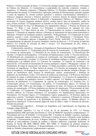 Potência. 3.16 Processamento de Sinais. 3.17 Conversão analógica digital e digital analógica. 4 Princípios
de Ciências dos Materiais. 4.1 Características e propriedades dos materiais condutores, isolantes, e
magnéticos. 4.2 Materiais estruturais. 5 Máquinas Elétricas. 5.1 Princípios fundamentais de conversão
eletromecânica de energia. 5.2 Características, aplicações, princípio de funcionamento, operação, ligações
e ensaio de máquinas de corrente contínua (geradores e motores), transformadores (monofásicos e
trifásicos), máquinas síncronas e trifásicas (geradores e motores), motores de indução monofásicos e
trifásicos. 5.3 Acionamentos elétricos. 6 Subestações e Equipamentos Elétricos. 6.1 Objetivos, custos,
localização no sistema, diagramas unifilares básicos, arranjos típicos, tipos de barramento, malhas de
terra, sistema auxiliares. 6.2 Equipamentos de manobra em alta tensão: chaves e disjuntores, pára-raios.
6.3 Transformadores de força. 6.4 Manutenção dos equipamentos elétricos. 7 Proteção de Sistemas de
Energia. 7.1 Relés e suas funções. 7.1.1 Princípios e características de operação dos relés
eletromecânicos. 7.1.2 Tipos básicos de relés. 7.2 Transformadores de corrente e transformadores de
potencial. 7.3 Proteção de máquinas elétricas. 8 Proteção de barramentos de baixa tensão domiciliares e
industriais. 9 Projetos de instalações prediais e industriais. 10 Orçamentação. 10.1 Composição de custos
unitários, parciais e totais: levantamento de quantidades. 10.2 Planejamento e Cronograma físico-
financeiro. 11 Informática aplicada a Engenharia (Excel, World, AutoCAD). 12 Fiscalização. 12.1
Acompanhamento da aplicação de recursos (medições, emissão de fatura etc.). 12.2 Controle de materiais
elétricos 12.3 Controle de execução de obras e serviços. 12.4 Documentação da obra: diários e
documentos de legalização.
Conhecimentos específicos – formação em Engenharia de Telecomunicações (código TELEC)
1 Conceitos básicos. 1.1 Terminologia geral de sistemas de comunicações. 1.2 Tipo de informação
em sistemas de comunicações. 1.3 Elementos de um sistema de comunicações. 1.4 Classificação dos
sistemas. 1.5 Espectro eletromagnético. 1.6 Conceitos de banda passante e canal. 1.7 Taxa de transmissão.
1.8 Identificação dos componentes de sistemas de comunicação, suas funcionalidades e parâmetros. 2
Conceitos de transmissão e recepção. 2.1 Conceitos de modulação analógica e digital. 2.2 Conceitos de
multiplexação e de múltiplo acesso. 2.3 Conceitos de comutação. 2.4 Aspectos de sinalização e de
interconexão. 2.5 Conceitos de desempenho de sistemas analógicos e digitais. 3 Propagação e antenas. 3.1
Fundamentos de linhas de transmissão e de antenas. 3.2 Onda estacionária e coeficiente de reflexão. 3.3
Casamento de impedâncias. 3.4 Tipos básicos de antenas. 3.5 Conceitos de propagação nas diferentes
faixas de freqüência. 3.6 Propagação no espaço livre. 3.7 Fenômenos de reflexão, refração e difração. 3.8
Noções de interferência: tipos, técnicas de identificação, rastreio, monitoramento e definição de
parâmetros de interferência e ruído. 3.9 Conceitos de potência de transmissão. 3.10 Processos funcionais
de inspeção de campo e monitoramento do espectro eletromagnético. 3.11 Conceitos de equipamentos e
métodos de medições de parâmetros técnicos e análise espectral. 3.12 Medidas em comunicações. 4
Conceitos de plataformas. 4.1 Componentes de sistemas de comunicações. 4.2 Telefonia fixa. 4.3
Comunicações móveis. 4.4 Comunicações via satélite. 4.5 Comunicações ópticas. 4.6 Sistemas de
comunicações VHF, UHF e por microondas. 4.7 Arquitetura de redes. 4.8 Técnicas de manutenção de
sistemas de comunicações. 4.9 Novas tendências em sistemas de comunicação. 5 Processamento de sinal.
5.1 Codificação. 5.2 Compressão. 5.3 Identificação de sinais. 6 Eletrônica analógica e digital. 6.1
Circuitos elétricos. 6.2 Circuitos eletrônicos. 6.3 Acionadores. 6.4 Amplificadores operacionais. 6.5
Transdutores. 6.6 Circuitos lógicos. 6.7 Controladores lógicos programáveis. 6.8 Sistemas digitais de
supervisão e controle. 7 Instalações elétricas prediais – residenciais e comerciais. 8 Proteção de sistemas
elétricos. 9 Sistema de transmissão e de distribuição de energia elétrica. 10 Medidas elétricas. 11
Dispositivos eletrônicos. 12 Processamento digital de sinais de áudio e vídeo. 13 Sistemas de televisão,
formatos de gravação.
Conhecimentos específicos – formação em Engenharia com especialização em Segurança do
Trabalho (código SEGUR)
1 Legislação específica. 1.1 Lei nº 6.514, de 22 de dezembro de 1977. 1.2 Normas
Regulamentadoras (NR) aprovadas pela Portaria n.º 3214, de 08/06/78 e legislações complementares. 1.3
Consolidação das Leis do Trabalho. 1.4 Convenção OIT. 2 Acidente de trabalho: conceitos, legislação,
registro, comunicação, análise e estatística. 3 Prevenção e controle de riscos. 4 Proteção contra incêndios
e explosões. 5 Gerenciamento de riscos. 6 Higiene industrial. 7 Ergonomia. 8 Doenças do trabalho. 9
Proteção ao meio-ambiente; Controle de resíduos e efluentes industriais; Legislação Ambiental. 10
Sistema de Gestão BS 8800, OHSAS 18001, ISO 14000. 11 Transporte de produtos perigosos;
Transferência de Produtos Químicos. 12 Responsabilidade civil e criminal. 13 Política de Segurança e
Saúde no Trabalho: planejamento, implementação e operação.
ESTUDE COM AS VIDEOAULAS DO CONCURSO VIRTUAL!
 