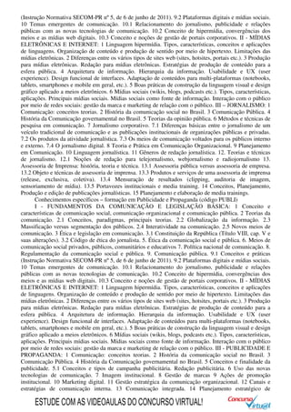 (Instrução Normativa SECOM-PR nº 5, de 6 de junho de 2011). 9.2 Plataformas digitais e mídias sociais.
10 Temas emergentes de comunicação. 10.1 Relacionamento do jornalismo, publicidade e relações
públicas com as novas tecnologias de comunicação. 10.2 Conceito de hipermídia, convergências dos
meios e as mídias web digitais. 10.3 Conceito e noções de gestão de portais corporativos. II - MÍDIAS
ELETRÔNICAS E INTERNET: 1 Linguagem hipermídia. Tipos, características, conceitos e aplicações
de linguagens. Organização de conteúdo e produção de sentido por meio de hipertexto. Limitações das
mídias eletrônicas. 2 Diferenças entre os vários tipos de sites web (sites, hotsites, portais etc.). 3 Produção
para mídias eletrônicas. Redação para mídias eletrônicas. Estratégias de produção de conteúdo para a
esfera pública. 4 Arquitetura de informação. Hierarquia da informação. Usabilidade e UX (user
experience). Design funcional de interfaces. Adaptação de conteúdos para multi-plataformas (notebooks,
tablets, smartphones e mobile em geral, etc.). 5 Boas práticas de construção da linguagem visual e design
gráfico aplicado a meios eletrônicos. 6 Mídias sociais (wikis, blogs, podcasts etc.). Tipos, características,
aplicações. Principais mídias sociais. Mídias sociais como fonte de informação. Interação com o público
por meio de redes sociais: gestão da marca e marketing de relação com o público. III – JORNALISMO: 1
Comunicação: conceitos teorias. 2 História da comunicação social no Brasil. 3 Comunicação Pública. 4
História da Comunicação governamental no Brasil. 5 Teorias da opinião pública. 6 Métodos e técnicas de
pesquisa em comunicação. 7 Jornalismo corporativo. 7.1 Diferenças básicas entre o jornalismo de um
veículo tradicional de comunicação e as publicações institucionais de organizações públicas e privadas.
7.2 Os produtos da atividade jornalística. 7.3 Os meios de comunicação voltados para os públicos interno
e externo. 7.4 O jornalismo digital. 8 Teoria e Prática em Comunicação Organizacional. 9 Planejamento
em Comunicação. 10 Linguagem jornalística. 11 Gêneros de redação jornalística. 12. Teorias e técnicas
de jornalismo. 12.1 Noções de redação para telejornalismo, webjornalismo e radiojornalismo 13.
Assessoria de Imprensa: história, teoria e técnica. 13.1 Assessoria pública versus assessoria de empresa.
13.2 Objeto e técnicas de assessoria de imprensa. 13.3 Produtos e serviços de uma assessoria de imprensa
(release, exclusiva, coletiva). 13.4 Mensuração de resultados (clipping, auditoria de imagem,
sensoriamento de mídia). 13.5 Portavozes institucionais e media training. 14 Conceitos, Planejamento,
Produção e edição de publicações jornalísticas. 15 Planejamento e elaboração de media trainings.
Conhecimentos específicos – formação em Publicidade e Propaganda (código PUBLI)
I - FUNDAMENTOS DA COMUNICAÇÃO E LEGISLAÇÃO BÁSICA: 1 Conceito e
características de comunicação social, comunicação organizacional e comunicação pública. 2 Teorias da
comunicação. 2.1 Conceitos, paradigmas, principais teorias. 2.2 Globalização da informação. 2.3
Massificação versus segmentação dos públicos. 2.4 Interatividade na comunicação. 2.5 Novos meios de
comunicação. 3 Ética e legislação em comunicação. 3.1 Constituição da República (Título VIII, cap. V e
suas alterações). 3.2 Código de ética do jornalista. 5. Ética da comunicação social e pública. 6. Meios de
comunicação social privados, públicos, comunitários e educativos 7. Política nacional de comunicação. 8.
Regulamentação da comunicação social e pública. 9. Comunicação pública. 9.1 Conceitos e práticas
(Instrução Normativa SECOM-PR nº 5, de 6 de junho de 2011). 9.2 Plataformas digitais e mídias sociais.
10 Temas emergentes de comunicação. 10.1 Relacionamento do jornalismo, publicidade e relações
públicas com as novas tecnologias de comunicação. 10.2 Conceito de hipermídia, convergências dos
meios e as mídias web digitais. 10.3 Conceito e noções de gestão de portais corporativos. II - MÍDIAS
ELETRÔNICAS E INTERNET: 1 Linguagem hipermídia. Tipos, características, conceitos e aplicações
de linguagens. Organização de conteúdo e produção de sentido por meio de hipertexto. Limitações das
mídias eletrônicas. 2 Diferenças entre os vários tipos de sites web (sites, hotsites, portais etc.). 3 Produção
para mídias eletrônicas. Redação para mídias eletrônicas. Estratégias de produção de conteúdo para a
esfera pública. 4 Arquitetura de informação. Hierarquia da informação. Usabilidade e UX (user
experience). Design funcional de interfaces. Adaptação de conteúdos para multi-plataformas (notebooks,
tablets, smartphones e mobile em geral, etc.). 5 Boas práticas de construção da linguagem visual e design
gráfico aplicado a meios eletrônicos. 6 Mídias sociais (wikis, blogs, podcasts etc.). Tipos, características,
aplicações. Principais mídias sociais. Mídias sociais como fonte de informação. Interação com o público
por meio de redes sociais: gestão da marca e marketing de relação com o público. III - PUBLICIDADE E
PROPAGANDA: 1 Comunicação: conceitos teorias. 2 História da comunicação social no Brasil. 3
Comunicação Pública. 4 História da Comunicação governamental no Brasil. 5 Conceitos e finalidade da
publicidade. 5.1 Conceitos e tipos de campanha publicitária. Redação publicitária. 6 Uso das novas
tecnologias de comunicação. 7 Imagem institucional. 8 Gestão de marcas 9 Ações de promoção
institucional. 10 Marketing digital. 11 Gestão estratégica da comunicação organizacional. 12 Canais e
estratégias de comunicação interna. 13 Comunicação integrada. 14 Planejamento estratégico de
ESTUDE COM AS VIDEOAULAS DO CONCURSO VIRTUAL!
 
