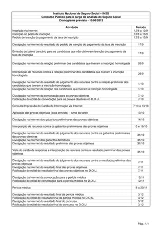Atividade Período
Inscrição via internet 12/8 a 13/9
Inscrição no posto de inscrição 12/8 a 13/9
Pedido de isenção do pagamento da taxa de inscrição 12/8 a 13/9
Divulgação na internet do resultado do pedido de isenção do pagamento da taxa de inscrição 17/9
Emissão do boleto bancário para os candidatos que não obtiveram isenção do pagamento da
taxa de inscrição
17/9
Divulgação na internet da relação preliminar dos candidatos que tiveram a inscrição homologada 26/9
Interposição de recursos contra a relação preliminar dos candidatos que tiveram a inscrição
homologada
26/9
Divulgação na internet do resultado do julgamento dos recursos contra a relação preliminar dos
candidatos que tiveram a inscrição homologada
1/10
Divulgação na internet da relação dos candidatos que tiveram a inscrição homologada 1/10
Divulgação na internet da convocação para as provas objetivas 7/10
Publicação do edital de convocação para as provas objetivas no D.O.U. 7/10
Consulta/Impressão do Cartão de Informação via Internet 7/10 a 13/10
Aplicação das provas objetivas (data prevista) - turno da tarde 13/10
Divulgação na internet dos gabaritos preliminares das provas objetivas 14/10
Interposição de recursos contra os gabaritos preliminares das provas objetivas 15 e 16/10
Divulgação na internet do resultado do julgamento dos recursos contra os gabaritos preliminares
das provas objetivas
31/10
Divulgação na internet dos gabaritos definitivos 31/10
Divulgação na internet do resultado preliminar das provas objetivas 31/10
Vista do cartão de respostas e interposição de recursos contra o resultado preliminar das provas
objetivas
31/10
Divulgação na internet do resultado do julgamento dos recursos contra o resultado preliminar das
provas objetivas
7/11
Divulgação na internet do resultado final das provas objetivas 7/11
Publicação do edital do resultado final das provas objetivas no D.O.U. 7/11
Divulgação da internet da convocação para a perícia médica 12/11
Publicação do edital de convocação para a perícia médica no D.O.U. 12/11
Perícia médica 18 a 20/11
Divulgação na internet do resultado final da perícia médica 3/12
Publicação do edital do resultado final da perícia médica no D.O.U. 3/12
Divulgação na internet do resultado final do concurso 3/12
Publicação do edital do resultado final do concurso no D.O.U. 3/12
Instituto Nacional de Seguro Social – INSS
Concurso Público para o cargo de Analista do Seguro Social
Cronograma previsto - 10/08/2013
Pág.: 1/1
 