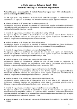 Instituto Nacional do Seguro Social – INSS
Concurso Público para Analista do Seguro Social
7/7
As inscrições para o concurso público do Instituto Nacional do Seguro Social – INSS estarão abertas no
período de 12 de agosto a 13 de setembro.
São 300 vagas para o cargo de Analista do Seguro Social, sendo 276 vagas para os candidatos de ampla
concorrência e 24 vagas para os candidatos com deficiência, distribuídas pelas seguintes formações:
Analista do Seguro Social, formação em Estatística (código ESTAT)
Pré-requisitos: diploma ou certificado de conclusão de curso de nível superior em Estatística devidamente
registrado, fornecido por instituição de ensino superior reconhecida pelo Ministério da Educação, e registro
no Conselho Regional de Estatística - CONRE.
Analista do Seguro Social, formação em Ciências Contábeis (código CONTA)
Pré-requisitos: diploma ou certificado de conclusão de curso de nível superior em Ciências Contábeis
devidamente registrado, fornecido por instituição de ensino superior reconhecida pelo Ministério da
Educação, e registro no Conselho Regional de Contabilidade – CRC.
Analista do Seguro Social, formação em Direito (código DIREI)
Pré-requisitos: diploma ou certificado de conclusão de curso de nível superior em Direito devidamente
registrado, fornecido por instituição de ensino superior reconhecida pelo Ministério da Educação.
Analista do Seguro Social, formação em Administração (código ADMIN)
Pré-requisitos: diploma ou certificado de conclusão de curso de nível superior em Administração
devidamente registrado, fornecido por instituição de ensino superior reconhecida pelo Ministério da
Educação, e registro no Conselho Regional de Administração - CRA.
Analista do Seguro Social, formação em Engenharia Civil (código CIVIL)
Pré-requisitos: diploma ou certificado de conclusão de curso de nível superior em Engenharia Civil
devidamente registrado, fornecido por instituição de ensino superior reconhecida pelo Ministério da
Educação, e registro no Conselho Regional de Engenharia e Agronomia - CREA.
Analista do Seguro Social, formação em Engenharia Mecânica (código MECAN)
Pré-requisitos: diploma ou certificado de conclusão de curso de nível superior em Engenharia Mecânica
devidamente registrado, fornecido por instituição de ensino superior reconhecida pelo Ministério da
Educação, e registro no Conselho Regional de Engenharia e Agronomia - CREA.
Analista do Seguro Social, formação em Engenharia Elétrica (código ELETR)
Pré-requisitos: diploma ou certificado de conclusão de curso de nível superior em Engenharia Elétrica
devidamente registrado, fornecido por instituição de ensino superior reconhecida pelo Ministério da
Educação, e registro no Conselho Regional de Engenharia e Agronomia - CREA.
Analista do Seguro Social, formação em Engenharia de Telecomunicações (TELEC)
Pré-requisitos: diploma ou certificado de conclusão de curso de nível superior em Engenharia de
Telecomunicações ou Engenharia Eletrônica ou Engenharia Elétrica modalidade em Eletrônica devidamente
registrado, fornecido por instituição de ensino superior reconhecida pelo Ministério da Educação, e registro
no Conselho Regional de Engenharia e Agronomia - CREA.
Analista do Seguro Social, formação em Engenharia com especialização em Segurança do Trabalho (código
SEGUR)
 