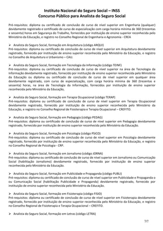 Instituto Nacional do Seguro Social – INSS
Concurso Público para Analista do Seguro Social
7/7
Pré-requisitos: diploma ou certificado de conclusão de curso de nível superior em Engenharia (qualquer)
devidamente registrado e certificado de curso de especialização com carga horária mínima de 360 (trezentas
e sessenta) horas em Segurança do Trabalho, fornecidos por instituição de ensino superior reconhecida pelo
Ministério da Educação, e registro no Conselho Regional de Engenharia e Agronomia - CREA
Analista do Seguro Social, formação em Arquitetura (código ARQUI)
Pré-requisitos: diploma ou certificado de conclusão de curso de nível superior em Arquitetura devidamente
registrado, fornecido por instituição de ensino superior reconhecida pelo Ministério da Educação, e registro
no Conselho de Arquitetura e Urbanismo – CAU.
Analista do Seguro Social, formação em Tecnologia da Informação (código TEINF)
Pré-requisitos: diploma ou certificado de conclusão de curso de nível superior na área de Tecnologia da
Informação devidamente registrado, fornecido por instituição de ensino superior reconhecida pelo Ministério
da Educação ou diploma ou certificado de conclusão de curso de nível superior em qualquer área
devidamente registrado, com curso de especialização, com carga horária mínima de 360 (trezentas e
sessenta) horas, na área de Tecnologia da Informação, fornecidos por instituição de ensino superior
reconhecida pelo Ministério da Educação,
Analista do Seguro Social, formação em Terapia Ocupacional (código TERAP)
Pré-requisitos: diploma ou certificado de conclusão de curso de nível superior em Terapia Ocupacional
devidamente registrado, fornecido por instituição de ensino superior reconhecida pelo Ministério da
Educação, e registro no Conselho Regional de Fisioterapia e Terapia Ocupacional – CREFITO.
Analista do Seguro Social, formação em Pedagogia (código PEDAG)
Pré-requisitos: diploma ou certificado de conclusão de curso de nível superior em Pedagogia devidamente
registrado, fornecido por instituição de ensino superior reconhecida pelo Ministério da Educação.
Analista do Seguro Social, formação em Psicologia (código PSICO)
Pré-requisitos: diploma ou certificado de conclusão de curso de nível superior em Psicologia devidamente
registrado, fornecido por instituição de ensino superior reconhecida pelo Ministério da Educação, e registro
no Conselho Regional de Psicologia - CRP.
Analista do Seguro Social, formação em Jornalismo (código JORNA)
Pré-requisitos: diploma ou certificado de conclusão de curso de nível superior em Jornalismo ou Comunicação
Social (habilitação Jornalismo) devidamente registrado, fornecido por instituição de ensino superior
reconhecida pelo Ministério da Educação.
Analista do Seguro Social, formação em Publicidade e Propaganda (código PUBLI)
Pré-requisitos: diploma ou certificado de conclusão de curso de nível superior em Publicidade e Propaganda o
ou Comunicação Social (habilitação Publicidade e Propaganda) devidamente registrado, fornecido por
instituição de ensino superior reconhecida pelo Ministério da Educação.
Analista do Seguro Social, formação em Fisioterapia (código FISIO)
Pré-requisitos: diploma ou certificado de conclusão de curso de nível superior em Fisioterapia devidamente
registrado, fornecido por instituição de ensino superior reconhecida pelo Ministério da Educação, e registro
no Conselho Regional de Fisioterapia e Terapia Ocupacional – CREFITO.
Analista do Seguro Social, formação em Letras (código LETRA)
 