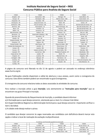 Instituto Nacional do Seguro Social – INSS
Concurso Público para Analista do Seguro Social
7/7
Cidade Cidade Cidade Cidade
Anápolis – GO Diamantina – MG Maringá – PR Santa Maria – RS
Aracajú – SE Divinópolis – MG Montes Claros – MG Santo André – SP
Araçatuba – SP Dourados – MS Mossoró – RN Santo Antonio de Jesus – BA
Araraquara – SP Duque de Caxias – RJ Natal – RN Santos – SP
Barbacena – MG Feira de Santana – BA Niterói – RJ São Bernardo do Campo – SP
Barreiras – BA Florianópolis – SC Novo Hamburgo – RS São João da Boa Vista – SP
Bauru – SP Fortaleza – CE Osasco – SP São José do Rio Preto – SP
Belém – PA Garanhuns – PE Ouro Preto – MG São José dos Campos – SP
Belo Horizonte – MG Goiânia – GO Palmas – TO São Luis – MA
Blumenau – SC Governador Valadares – MG Passo Fundo – RS São Paulo – SP
Boa Vista – RR Guarulhos – SP Pelotas – RS Sinop – MT
Brasília – DF Ijuí – RS Petrolina – PE Sobral – CE
Campina Grande – PB Imperatriz – MA Petrópolis – RJ Sorocaba – SP
Campinas – SP Itabuna – BA Piracicaba – SP Taubaté – SP
Campo Grande – MS João Pessoa – PB Poços de Caldas – MG Tefé – AM
Campos dos Goytacazes – RJ Joinville – SC Ponta Grossa – PR Teófilo Otoni – MG
Canoas – RS Juazeiro – BA Porto Alegre – RS Teresina – PI
Caruaru – PE Juazeiro do Norte – CE Porto Velho – RO Uberaba – MG
Cascavel – PR Juiz de Fora – MG Presidente Prudente – SP Uberlândia – MG
Caxias do Sul – RS Jundiaí – SP Recife – PE Uruguaiana – RS
Chapecó – SC Londrina – PR Ribeirão Preto – SP Varginha – MG
Contagem – MG Macapá – AP Rio Branco – AC Vitória – ES
Criciúma – SC Maceió – AL Rio de Janeiro – RJ Vitoria da Conquista – BA
Cuiabá – MT Manaus – AM Salvador – BA Volta Redonda – RJ
Curitiba – PR Marília – SP
A página do concurso será liberada no dia 11 de agosto e poderá ser acessada no endereço eletrônico
www.funrio.org.br.
Na guia Publicações estarão disponíveis o edital de abertura e seus anexos, assim como o cronograma do
concurso. Este último também poderá ser encontrado na guia Cronogramas.
O cronograma do concurso relaciona todas as datas associadas às atividades do concurso.
Para realizar a inscrição utilize a guia Inscrição. Leia atentamente as “Instruções para Inscrição” que se
encontram nas guias Principal e Inscrição.
Quando do preenchimento do Requerimento de Inscrição, o candidato deverá informar:
a) A formação para a qual deseja concorrer, atentando para o item 2 e o Anexo II do Edital.
b) A Superintendência Regional ou Administração Central para a qual deseja concorrer. Importante verificar o
item 2 do Edital.
c) A cidade onde deseja realizar a prova.
O candidato que desejar concorrer às vagas reservadas aos candidatos com deficiência deverá marcar esta
opção e indicar o local de realização da avaliação multiprofissional.
O endereço será fornecido quando da convocação
Cidade Cidade Cidade Cidade
Anápolis – GO Curitiba – PR Manaus – AM Rio de Janeiro – RJ
Aracajú – SE Diamantina – MG Marília – SP Salvador – BA
Araçatuba – SP Divinópolis – MG Maringá – PR Santa Maria – RS
Araraquara – SP Dourados – MS Montes Claros – MG Santo André – SP
 