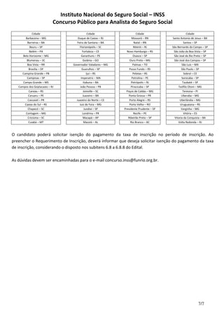 Instituto Nacional do Seguro Social – INSS
Concurso Público para Analista do Seguro Social
7/7
Cidade Cidade Cidade Cidade
Barbacena – MG Duque de Caxias – RJ Mossoró – RN Santo Antonio de Jesus – BA
Barreiras – BA Feira de Santana – BA Natal – RN Santos – SP
Bauru – SP Florianópolis – SC Niterói – RJ São Bernardo do Campo – SP
Belém – PA Fortaleza – CE Novo Hamburgo – RS São João da Boa Vista – SP
Belo Horizonte – MG Garanhuns – PE Osasco – SP São José do Rio Preto – SP
Blumenau – SC Goiânia – GO Ouro Preto – MG São José dos Campos – SP
Boa Vista – RR Governador Valadares – MG Palmas – TO São Luis – MA
Brasília – DF Guarulhos – SP Passo Fundo – RS São Paulo – SP
Campina Grande – PB Ijuí – RS Pelotas – RS Sobral – CE
Campinas – SP Imperatriz – MA Petrolina – PE Sorocaba – SP
Campo Grande – MS Itabuna – BA Petrópolis – RJ Taubaté – SP
Campos dos Goytacazes – RJ João Pessoa – PB Piracicaba – SP Teófilo Otoni – MG
Canoas – RS Joinville – SC Poços de Caldas – MG Teresina – PI
Caruaru – PE Juazeiro – BA Ponta Grossa – PR Uberaba – MG
Cascavel – PR Juazeiro do Norte – CE Porto Alegre – RS Uberlândia – MG
Caxias do Sul – RS Juiz de Fora – MG Porto Velho – RO Uruguaiana – RS
Chapecó – SC Jundiaí – SP Presidente Prudente – SP Varginha – MG
Contagem – MG Londrina – PR Recife – PE Vitória – ES
Criciúma – SC Macapá – AP Ribeirão Preto – SP Vitoria da Conquista – BA
Cuiabá – MT Maceió – AL Rio Branco – AC Volta Redonda – RJ
O candidato poderá solicitar isenção do pagamento da taxa de inscrição no período de inscrição. Ao
preencher o Requerimento de Inscrição, deverá informar que deseja solicitar isenção do pagamento da taxa
de inscrição, considerando o disposto nos subitens 6.8 a 6.8.8 do Edital.
As dúvidas devem ser encaminhadas para o e-mail concurso.inss@funrio.org.br.
 