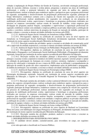 voltadas à implantação do Projeto Político de Gestão de Carreiras, envolvendo orientação profissional,
plano de sucessão; elaborar, executar e avaliar planos, programas e projetos nas áreas de reabilitação
profissional; e avaliar o potencial laborativo do segurado por meio da análise dos aspectos
sócioprofissionais; realizar avaliação para estabelecer opções e perspectivas para o programa profissional
do segurado; acompanhar o desenvolvimento da programação profissional do segurado; participar de
Grupo Informativo; estabelecer contatos com a empresa de vínculo dos segurados em processo de
reabilitação profissional; realizar atendimentos dos segurados em avaliação ou em programa de
reabilitação profissional; avaliar, supervisionar e homologar os programas profissionais realizados por
terceiros ou empresas conveniadas; realizar estudo de mercado de trabalho, visitar empresas para
divulgação do programa, analisar funções, acompanhar e supervisionar a capacitação profissional do
segurado; estabelecer contato com entidades e empresas públicas ou privadas objetivando a celebração de
acordos e convênios; realizar entrevistas da pesquisa da fixação no mercado de trabalho, participar de
equipes volantes; e executar as demais atividades definidas em normas pelo INSS.
2.1.2.15. Analista do Seguro Social, formação em Jornalismo (código JORNA)
2.1.2.15.1. Pré-requisitos: diploma ou certificado de conclusão de curso de nível superior em
Jornalismo ou Comunicação Social (habilitação Jornalismo) devidamente registrado, fornecido por
instituição de ensino superior reconhecida pelo Ministério da Educação.
2.1.2.15.2. Descrição sumária das atividades: apoiar e executar as atividades de comunicação social
sob a supervisão da unidade responsável; e executar as demais atividades definidas em normas do INSS.
2.1.2.16. Analista do Seguro Social, formação em Publicidade e Propaganda (código PUBLI)
2.1.2.16.1. Pré-requisitos: diploma ou certificado de conclusão de curso de nível superior em
Publicidade e Propaganda o ou Comunicação Social (habilitação Publicidade e Propaganda) devidamente
registrado, fornecido por instituição de ensino superior reconhecida pelo Ministério da Educação.
2.1.2.16.2. Descrição sumária das atividades: planejar e desenvolver a promoção institucional;
planejar e executar eventos corporativos temáticos de âmbito nacional, regional e setorial; propor e opinar
na validação da participação da Autarquia em eventos externos; estruturar, implantar e acompanhar o
processo de valorização e orientação do uso e marca do INSS; atuar na definição e acompanhamento da
aplicação de modelo de gestão dos sítios corporativos; implementar ações de publicidade e propaganda,
no âmbito da instituição e da sociedade; e executar as demais atividades definidas em normas do INSS.
2.1.2.17. Analista do Seguro Social, formação em Fisioterapia (código FISIO)
2.1.2.17.1. Pré-requisitos: diploma ou certificado de conclusão de curso de nível superior em
Fisioterapia devidamente registrado, fornecido por instituição de ensino superior reconhecida pelo
Ministério da Educação, e registro no Conselho Regional de Fisioterapia e Terapia Ocupacional –
CREFITO.
2.1.2.17.2. Descrição sumária das atividades: avaliar o potencial laborativo do segurado por meio da
análise dos aspectos sócioprofissionais; realizar avaliação para estabelecer opções e perspectivas para o
programa profissional do segurado; acompanhar o desenvolvimento da programação profissional do
segurado; participar de Grupo Informativo; estabelecer contatos com a empresa de vínculo dos segurados
em processo de reabilitação profissional; realizar atendimentos dos segurados em avaliação ou em
programa de reabilitação profissional; avaliar, supervisionar e homologar os programas profissionais
realizados por terceiros ou empresas conveniadas; realizar estudo de mercado de trabalho, visitar
empresas para divulgação do programa, analisar funções, acompanhar e supervisionar a capacitação
profissional do segurado; estabelecer contato com entidades e empresas públicas ou privadas objetivando
a celebração de acordos e convênios; realizar entrevistas da pesquisa da fixação no mercado de trabalho,
participar de equipes volantes; e as demais atividades definidas em normas pelo INSS.
2.1.2.18. Analista do Seguro Social, formação em Letras (código LETRA)
2.1.2.18.1. Pré-requisitos: diploma ou certificado de curso superior de Bacharel ou Licenciatura
Plena em Letras com habilitação em Língua Portuguesa ou Português, devidamente registrado, fornecido
por instituição de ensino superior reconhecida pelo Ministério da Educação.
2.1.2.18.2. Descrição sumária das atividades: produzir, analisar e revisar textos; e executar as
demais atividades definidas em normas do INSS.
3. DOS REQUISITOS PARA INVESTIDURA NO CARGO
3.1. O candidato deverá atender, cumulativamente, para investidura no cargo, aos seguintes
requisitos:
a) ter sido aprovado e classificado no Concurso Público;
ESTUDE COM AS VIDEOAULAS DO CONCURSO VIRTUAL!
 