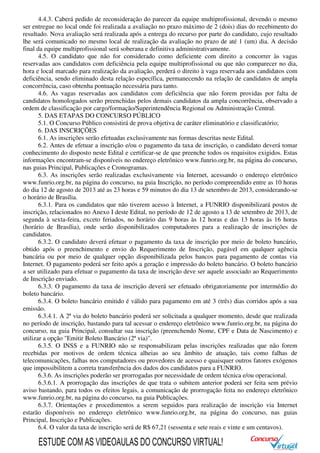 4.4.3. Caberá pedido de reconsideração do parecer da equipe multiprofissional, devendo o mesmo
ser entregue no local onde foi realizada a avaliação no prazo máximo de 2 (dois) dias do recebimento do
resultado. Nova avaliação será realizada após a entrega do recurso por parte do candidato, cujo resultado
lhe será comunicado no mesmo local de realização da avaliação no prazo de até 1 (um) dia. A decisão
final da equipe multiprofissional será soberana e definitiva administrativamente.
4.5. O candidato que não for considerado como deficiente com direito a concorrer às vagas
reservadas aos candidatos com deficiência pela equipe multiprofissional ou que não comparecer no dia,
hora e local marcado para realização da avaliação, perderá o direito à vaga reservada aos candidatos com
deficiência, sendo eliminado desta relação específica, permanecendo na relação de candidatos de ampla
concorrência, caso obtenha pontuação necessária para tanto.
4.6. As vagas reservadas aos candidatos com deficiência que não forem providas por falta de
candidatos homologados serão preenchidas pelos demais candidatos da ampla concorrência, observado a
ordem de classificação por cargo/formação/Superintendência Regional ou Administração Central.
5. DAS ETAPAS DO CONCURSO PÚBLICO
5.1. O Concurso Público consistirá de prova objetiva de caráter eliminatório e classificatório;
6. DAS INSCRIÇÕES
6.1. As inscrições serão efetuadas exclusivamente nas formas descritas neste Edital.
6.2. Antes de efetuar a inscrição e/ou o pagamento da taxa de inscrição, o candidato deverá tomar
conhecimento do disposto neste Edital e certificar-se de que preenche todos os requisitos exigidos. Estas
informações encontram-se disponíveis no endereço eletrônico www.funrio.org.br, na página do concurso,
nas guias Principal, Publicações e Cronogramas.
6.3. As inscrições serão realizadas exclusivamente via Internet, acessando o endereço eletrônico
www.funrio.org.br, na página do concurso, na guia Inscrição, no período compreendido entre as 10 horas
do dia 12 de agosto de 2013 até as 23 horas e 59 minutos do dia 13 de setembro de 2013, considerando-se
o horário de Brasília.
6.3.1. Para os candidatos que não tiverem acesso à Internet, a FUNRIO disponibilizará postos de
inscrição, relacionados no Anexo I deste Edital, no período de 12 de agosto a 13 de setembro de 2013, de
segunda à sexta-feira, exceto feriados, no horário das 9 horas às 12 horas e das 13 horas às 16 horas
(horário de Brasília), onde serão disponibilizados computadores para a realização de inscrições de
candidatos.
6.3.2. O candidato deverá efetuar o pagamento da taxa de inscrição por meio de boleto bancário,
obtido após o preenchimento e envio do Requerimento de Inscrição, pagável em qualquer agência
bancária ou por meio de qualquer opção disponibilizada pelos bancos para pagamento de contas via
Internet. O pagamento poderá ser feito após a geração e impressão do boleto bancário. O boleto bancário
a ser utilizado para efetuar o pagamento da taxa de inscrição deve ser aquele associado ao Requerimento
de Inscrição enviado.
6.3.3. O pagamento da taxa de inscrição deverá ser efetuado obrigatoriamente por intermédio do
boleto bancário.
6.3.4. O boleto bancário emitido é válido para pagamento em até 3 (três) dias corridos após a sua
emissão.
6.3.4.1. A 2ª via do boleto bancário poderá ser solicitada a qualquer momento, desde que realizada
no período de inscrição, bastando para tal acessar o endereço eletrônico www.funrio.org.br, na página do
concurso, na guia Principal, consultar sua inscrição (preenchendo Nome, CPF e Data de Nascimento) e
utilizar a opção "Emitir Boleto Bancário (2ª via)".
6.3.5. O INSS e a FUNRIO não se responsabilizam pelas inscrições realizadas que não forem
recebidas por motivos de ordem técnica alheias ao seu âmbito de atuação, tais como falhas de
telecomunicações, falhas nos computadores ou provedores de acesso e quaisquer outros fatores exógenos
que impossibilitem a correta transferência dos dados dos candidatos para a FUNRIO.
6.3.6. As inscrições poderão ser prorrogadas por necessidade de ordem técnica e/ou operacional.
6.3.6.1. A prorrogação das inscrições de que trata o subitem anterior poderá ser feita sem prévio
aviso bastando, para todos os efeitos legais, a comunicação de prorrogação feita no endereço eletrônico
www.funrio.org.br, na página do concurso, na guia Publicações.
6.3.7. Orientações e procedimentos a serem seguidos para realização de inscrição via Internet
estarão disponíveis no endereço eletrônico www.funrio.org.br, na página do concurso, nas guias
Principal, Inscrição e Publicações.
6.4. O valor da taxa de inscrição será de R$ 67,21 (sessenta e sete reais e vinte e um centavos).
ESTUDE COM AS VIDEOAULAS DO CONCURSO VIRTUAL!
 