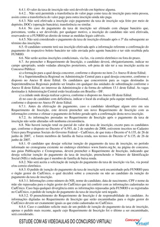 6.4.1. O valor da taxa de inscrição não será devolvido em hipótese alguma.
6.4.2. . Não será permitida a transferência do valor pago como taxa de inscrição para outra pessoa,
assim como a transferência do valor pago para outra inscrição ainda não paga.
6.4.3. Não será efetivada a inscrição cujo pagamento da taxa de inscrição seja feito por meio de
depósito, DOCs (operação bancária), transferência ou similar.
6.4.4. No caso do pagamento da taxa de inscrição ser efetuado com cheque bancário que,
porventura, venha a ser devolvido, por qualquer motivo, a inscrição do candidato não será efetivada,
reservando-se a FUNRIO ao direito de tomar as medidas legais cabíveis.
6.4.5. Não será considerado o pagamento da taxa de inscrição efetuado após o 3º dia subsequente ao
término das inscrições.
6.5. O candidato somente terá sua inscrição efetivada após a informação referente a confirmação do
pagamento do respectivo boleto bancário ter sido enviada pelo agente bancário e ter sido recebida pela
FUNRIO.
6.6. Não serão aceitas inscrições condicionais, via fax, via correio eletrônico ou fora do prazo.
6.7. Ao preencher o Requerimento de Inscrição, o candidato deverá, obrigatoriamente, indicar no
campo apropriado, sendo vedadas alterações posteriores, sob pena de não ter a sua inscrição aceita no
Concurso Público:
a) a formação para a qual deseja concorrer, conforme o disposto no item 2 e Anexo II deste Edital;
b) a Superintendência Regional ou Administração Central para a qual deseja concorrer, conforme o
disposto no Anexo II deste Edital. Os candidatos que concorrerem para as vagas destinadas às
Superintendências Regionais poderão ser lotados em qualquer das unidades de subordinação conforme o
Anexo II deste Edital, no interesse da Administração e da forma do subitem 13.1 deste Edital. As vagas
destinadas à Administração Central estão localizadas em Brasília – DF.
c) a cidade onde deseja realizar a prova, conforme o disposto no Anexo III deste Edital.
d) no caso de candidato com deficiência, indicar o local da avaliação pela equipe multiprofissional,
conforme o disposto no Anexo IV deste Edital.
6.7.1. Antes da efetivação do pagamento, caso o candidato identifique algum erro em seu
Requerimento de Inscrição, este deverá preencher um novo Requerimento de Inscrição com as
informações corretas e efetuar o pagamento do boleto gerado após a confirmação desta nova inscrição.
6.7.2. As informações prestadas no Requerimento de Inscrição após o pagamento da taxa de
inscrição não serão alteradas sob nenhuma circunstância.
6.8. Não haverá isenção total ou parcial do valor da taxa de inscrição, exceto para os candidatos
que, conforme o disposto no Decreto nº 6.593, de 2 de outubro de 2008, estiverem inscritos no Cadastro
Único para Programas Sociais do Governo Federal – CadÚnico, de que trata o Decreto nº 6.135, de 26 de
junho de 2007, e forem membros de família de baixa renda, nos termos do Decreto nº 6.135, de 26 de
junho de 2007.
6.8.1. O candidato que desejar solicitar isenção do pagamento da taxa de inscrição, no período
informado no cronograma existente no endereço eletrônico www.funrio.org.br, na página do concurso,
nas guias Publicações e Cronogramas, deverá preencher o Requerimento de Inscrição, indicando que
deseja solicitar isenção do pagamento da taxa de inscrição, preenchendo o Número de Identificação
Social (NIS) e indicando que é membro de família de baixa renda.
6.8.2. Não será aceita a solicitação de isenção do pagamento da taxa de inscrição via fax, via postal
e/ou correio eletrônico.
6.8.3. O pedido de isenção do pagamento da taxa de inscrição será encaminhado pela FUNRIO para
o órgão gestor do CadÚnico, o qual decidirá sobre a concessão ou não ao candidato da isenção do
pagamento da taxa de inscrição.
6.8.3.1. Informações como número do NIS, nome do candidato, data de nascimento, CPF e nome da
mãe são repassadas para o órgão gestor do CadÚnico que irá conferir com as informações cadastradas no
CadÚnico. Caso haja qualquer divergência entre as informações repassadas pela FUNRIO e as registradas
no CadÚnico, o pedido de isenção do pagamento da taxa de inscrição será negado.
6.8.3.2. O preenchimento do Requerimento de Inscrição é de responsabilidade do candidato. As
informações digitadas no Requerimento de Inscrição que serão encaminhadas para o órgão gestor do
CadÚnico devem ser exatamente iguais as que estão cadastradas no CadÚnico.
6.8.4. Caso o candidato solicite mais de um pedido de isenção do pagamento da taxa de inscrição,
apenas o pedido mais recente, aquele cujo Requerimento de Inscrição foi o último a ser encaminhado,
será considerado.
ESTUDE COM AS VIDEOAULAS DO CONCURSO VIRTUAL!
 