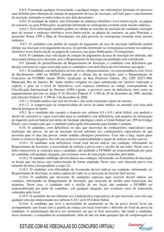 6.8.5. Constatada qualquer inveracidade, a qualquer tempo, nas informações prestadas no processo
aqui definido para obtenção de isenção do pagamento da taxa de inscrição, será fato para o cancelamento
da inscrição, tornando-se nulos todos os atos dela decorrentes.
6.8.6. O resultado da análise será informado no endereço eletrônico www.funrio.org.br, na página
do concurso, na guia Publicações, no período informado no cronograma existente neste mesmo endereço.
6.8.6.1. Esta informação também poderá ser obtida na consulta da inscrição do candidato, bastando
para tal acessar o endereço eletrônico www.funrio.org.br, na página do concurso, na guia Principal, e
preencher Nome, CPF e Data de Nascimento, em data prevista no cronograma existente neste mesmo
endereço.
6.8.7. O candidato com pedido de isenção do pagamento da taxa de inscrição indeferido poderá
efetuar sua inscrição com pagamento da taxa, no período informado no cronograma existente no endereço
eletrônico www.funrio.org.br, na página do concurso, nas guias Publicações e Cronogramas.
6.8.8. O candidato cuja solicitação de isenção do pagamento da taxa de inscrição for deferida, não
necessitará efetuar nova inscrição, pois o Requerimento de Inscrição encaminhado será considerado.
6.9. Quando do preenchimento do Requerimento de Inscrição, o candidato com deficiência que
desejar concorrer às vagas reservadas para os candidatos com deficiência deverá informar sua opção.
6.9.1. O candidato com deficiência deverá enviar, obrigatoriamente, via correspondência com Aviso
de Recebimento (AR) ou SEDEX postado até o último dia de inscrição, para o Departamento de
Concursos da FUNRIO (laudo INSS), localizado na Rua Professor Gabizo, 262, CEP 20271-000,
Maracanã, Rio de Janeiro, RJ, laudo médico (original ou cópia autenticada em cartório) indicando a
espécie, o grau ou o nível de deficiência, com expressa referência ao código correspondente da
Classificação Internacional de Doenças (CID) vigente, a provável causa da deficiência, bem como ao
enquadramento previsto no artigo 4º do Decreto Federal nº. 3.298 de 20 de dezembro de 1999, alterado
pelo Decreto Federal n° 5.296 de 2 de dezembro de 2004.
6.9.1.1. O laudo médico não será devolvido e não serão fornecidas cópias do mesmo.
6.9.1.2. A comprovação da tempestividade do envio do laudo médico ou atestado será feita pela
data de postagem do laudo.
6.9.2. Se o candidato não cumprir o disposto nos subitens 6.9 e 6.9.1 deste Edital, este perderá o
direito de concorrer às vagas reservadas para os candidatos com deficiência, sem prejuízo da instauração
de inquérito policial federal por delito de falsidade ideológica contra a União Federal (art. 299 do Código
Penal), caso comprovado que o candidato tenha agido dolosamente para fraudar o certame.
6.10. O candidato, com deficiência ou não, que necessitar de condição(ões) especial(ais) para
realização das provas, no ato da inscrição deverá informar a(s) condição(ões) especial(ais) de que
necessita para os dias das provas, sendo vedadas alterações posteriores. Caso não o faça, sejam quais
forem os motivos alegados, fica sob sua exclusiva responsabilidade a opção de realizar ou não a prova.
6.10.1. O candidato com deficiência visual total deverá indicar sua condição, informando no
Requerimento de Inscrição, a necessidade de realizar a prova com o auxílio de um ledor. Neste caso, o
ledor transcreverá as respostas para o candidato, não podendo a FUNRIO ser responsabilizada por parte
do candidato, sob qualquer alegação, por eventuais erros de transcrição cometidos pelo ledor.
6.10.2. O candidato amblíope deverá indicar sua condição, informando, no Formulário de Inscrição,
se deseja que sua prova seja confeccionada de forma ampliada. Neste caso, será oferecida prova com
tamanho de letra correspondente a corpo 24.
6.10.3. O candidato com dificuldade de locomoção deverá indicar sua condição, informando, no
Requerimento de Inscrição, se utiliza cadeira de rodas ou se necessita de local de fácil acesso.
6.10.4. O candidato que necessitar de condições especiais para escrever deverá indicar sua
condição, informando no Requerimento de Inscrição, que necessita de auxílio para transcrição das
respostas. Neste caso, o candidato terá o auxílio de um fiscal, não podendo a FUNRIO ser
responsabilizada por parte do candidato, sob qualquer alegação, por eventuais erros de transcrição
cometidos pelo fiscal.
6.10.5. O candidato deverá informar a(s) condição(ões) especial(ais) de que necessita, caso não seja
qualquer uma das mencionadas nos subitens 6.10.1 ao 6.10.4 deste Edital.
6.10.6. A candidata que tiver a necessidade de amamentar no dia da prova deverá levar um
acompanhante, que ficará com a guarda da criança em local reservado e diferente do local de prova da
candidata. A amamentação dar-se-á nos momentos em que se fizer necessária, não tendo a candidata,
nesse momento, a companhia do acompanhante, além de não ser dado qualquer tipo de compensação em
ESTUDE COM AS VIDEOAULAS DO CONCURSO VIRTUAL!
 