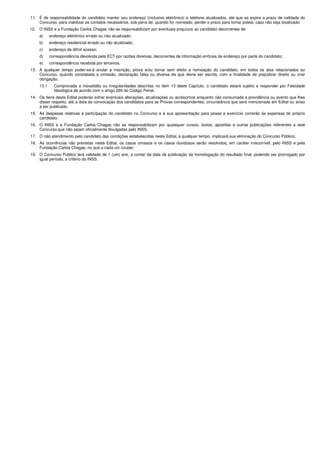 11. É de responsabilidade do candidato manter seu endereço (inclusive eletrônico) e telefone atualizados, até que se expire o prazo de validade do
Concurso, para viabilizar os contatos necessários, sob pena de, quando for nomeado, perder o prazo para tomar posse, caso não seja localizado.
12. O INSS e a Fundação Carlos Chagas não se responsabilizam por eventuais prejuízos ao candidato decorrentes de:
a) endereço eletrônico errado ou não atualizado;
b) endereço residencial errado ou não atualizado;
c) endereço de difícil acesso;
d) correspondência devolvida pela ECT por razões diversas, decorrentes de informação errônea de endereço por parte do candidato;
e) correspondência recebida por terceiros.
13. A qualquer tempo poder-se-á anular a inscrição, prova e/ou tornar sem efeito a nomeação do candidato, em todos os atos relacionados ao
Concurso, quando constatada a omissão, declaração falsa ou diversa da que devia ser escrita, com a finalidade de prejudicar direito ou criar
obrigação.
13.1 Comprovada a inexatidão ou irregularidades descritas no item 13 deste Capítulo, o candidato estará sujeito a responder por Falsidade
Ideológica de acordo com o artigo 299 do Código Penal.
14. Os itens deste Edital poderão sofrer eventuais alterações, atualizações ou acréscimos enquanto não consumada a providência ou evento que lhes
disser respeito, até a data da convocação dos candidatos para as Provas correspondentes, circunstância que será mencionada em Edital ou aviso
a ser publicado.
15. As despesas relativas à participação do candidato no Concurso e à sua apresentação para posse e exercício correrão às expensas do próprio
candidato.
16. O INSS e a Fundação Carlos Chagas não se responsabilizam por quaisquer cursos, textos, apostilas e outras publicações referentes a este
Concurso.que não sejam oficialmente divulgadas pelo INSS.
17. O não atendimento pelo candidato das condições estabelecidas neste Edital, a qualquer tempo, implicará sua eliminação do Concurso Público.
18. As ocorrências não previstas neste Edital, os casos omissos e os casos duvidosos serão resolvidos, em caráter irrecorrível, pelo INSS e pela
Fundação Carlos Chagas, no que a cada um couber.
19. O Concurso Público terá validade de 1 (um) ano, a contar da data da publicação da homologação do resultado final, podendo ser prorrogado por
igual período, a critério do INSS.
 