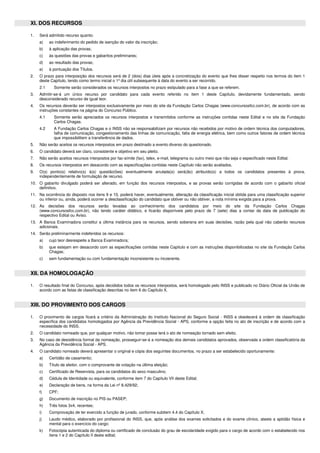 XI. DOS RECURSOS
1. Será admitido recurso quanto:
a) ao indeferimento do pedido de isenção do valor da inscrição;
b) à aplicação das provas;
c) às questões das provas e gabaritos preliminares;
d) ao resultado das provas;
e) à pontuação dos Títulos.
2. O prazo para interposição dos recursos será de 2 (dois) dias úteis após a concretização do evento que lhes disser respeito nos termos do item 1
deste Capítulo, tendo como termo inicial o 1º dia útil subsequente à data do evento a ser recorrido.
2.1 Somente serão considerados os recursos interpostos no prazo estipulado para a fase a que se referem.
3. Admitir-se-á um único recurso por candidato para cada evento referido no item 1 deste Capítulo, devidamente fundamentado, sendo
desconsiderado recurso de igual teor.
4. Os recursos deverão ser interpostos exclusivamente por meio do site da Fundação Carlos Chagas (www.concursosfcc.com.br), de acordo com as
instruções constantes na página do Concurso Público.
4.1 Somente serão apreciados os recursos interpostos e transmitidos conforme as instruções contidas neste Edital e no site da Fundação
Carlos Chagas.
4.2 A Fundação Carlos Chagas e o INSS não se responsabilizam por recursos não recebidos por motivo de ordem técnica dos computadores,
falha de comunicação, congestionamento das linhas de comunicação, falta de energia elétrica, bem como outros fatores de ordem técnica
que impossibilitem a transferência de dados.
5. Não serão aceitos os recursos interpostos em prazo destinado a evento diverso do questionado.
6. O candidato deverá ser claro, consistente e objetivo em seu pleito.
7. Não serão aceitos recursos interpostos por fac-símile (fax), telex, e-mail, telegrama ou outro meio que não seja o especificado neste Edital.
8. Os recursos interpostos em desacordo com as especificações contidas neste Capítulo não serão avaliados.
9. O(s) ponto(s) relativo(s) à(s) questão(ões) eventualmente anulada(s) será(ão) atribuído(s) a todos os candidatos presentes à prova,
independentemente de formulação de recurso.
10. O gabarito divulgado poderá ser alterado, em função dos recursos interpostos, e as provas serão corrigidas de acordo com o gabarito oficial
definitivo.
11. Na ocorrência do disposto nos itens 9 e 10, poderá haver, eventualmente, alteração da classificação inicial obtida para uma classificação superior
ou inferior ou, ainda, poderá ocorrer a desclassificação do candidato que obtiver ou não obtiver, a nota mínima exigida para a prova.
12. As decisões dos recursos serão levadas ao conhecimento dos candidatos por meio do site da Fundação Carlos Chagas
(www.concursosfcc.com.br), não tendo caráter didático, e ficarão disponíveis pelo prazo de 7 (sete) dias a contar da data de publicação do
respectivo Edital ou Aviso.
13. A Banca Examinadora constitui a última instância para os recursos, sendo soberana em suas decisões, razão pela qual não caberão recursos
adicionais.
14. Serão preliminarmente indeferidos os recursos:
a) cujo teor desrespeite a Banca Examinadora;
b) que estejam em desacordo com as especificações contidas neste Capítulo e com as instruções disponibilizadas no site da Fundação Carlos
Chagas;
c) sem fundamentação ou com fundamentação inconsistente ou incoerente.
XII. DA HOMOLOGAÇÃO
1. O resultado final do Concurso, após decididos todos os recursos interpostos, será homologado pelo INSS e publicado no Diário Oficial da União de
acordo com as listas de classificação descritas no item 6 do Capítulo X.
XIII. DO PROVIMENTO DOS CARGOS
1. O provimento de cargos ficará a critério da Administração do Instituto Nacional do Seguro Social - INSS e obedecerá à ordem de classificação
específica dos candidatos homologados por Agência da Previdência Social - APS, conforme a opção feita no ato de inscrição e de acordo com a
necessidade do INSS.
2. O candidato nomeado que, por qualquer motivo, não tomar posse terá o ato de nomeação tornado sem efeito.
3. No caso de desistência formal da nomeação, prosseguir-se-á a nomeação dos demais candidatos aprovados, observada a ordem classificatória da
Agência da Previdência Social - APS.
4. O candidato nomeado deverá apresentar o original e cópia dos seguintes documentos, no prazo a ser estabelecido oportunamente:
a) Certidão de casamento;
b) Título de eleitor, com o comprovante de votação na última eleição;
c) Certificado de Reservista, para os candidatos do sexo masculino;
d) Cédula de Identidade ou equivalente, conforme item 7 do Capítulo VII deste Edital;
e) Declaração de bens, na forma da Lei nº 8.429/92;
f) CPF;
g) Documento de inscrição no PIS ou PASEP;
h) Três fotos 3x4, recentes;
i) Comprovação de ter exercido a função de jurado, conforme subitem 4.4 do Capítulo X;
j) Laudo médico, elaborado por profissional do INSS, que, após análise dos exames solicitados e do exame clínico, ateste a aptidão física e
mental para o exercício do cargo;
k) Fotocópia autenticada do diploma ou certificado de conclusão do grau de escolaridade exigido para o cargo de acordo com o estabelecido nos
itens 1 e 2 do Capítulo II deste edital;
 