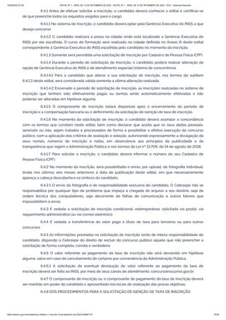 15/09/2022 07:48 EDITAL Nº 1 - INSS, DE 12 DE SETEMBRO DE 2022 - EDITAL Nº 1 - INSS, DE 12 DE SETEMBRO DE 2022 - DOU - Imprensa Nacional
https://www.in.gov.br/en/web/dou/-/edital-n-1-inss-de-12-de-setembro-de-2022-429587147 10/39
6.4.1 Antes de efetuar solicitar a inscrição, o candidato deverá conhecer o edital e certificar-se
de que preenche todos os requisitos exigidos para o cargo.
6.4.1.1 No sistema de inscrição, o candidato deverá optar pela Gerência Executiva do INSS a que
deseja concorrer.
6.4.1.2 O candidato realizará a prova na cidade onde está localizada a Gerência Executiva do
INSS por ele escolhida. O curso de formação será realizado na cidade definida no Anexo III deste edital
correspondente à Gerência Executiva do INSS escolhida pelo candidato no momento da inscrição.
6.4.1.3 Somente será permitida uma solicitação de inscrição por Cadastro de Pessoa Física (CPF).
6.4.1.4 Durante o período de solicitação de inscrição, o candidato poderá realizar alteração de
opção de Gerência Executiva do INSS e de atendimento especial/sistema de concorrência.
6.4.1.4.1 Para o candidato que alterar a sua solicitação de inscrição, nos termos do subitem
6.4.1.3 deste edital, será considerada válida somente a última alteração realizada.
6.4.1.4.2 Encerrado o período de solicitação de inscrição, as inscrições realizadas no sistema de
inscrição que tenham sido efetivamente pagas ou isentas serão automaticamente efetivadas e não
poderão ser alteradas em hipótese alguma.
6.4.1.5 O comprovante de inscrição estará disponível após o encerramento do período de
inscrição e a compensação bancária ou o deferimento da solicitação de isenção de taxa de inscrição.
6.4.1.6 No momento da solicitação de inscrição, o candidato deverá assinalar a concordância
com os termos que constam neste edital, bem como declarar que aceita que os seus dados pessoais,
sensíveis ou não, sejam tratados e processados de forma a possibilitar a efetiva execução do concurso
público, com a aplicação dos critérios de avaliação e seleção, autorizando expressamente a divulgação de
seus nomes, números de inscrição e notas, em observância aos princípios da publicidade e da
transparência que regem a Administração Pública e nos termos da Lei nº 13.709, de 14 de agosto de 2018.
6.4.1.7 Para solicitar a inscrição, o candidato deverá informar o número do seu Cadastro de
Pessoa Física (CPF).
6.4.2 No momento da inscrição, será possibilitado o envio, por upload, de fotografia individual,
tirada nos últimos seis meses anteriores à data de publicação deste edital, em que necessariamente
apareça a cabeça descoberta e os ombros do candidato.
6.4.2.1 O envio da fotografia é de responsabilidade exclusiva do candidato. O Cebraspe não se
responsabiliza por qualquer tipo de problema que impeça a chegada do arquivo a seu destino, seja de
ordem técnica dos computadores, seja decorrente de falhas de comunicação e outros fatores que
impossibilitem o envio.
6.4.3 É vedada a solicitação de inscrição condicional, extemporânea, solicitada via postal, via
requerimento administrativo ou via correio eletrônico.
6.4.4 É vedada a transferência do valor pago a título de taxa para terceiros ou para outros
concursos.
6.4.5 As informações prestadas na solicitação de inscrição serão de inteira responsabilidade do
candidato, dispondo o Cebraspe do direito de excluir do concurso público aquele que não preencher a
solicitação de forma completa, correta e verdadeira.
6.4.6 O valor referente ao pagamento da taxa de inscrição não será devolvido em hipótese
alguma, salvo em caso de cancelamento do certame por conveniência da Administração Pública.
6.4.6.1 A solicitação de eventual devolução do valor referente ao pagamento da taxa de
inscrição deverá ser feita ao INSS, por meio de seus canais de atendimento: concursoinss@inss.gov.br.
6.4.7 O comprovante de inscrição ou o comprovante de pagamento da taxa de inscrição deverá
ser mantido em poder do candidato e apresentado nos locais de realização das provas objetivas.
6.4.8 DOS PROCEDIMENTOS PARA A SOLICITAÇÃO DE ISENÇÃO DE TAXA DE INSCRIÇÃO
 