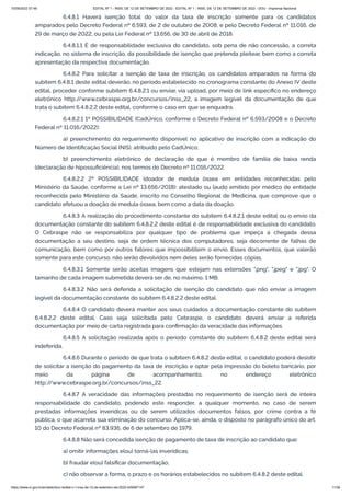 15/09/2022 07:48 EDITAL Nº 1 - INSS, DE 12 DE SETEMBRO DE 2022 - EDITAL Nº 1 - INSS, DE 12 DE SETEMBRO DE 2022 - DOU - Imprensa Nacional
https://www.in.gov.br/en/web/dou/-/edital-n-1-inss-de-12-de-setembro-de-2022-429587147 11/39
6.4.8.1 Haverá isenção total do valor da taxa de inscrição somente para os candidatos
amparados pelo Decreto Federal nº 6.593, de 2 de outubro de 2008, e pelo Decreto Federal nº 11.016, de
29 de março de 2022, ou pela Lei Federal nº 13.656, de 30 de abril de 2018.
6.4.8.1.1 É de responsabilidade exclusiva do candidato, sob pena de não concessão, a correta
indicação, no sistema de inscrição, da possibilidade de isenção que pretenda pleitear, bem como a correta
apresentação da respectiva documentação.
6.4.8.2 Para solicitar a isenção de taxa de inscrição, os candidatos amparados na forma do
subitem 6.4.8.1 deste edital deverão, no período estabelecido no cronograma constante do Anexo IV deste
edital, proceder conforme subitem 6.4.8.2.1 ou enviar, via upload, por meio de link específico no endereço
eletrônico http:/
/www.cebraspe.org.br/concursos/inss_22, a imagem legível da documentação de que
trata o subitem 6.4.8.2.2 deste edital, conforme o caso em que se enquadra.
6.4.8.2.1 1ª POSSIBILIDADE (CadÚnico, conforme o Decreto Federal nº 6.593/2008 e o Decreto
Federal nº 11.016/2022):
a) preenchimento do requerimento disponível no aplicativo de inscrição com a indicação do
Número de Identificação Social (NIS), atribuído pelo CadÚnico;
b) preenchimento eletrônico de declaração de que é membro de família de baixa renda
(declaração de hipossuficiência), nos termos do Decreto nº 11.016/2022.
6.4.8.2.2 2ª POSSIBILIDADE (doador de medula óssea em entidades reconhecidas pelo
Ministério da Saúde, conforme a Lei nº 13.656/2018): atestado ou laudo emitido por médico de entidade
reconhecida pelo Ministério da Saúde, inscrito no Conselho Regional de Medicina, que comprove que o
candidato efetuou a doação de medula óssea, bem como a data da doação.
6.4.8.3 A realização do procedimento constante do subitem 6.4.8.2.1 deste edital ou o envio da
documentação constante do subitem 6.4.8.2.2 deste edital é de responsabilidade exclusiva do candidato.
O Cebraspe não se responsabiliza por qualquer tipo de problema que impeça a chegada dessa
documentação a seu destino, seja de ordem técnica dos computadores, seja decorrente de falhas de
comunicação, bem como por outros fatores que impossibilitem o envio. Esses documentos, que valerão
somente para este concurso, não serão devolvidos nem deles serão fornecidas cópias.
6.4.8.3.1 Somente serão aceitas imagens que estejam nas extensões ".png", ".jpeg" e ".jpg". O
tamanho de cada imagem submetida deverá ser de, no máximo, 1 MB.
6.4.8.3.2 Não será deferida a solicitação de isenção do candidato que não enviar a imagem
legível da documentação constante do subitem 6.4.8.2.2 deste edital.
6.4.8.4 O candidato deverá manter aos seus cuidados a documentação constante do subitem
6.4.8.2.2 deste edital. Caso seja solicitada pelo Cebraspe, o candidato deverá enviar a referida
documentação por meio de carta registrada para confirmação da veracidade das informações.
6.4.8.5 A solicitação realizada após o período constante do subitem 6.4.8.2 deste edital será
indeferida.
6.4.8.6 Durante o período de que trata o subitem 6.4.8.2 deste edital, o candidato poderá desistir
de solicitar a isenção do pagamento da taxa de inscrição e optar pela impressão do boleto bancário, por
meio da página de acompanhamento, no endereço eletrônico
http:/
/www.cebraspe.org.br/concursos/inss_22.
6.4.8.7 A veracidade das informações prestadas no requerimento de isenção será de inteira
responsabilidade do candidato, podendo este responder, a qualquer momento, no caso de serem
prestadas informações inverídicas ou de serem utilizados documentos falsos, por crime contra a fé
pública, o que acarreta sua eliminação do concurso. Aplica-se, ainda, o disposto no parágrafo único do art.
10 do Decreto Federal nº 83.936, de 6 de setembro de 1979.
6.4.8.8 Não será concedida isenção de pagamento de taxa de inscrição ao candidato que:
a) omitir informações e(ou) torná-las inverídicas;
b) fraudar e(ou) falsificar documentação;
c) não observar a forma, o prazo e os horários estabelecidos no subitem 6.4.8.2 deste edital.
 