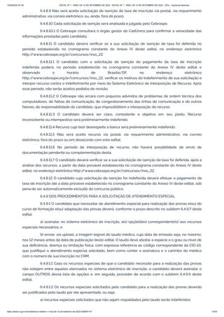 15/09/2022 07:48 EDITAL Nº 1 - INSS, DE 12 DE SETEMBRO DE 2022 - EDITAL Nº 1 - INSS, DE 12 DE SETEMBRO DE 2022 - DOU - Imprensa Nacional
https://www.in.gov.br/en/web/dou/-/edital-n-1-inss-de-12-de-setembro-de-2022-429587147 12/39
6.4.8.9 Não será aceita solicitação de isenção de taxa de inscrição via postal, via requerimento
administrativo, via correio eletrônico, ou, ainda, fora do prazo.
6.4.8.10 Cada solicitação de isenção será analisada e julgada pelo Cebraspe.
6.4.8.10.1 O Cebraspe consultará o órgão gestor do CadÚnico para confirmar a veracidade das
informações prestadas pelo candidato.
6.4.8.11 O candidato deverá verificar se a sua solicitação de isenção de taxa foi deferida no
período estabelecido no cronograma constante do Anexo IV deste edital, no endereço eletrônico
http:/
/www.cebraspe.org.br/concursos/inss_22.
6.4.8.11.1 O candidato com a solicitação de isenção do pagamento da taxa de inscrição
indeferida poderá, no período estabelecido no cronograma constante do Anexo IV deste edital e
observado o horário de Brasília/DF, no endereço eletrônico
http:/
/www.cebraspe.org.br/concursos/inss_22, verificar os motivos do indeferimento de sua solicitação e
interpor recurso contra o indeferimento por meio do Sistema Eletrônico de Interposição de Recurso. Após
esse período, não serão aceitos pedidos de revisão.
6.4.8.11.2 O Cebraspe não arcará com prejuízos advindos de problemas de ordem técnica dos
computadores, de falhas de comunicação, de congestionamento das linhas de comunicação e de outros
fatores, de responsabilidade do candidato, que impossibilitem a interposição de recurso.
6.4.8.11.3 O candidato deverá ser claro, consistente e objetivo em seu pleito. Recurso
inconsistente ou intempestivo será preliminarmente indeferido.
6.4.8.11.4 Recurso cujo teor desrespeite a banca será preliminarmente indeferido.
6.4.8.11.5 Não será aceito recurso via postal, via requerimento administrativo, via correio
eletrônico, fora do prazo ou em desacordo com este edital.
6.4.8.11.6 No período de interposição de recurso, não haverá possibilidade de envio de
documentação pendente ou complementação desta.
6.4.8.11.7 O candidato deverá verificar se a sua solicitação de isenção de taxa foi deferida, após a
análise dos recursos, a partir da data provável estabelecida no cronograma constante do Anexo IV deste
edital, no endereço eletrônico http:/
/www.cebraspe.org.br/concursos/inss_22.
6.4.8.12 O candidato cuja solicitação de isenção for indeferida deverá efetuar o pagamento da
taxa de inscrição até a data provável estabelecida no cronograma constante do Anexo IV deste edital, sob
pena de ser automaticamente excluído do concurso público.
6.4.9 DOS PROCEDIMENTOS PARA A SOLICITAÇÃO DE ATENDIMENTO ESPECIAL
6.4.9.1 O candidato que necessitar de atendimento especial para realização das provas e(ou) do
curso de formação e(ou) adaptação das provas deverá, conforme o prazo descrito no subitem 6.4.9.7 deste
edital:
a) assinalar, no sistema eletrônico de inscrição, a(s) opção(ões) correspondente(s) aos recursos
especiais necessários; e
b) enviar, via upload, a imagem legível do laudo médico, cuja data de emissão seja, no máximo,
nos 12 meses antes da data de publicação deste edital. O laudo deve atestar a espécie e o grau ou nível de
sua deficiência, doença ou limitação física, com expressa referência ao código correspondente da CID-10,
que justifique o atendimento especial solicitado, bem como conter a assinatura e o carimbo do médico
com o número de sua inscrição no CRM;
6.4.9.1.1 Caso os recursos especiais de que o candidato necessite para a realização das provas
não estejam entre aqueles elencados no sistema eletrônico de inscrição, o candidato deverá assinalar o
campo OUTROS dessa lista de opções e, em seguida, proceder de acordo com o subitem 6.4.9.6 deste
edital.
6.4.9.1.2 Os recursos especiais solicitados pelo candidato para a realização das provas deverão
ser justificados pelo laudo por ele apresentado, ou seja:
a) recursos especiais solicitados que não sejam respaldados pelo laudo serão indeferidos;
 