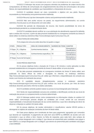 15/09/2022 07:48 EDITAL Nº 1 - INSS, DE 12 DE SETEMBRO DE 2022 - EDITAL Nº 1 - INSS, DE 12 DE SETEMBRO DE 2022 - DOU - Imprensa Nacional
https://www.in.gov.br/en/web/dou/-/edital-n-1-inss-de-12-de-setembro-de-2022-429587147 15/39
6.4.9.11.2 O Cebraspe não arcará com prejuízos advindos de problemas de ordem técnica dos
computadores, de falhas de comunicação, de congestionamento das linhas de comunicação e de outros
fatores, de responsabilidade do candidato, que impossibilitem a interposição de recurso.
6.4.9.11.3 O candidato deverá ser claro, consistente e objetivo em seu pleito. Recurso
inconsistente ou intempestivo será preliminarmente indeferido.
6.4.9.11.4 Recurso cujo teor desrespeite a banca será preliminarmente indeferido.
6.4.9.11.5 Não será aceito recurso via postal, via requerimento administrativo, via correio
eletrônico, fora do prazo ou em desacordo com este edital.
6.4.9.11.6 No período de interposição de recurso, não haverá possibilidade de envio de
documentação pendente ou complementação desta.
6.4.9.11.7 O candidato deverá verificar se a sua solicitação de atendimento especial foi deferida,
após a análise dos recursos, a partir da data provável estabelecida no cronograma constante do Anexo IV
deste edital, no endereço eletrônico http:/
/www.cebraspe.org.br/concursos/inss_22.
7 DAS ETAPAS DO CONCURSO
7.1 As etapas do concurso estão descritas no quadro a seguir.
ETAPA PROVA/TIPO ÁREA DE CONHECIMENTO NÚMERO DE ITENS CARÁTER
1ª Etapa (P   ) Objetiva Conhecimentos básicos 50
Eliminatório e
classificatório
1ª Etapa (P   ) Objetiva Conhecimentos específicos 70
Eliminatório e
classificatório
2ª Etapa Curso de formação - -
Eliminatório e
classificatório
8 DAS PROVAS OBJETIVAS
8.1 As provas objetivas terão a duração de 3 horas e 30 minutos e serão aplicadas na data
provável estabelecida no cronograma constante do Anexo IV deste edital, no turno da tarde.
8.2 Na data provável estabelecida no cronograma constante do Anexo IV deste edital, será
publicado no Diário Oficial da União e divulgado na internet, no endereço eletrônico
http:/
/www.cebraspe.org.br/concursos/inss_22, edital que informará a disponibilização da consulta aos
locais e aos horários de realização das provas.
8.2.1 O candidato deverá, obrigatoriamente, acessar o endereço eletrônico
http:/
/www.cebraspe.org.br/concursos/inss_22 para verificar seu local de provas, por meio de busca
individual, devendo, para tanto, informar os dados solicitados.
8.2.2 O candidato somente poderá realizar as provas no local designado pelo Cebraspe.
8.2.3 Serão de responsabilidade exclusiva do candidato a identificação correta de seu local de
realização das provas e o comparecimento no horário determinado.
8.2.4 O Cebraspe poderá enviar, como complemento às informações citadas no subitem 8.2
deste edital, comunicação pessoal dirigida ao candidato, por e-mail, sendo de sua exclusiva
responsabilidade a manutenção/atualização de seu correio eletrônico, o que não o desobriga do dever de
observar o disposto no subitem 8.2 deste edital.
8.3 As provas objetivas, de caráter eliminatório e classificatório, valerão 120,00 pontos e
abrangerão os objetos de avaliação constantes do item 14 deste edital.
8.4 Cada prova objetiva será constituída de itens para julgamento, agrupados por comandos
que deverão ser respeitados. O julgamento de cada item será CERTO ou ERRADO, de acordo com o(s)
comando(s) a que se refere o item. Haverá, na folha de respostas, para cada item, dois campos de
marcação: o campo designado com o código C, que deverá ser preenchido pelo candidato caso julgue o
item CERTO, e o campo designado com o código E, que deverá ser preenchido pelo candidato caso julgue
o item ERRADO.
1
2
 