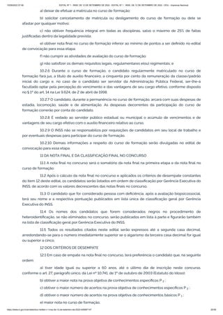 15/09/2022 07:48 EDITAL Nº 1 - INSS, DE 12 DE SETEMBRO DE 2022 - EDITAL Nº 1 - INSS, DE 12 DE SETEMBRO DE 2022 - DOU - Imprensa Nacional
https://www.in.gov.br/en/web/dou/-/edital-n-1-inss-de-12-de-setembro-de-2022-429587147 20/39
a) deixar de efetuar a matrícula no curso de formação;
b) solicitar cancelamento de matrícula ou desligamento do curso de formação ou dele se
afastar por qualquer motivo;
c) não obtiver frequência integral em todas as disciplinas, salvo o máximo de 25% de faltas
justificadas dentro da legalidade prevista;
e) obtiver nota final no curso de formação inferior ao mínimo de pontos a ser definido no edital
de convocação para essa etapa;
f) não cumprir as atividades de avaliação do curso de formação;
g) não satisfizer os demais requisitos legais, regulamentares e(ou) regimentais; e
10.2.6 Durante o curso de formação, o candidato regularmente matriculado no curso de
formação fará jus, a título de auxílio financeiro, a cinquenta por cento da remuneração da classe/padrão
inicial do cargo e, no caso de o candidato ser servidor da Administração Pública Federal, ser-lhe-á
facultado optar pela percepção do vencimento e das vantagens de seu cargo efetivo, conforme disposto
no § 1º do art. 14 na Lei 9.624, de 2 de abril de 1998.
10.2.7 O candidato, durante a permanência no curso de formação, arcará com suas despesas de
estadia, locomoção, saúde e de alimentação. As despesas decorrentes da participação do curso de
formação correrão por conta do candidato.
10.2.8 É vedado ao servidor público estadual ou municipal o acúmulo de vencimentos e de
vantagens de seu cargo efetivo com o auxílio financeiro relativo ao curso.
10.2.9 O INSS não se responsabiliza por requisições de candidatos em seu local de trabalho e
por eventuais despesas para participar do curso de formação.
10.2.10 Demais informações a respeito do curso de formação serão divulgadas no edital de
convocação para essa etapa.
11 DA NOTA FINAL E DA CLASSIFICAÇÃO FINAL NO CONCURSO
11.1 A nota final no concurso será o somatório da nota final na primeira etapa e da nota final no
curso de formação.
11.2 Após o cálculo da nota final no concurso e aplicados os critérios de desempate constantes
do item 12 deste edital, os candidatos serão listados em ordem de classificação por Gerência Executiva do
INSS, de acordo com os valores decrescentes das notas finais no concurso.
11.3 O candidato que for considerado pessoa com deficiência, após a avaliação biopsicossocial,
terá seu nome e a respectiva pontuação publicados em lista única de classificação geral por Gerência
Executiva do INSS.
11.4 Os nomes dos candidatos que forem considerados negros no procedimento de
heteroidentificação, se não eliminados no concurso, serão publicados em lista à parte e figurarão também
na lista de classificação geral por Gerência Executiva do INSS.
11.5 Todos os resultados citados neste edital serão expressos até a segunda casa decimal,
arredondando-se para o número imediatamente superior se o algarismo da terceira casa decimal for igual
ou superior a cinco.
12 DOS CRITÉRIOS DE DESEMPATE
12.1 Em caso de empate na nota final no concurso, terá preferência o candidato que, na seguinte
ordem:
a) tiver idade igual ou superior a 60 anos, até o último dia de inscrição neste concurso,
conforme o art. 27, parágrafo único, da Lei nº 10.741, de 1º de outubro de 2003 (Estatuto do Idoso);
b) obtiver a maior nota na prova objetiva de conhecimentos específicos P   ;
c) obtiver o maior número de acertos na prova objetiva de conhecimentos específicos P   ;
d) obtiver o maior número de acertos na prova objetiva de conhecimentos básicos P   ;
e) maior nota no curso de formação;
2
2
1
 