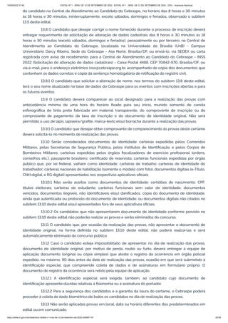 15/09/2022 07:48 EDITAL Nº 1 - INSS, DE 12 DE SETEMBRO DE 2022 - EDITAL Nº 1 - INSS, DE 12 DE SETEMBRO DE 2022 - DOU - Imprensa Nacional
https://www.in.gov.br/en/web/dou/-/edital-n-1-inss-de-12-de-setembro-de-2022-429587147 22/39
do candidato na Central de Atendimento ao Candidato do Cebraspe, no horário das 8 horas e 30 minutos
às 18 horas e 30 minutos, ininterruptamente, exceto sábados, domingos e feriados, observado o subitem
13.5 deste edital.
13.8 O candidato que desejar corrigir o nome fornecido durante o processo de inscrição deverá
entregar requerimento de solicitação de alteração de dados cadastrais das 8 horas e 30 minutos às 18
horas e 30 minutos (exceto sábados, domingos e feriados), pessoalmente ou por terceiro, na Central de
Atendimento ao Candidato do Cebraspe, localizada na Universidade de Brasília (UnB) - Campus
Universitário Darcy Ribeiro, Sede do Cebraspe - Asa Norte, Brasília/DF, ou enviá-lo, via SEDEX ou carta
registrada com aviso de recebimento, para a Central de Atendimento ao Candidato do Cebraspe - INSS
2022 (Solicitação de alteração de dados cadastrais) - Caixa Postal 4488, CEP 70842-970, Brasília/DF, ou
via e-mail, para o endereço eletrônico inss@cebraspe.org.br, acompanhado de cópia dos documentos que
contenham os dados corretos e cópia da sentença homologatória de retificação do registro civil.
13.8.1 O candidato que solicitar a alteração de nome, nos termos do subitem 13.8 deste edital,
terá o seu nome atualizado na base de dados do Cebraspe para os eventos com inscrições abertas e para
os futuros eventos.
13.9 O candidato deverá comparecer ao local designado para a realização das provas com
antecedência mínima de uma hora do horário fixado para seu início, munido somente de caneta
esferográfica de tinta preta fabricada em material transparente, do comprovante de inscrição ou do
comprovante de pagamento da taxa de inscrição e do documento de identidade original. Não será
permitido o uso de lápis, lapiseira/grafite, marca-texto e(ou) borracha durante a realização das provas.
13.9.1 O candidato que desejar obter comprovante de comparecimento às provas deste certame
deverá solicitá-lo no momento de realização das provas.
13.10 Serão considerados documentos de identidade: carteiras expedidas pelos Comandos
Militares, pelas Secretarias de Segurança Pública, pelos Institutos de Identificação e pelos Corpos de
Bombeiros Militares; carteiras expedidas pelos órgãos fiscalizadores de exercício profissional (ordens,
conselhos etc.); passaporte brasileiro; certificado de reservista; carteiras funcionais expedidas por órgão
público que, por lei federal, valham como identidade; carteiras de trabalho; carteiras de identidade do
trabalhador; carteiras nacionais de habilitação (somente o modelo com foto), documentos digitais (e-Título,
CNH digital, e RG digital) apresentados nos respectivos aplicativos oficiais.
13.10.1 Não serão aceitos como documentos de identidade: certidões de nascimento; CPF;
títulos eleitorais; carteiras de estudante; carteiras funcionais sem valor de identidade; documentos
vencidos, documentos ilegíveis, não identificáveis e(ou) danificados, cópia do documento de identidade,
ainda que autenticada ou protocolo do documento de identidade; ou documentos digitais não citados no
subitem 13.10 deste edital e(ou) apresentados fora de seus aplicativos oficiais.
13.10.2 Os candidatos que não apresentarem documento de identidade conforme previsto no
subitem 13.10 deste edital não poderão realizar as provas e serão eliminados do concurso.
13.11 O candidato que, por ocasião da realização das provas, não apresentar o documento de
identidade original, na forma definida no subitem 13.10 deste edital, não poderá realizá-las e será
automaticamente eliminado do concurso público.
13.12 Caso o candidato esteja impossibilitado de apresentar, no dia de realização das provas,
documento de identidade original, por motivo de perda, roubo ou furto, deverá entregar à equipe de
aplicação documento (original ou cópia simples) que ateste o registro da ocorrência em órgão policial
expedido, no máximo, 90 dias antes da data de realização das provas, ocasião em que será submetido à
identificação especial, que compreende coleta de dados e de assinaturas em formulário próprio. O
documento de registro da ocorrência será retido pela equipe de aplicação.
13.12.1 A identificação especial será exigida, também, ao candidato cujo documento de
identificação apresente dúvidas relativas à fisionomia ou à assinatura do portador.
13.12.2 Para a segurança dos candidatos e a garantia da lisura do certame, o Cebraspe poderá
proceder à coleta de dado biométrico de todos os candidatos no dia de realização das provas.
13.13 Não serão aplicadas provas em local, data ou horário diferentes dos predeterminados em
edital ou em comunicado.
 