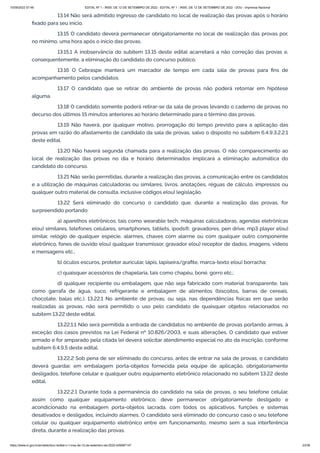 15/09/2022 07:48 EDITAL Nº 1 - INSS, DE 12 DE SETEMBRO DE 2022 - EDITAL Nº 1 - INSS, DE 12 DE SETEMBRO DE 2022 - DOU - Imprensa Nacional
https://www.in.gov.br/en/web/dou/-/edital-n-1-inss-de-12-de-setembro-de-2022-429587147 23/39
13.14 Não será admitido ingresso de candidato no local de realização das provas após o horário
fixado para seu início.
13.15 O candidato deverá permanecer obrigatoriamente no local de realização das provas por,
no mínimo, uma hora após o início das provas.
13.15.1 A inobservância do subitem 13.15 deste edital acarretará a não correção das provas e,
consequentemente, a eliminação do candidato do concurso público.
13.16 O Cebraspe manterá um marcador de tempo em cada sala de provas para fins de
acompanhamento pelos candidatos.
13.17 O candidato que se retirar do ambiente de provas não poderá retornar em hipótese
alguma.
13.18 O candidato somente poderá retirar-se da sala de provas levando o caderno de provas no
decurso dos últimos 15 minutos anteriores ao horário determinado para o término das provas.
13.19 Não haverá, por qualquer motivo, prorrogação do tempo previsto para a aplicação das
provas em razão do afastamento de candidato da sala de provas, salvo o disposto no subitem 6.4.9.3.2.2.1
deste edital.
13.20 Não haverá segunda chamada para a realização das provas. O não comparecimento ao
local de realização das provas no dia e horário determinados implicará a eliminação automática do
candidato do concurso.
13.21 Não serão permitidas, durante a realização das provas, a comunicação entre os candidatos
e a utilização de máquinas calculadoras ou similares, livros, anotações, réguas de cálculo, impressos ou
qualquer outro material de consulta, inclusive códigos e(ou) legislação.
13.22 Será eliminado do concurso o candidato que, durante a realização das provas, for
surpreendido portando:
a) aparelhos eletrônicos, tais como wearable tech, máquinas calculadoras, agendas eletrônicas
e(ou) similares, telefones celulares, smartphones, tablets, ipods®, gravadores, pen drive, mp3 player e(ou)
similar, relógio de qualquer espécie, alarmes, chaves com alarme ou com qualquer outro componente
eletrônico, fones de ouvido e(ou) qualquer transmissor, gravador e(ou) receptor de dados, imagens, vídeos
e mensagens etc.;
b) óculos escuros, protetor auricular, lápis, lapiseira/grafite, marca-texto e(ou) borracha;
c) quaisquer acessórios de chapelaria, tais como chapéu, boné, gorro etc.;
d) qualquer recipiente ou embalagem, que não seja fabricado com material transparente, tais
como garrafa de água, suco, refrigerante e embalagem de alimentos (biscoitos, barras de cereais,
chocolate, balas etc.). 13.22.1 No ambiente de provas, ou seja, nas dependências físicas em que serão
realizadas as provas, não será permitido o uso pelo candidato de quaisquer objetos relacionados no
subitem 13.22 deste edital.
13.22.1.1 Não será permitida a entrada de candidatos no ambiente de provas portando armas, à
exceção dos casos previstos na Lei Federal nº 10.826/2003, e suas alterações. O candidato que estiver
armado e for amparado pela citada lei deverá solicitar atendimento especial no ato da inscrição, conforme
subitem 6.4.9.5 deste edital.
13.22.2 Sob pena de ser eliminado do concurso, antes de entrar na sala de provas, o candidato
deverá guardar, em embalagem porta-objetos fornecida pela equipe de aplicação, obrigatoriamente
desligados, telefone celular e qualquer outro equipamento eletrônico relacionado no subitem 13.22 deste
edital.
13.22.2.1 Durante toda a permanência do candidato na sala de provas, o seu telefone celular,
assim como qualquer equipamento eletrônico, deve permanecer obrigatoriamente desligado e
acondicionado na embalagem porta-objetos lacrada, com todos os aplicativos, funções e sistemas
desativados e desligados, incluindo alarmes. O candidato será eliminado do concurso caso o seu telefone
celular ou qualquer equipamento eletrônico entre em funcionamento, mesmo sem a sua interferência
direta, durante a realização das provas.
 