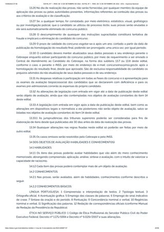 15/09/2022 07:48 EDITAL Nº 1 - INSS, DE 12 DE SETEMBRO DE 2022 - EDITAL Nº 1 - INSS, DE 12 DE SETEMBRO DE 2022 - DOU - Imprensa Nacional
https://www.in.gov.br/en/web/dou/-/edital-n-1-inss-de-12-de-setembro-de-2022-429587147 25/39
13.26 No dia de realização das provas, não serão fornecidas, por qualquer membro da equipe de
aplicação das provas ou pelas autoridades presentes, informações referentes ao conteúdo das provas ou
aos critérios de avaliação e de classificação.
13.27 Se, a qualquer tempo, for constatado, por meio eletrônico, estatístico, visual, grafológico
ou por investigação policial, que o candidato se utilizou de processo ilícito, suas provas serão anuladas e
ele será automaticamente eliminado do concurso público.
13.28 O descumprimento de quaisquer das instruções supracitadas constituirá tentativa de
fraude e implicará a eliminação do candidato do concurso.
13.29 O prazo de validade do concurso esgotar-se-á após um ano, contado a partir da data de
publicação da homologação do resultado final, podendo ser prorrogado, uma única vez, por igual período.
13.30 O candidato deverá manter atualizados seus dados pessoais e seu endereço perante o
Cebraspe enquanto estiver participando do concurso público, por meio de requerimento a ser enviado à
Central de Atendimento ao Candidato do Cebraspe, na forma dos subitens 13.7 ou 13.8 deste edital,
conforme o caso, e perante o INSS, por meio do endereço de e-mail: concursoinss@inss.gov.br, após a
homologação do resultado final, desde que aprovado. São de exclusiva responsabilidade do candidato os
prejuízos advindos da não atualização de seus dados pessoais e de seu endereço.
13.31 As despesas relativas à participação em todas as fases do concurso e à apresentação para
os exames da avaliação biopsicossocial dos candidatos que se declararem com deficiência e para os
exames pré-admissionais correrão às expensas do próprio candidato.
13.32 As alterações de legislação com entrada em vigor até a data de publicação deste edital
serão objeto de avaliação, ainda que não contempladas nos objetos de avaliação constantes do item 14
deste edital.
13.33 A legislação com entrada em vigor após a data de publicação deste edital, bem como as
alterações em dispositivos legais e normativos a ele posteriores não serão objeto de avaliação, salvo se
listadas nos objetos de avaliação constantes do item 14 deste edital.
13.33.1 As jurisprudências dos tribunais superiores poderão ser consideradas para fins de
elaboração de itens desde que publicadas até 30 dias antes da data de realização das provas.
13.34 Quaisquer alterações nas regras fixadas neste edital só poderão ser feitas por meio de
outro edital.
13.35 Os casos omissos serão resolvidos pelo Cebraspe e pelo INSS.
14 DOS OBJETOS DE AVALIAÇÃO (HABILIDADES E CONHECIMENTOS)
14.1 HABILIDADES
14.1.1 Os itens das provas poderão avaliar habilidades que vão além do mero conhecimento
memorizado, abrangendo compreensão, aplicação, análise, síntese e avaliação, com o intuito de valorizar a
capacidade de raciocínio.
14.1.2 Cada item das provas poderá contemplar mais de um objeto de avaliação.
14.2 CONHECIMENTOS
14.2.1 Nas provas, serão avaliados, além de habilidades, conhecimentos conforme descritos a
seguir.
14.2.2 CONHECIMENTOS BÁSICOS
LÍNGUA PORTUGUESA: 1 Compreensão e interpretação de textos. 2 Tipologia textual. 3
Ortografia oficial. 4 Acentuação gráfica. 5 Emprego das classes de palavras. 6 Emprego do sinal indicativo
de crase. 7 Sintaxe da oração e do período. 8 Pontuação. 9 Concordância nominal e verbal. 10 Regências
nominal e verbal. 11 Significação das palavras. 12 Redação de correspondências oficiais (conforme Manual
de Redação da Presidência da República).
ÉTICA NO SERVIÇO PÚBLICO: 1 Código de Ética Profissional do Servidor Público Civil do Poder
Executivo Federal: Decreto nº 1.171/1994 e Decreto nº 6.029/2007 e suas alterações.
 