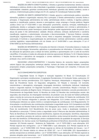 15/09/2022 07:48 EDITAL Nº 1 - INSS, DE 12 DE SETEMBRO DE 2022 - EDITAL Nº 1 - INSS, DE 12 DE SETEMBRO DE 2022 - DOU - Imprensa Nacional
https://www.in.gov.br/en/web/dou/-/edital-n-1-inss-de-12-de-setembro-de-2022-429587147 26/39
NOÇÕES DE DIREITO CONSTITUCIONAL: 1 Direitos e garantias fundamentais: direitos e deveres
individuais e coletivos; direito à vida, à liberdade, à igualdade, à segurança e à propriedade; direitos sociais;
nacionalidade; cidadania; garantias constitucionais individuais; garantias dos direitos coletivos, sociais e
políticos. 2 Administração pública (artigos de 37 a 41, capítulo VII, Constituição Federal de 1988).
NOÇÕES DE DIREITO ADMINISTRATIVO: 1 Estado, governo e administração pública: conceitos,
elementos, poderes e organização; natureza, fins e princípios. 2 Direito administrativo: conceito, fontes e
princípios. 3 Organização administrativa da União; administração direta e indireta. 4 Agentes públicos:
espécies e classificação; poderes, deveres e prerrogativas; cargo, emprego e função públicos; Regime
Jurídico Único (Lei nº 8.112/1990 e suas alterações): provimento, vacância, remoção, redistribuição e
substituição; direitos e vantagens; regime disciplinar; responsabilidade civil, criminal e administrativa. 5
Poderes administrativos: poder hierárquico; poder disciplinar; poder regulamentar; poder de polícia; uso e
abuso do poder. 6 Ato administrativo: validade, eficácia; atributos; extinção, desfazimento e sanatória;
classificação, espécies e exteriorização; vinculação e discricionariedade. 7 Serviços Públicos: conceito,
classificação, regulamentação e controle; forma, meios e requisitos; delegação: concessão, permissão,
autorização. 8 Controle e responsabilização da administração: controle administrativo; controle judicial;
controle legislativo; responsabilidade civil do Estado. Lei nº 8.429/1992 e suas alterações. 9 Lei nº
9.784/1999 (Lei do Processo Administrativo).
NOÇÕES DE INFORMÁTICA: 1 Conceitos de Internet e intranet. 2 Conceitos básicos e modos de
utilização de tecnologias, ferramentas, aplicativos e procedimentos de informática. 3 Conceitos e modos
de utilização de aplicativos para a edição de textos, planilhas e apresentações com a suíte de escritório
LibreOffice. 4 Conceitos e modos de utilização de sistemas operacionais Windows 7 e 10. 5 Noções básicas
de ferramentas e aplicativos de navegação e correio eletrônico. 6 Noções básicas de segurança e
proteção: vírus, worms e derivados.
RACIOCÍNIO LÓGICO-MATEMÁTICO: 1 Conceitos básicos de raciocínio lógico: proposições;
valores lógicos das proposições; sentenças abertas; número de linhas da tabela-verdade; conectivos;
proposições simples; proposições compostas. 2 Tautologia. 3 Operação com conjuntos. 4 Cálculos com
porcentagens.
14.2.3 CONHECIMENTOS ESPECÍFICOS
1 Seguridade Social. 1.1 Origem e evolução legislativa no Brasil. 1.2 Conceituação. 1.3
Organização e princípios constitucionais. 2 Legislação Previdenciária. 2.1 Conteúdo, fontes, autonomia. 2.2
Aplicação das normas previdenciárias. 2.2.1 Vigência, hierarquia, interpretação e integração. 3 Regime
Geral de Previdência Social. 3.1 Segurados obrigatórios, 3.2 Filiação e inscrição. 3.3 Conceito,
características e abrangência: empregado, empregado doméstico, contribuinte individual, trabalhador
avulso e segurado especial. 3.4 Segurado facultativo: conceito, características, filiação e inscrição. 3.5
Trabalhadores excluídos do Regime Geral. 4 Empresa e empregador doméstico: conceito previdenciário. 5
Financiamento da Seguridade Social. 5.1 Receitas da União. 5.2 Receitas das contribuições sociais: dos
segurados, das empresas, do empregador doméstico, do produtor rural, do clube de futebol profissional,
sobre a receita de concursos de prognósticos, receitas de outras fontes. 5.3 Salário de contribuição. 5.3.1
Conceito. 5.3.2 Parcelas integrantes e parcelas não integrantes. 5.3.3 Limites mínimo e máximo. 5.3.4
Contribuições inferiores ao salário mínimo e complementação de contribuições. 5.3.5 Reajustamento. 5.4
Arrecadação e recolhimento das contribuições destinadas à seguridade social. 5.4.1 Competência do INSS
e da Secretaria da Receita Federal do Brasil. 5.4.2 Obrigações da empresa e demais contribuintes. 5.4.3
Prazo de recolhimento. 5.4.4 Recolhimento fora do prazo: juros, multa e atualização monetária. 6
Decadência e prescrição. 7 Crimes contra a seguridade social. 8 Recurso das decisões administrativas. 9
Plano de Benefícios da Previdência Social: beneficiários, espécies de prestações, benefícios, disposições
gerais e específicas, períodos de carência, salário de benefício, renda mensal do benefício, reajustamento
do valor dos benefícios. 10 Manutenção, perda e restabelecimento da qualidade de segurado. 11 Serviços
Previdenciários 11.1. Serviço social. 11.2 Reabilitação profissional 12 Benefícios decorrentes de legislações
especiais. 12.1 Pensão especial - Síndrome de Talidomida - Lei nº 7.070/1982 e suas alterações. 12.2.
Pensão especial dos seringueiros - Lei nº 7.986/1989 e suas alterações. 12.3. Pensão especial de ex-
combatente - Lei nº 8.059/1990. 12.4. Pensão especial às vítimas de hemodiálise de Caruaru - Lei nº
9.422/1996. 12.5. Pensão vitalícia às vítimas do CÉSIO 137 - Lei nº 9.425/1996. 12.6. Aposentadoria e
pensão excepcional ao anistiado político - Lei nº 10.559/2002 e suas alterações. 12.7 Pensão especial às
pessoas atingidas pela hanseníase - Lei nº 11.520/2007. 12.8 Pensão especial destinada a crianças com
 