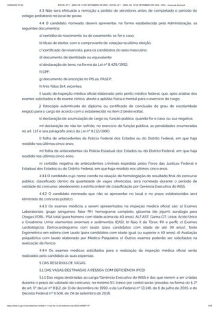 15/09/2022 07:48 EDITAL Nº 1 - INSS, DE 12 DE SETEMBRO DE 2022 - EDITAL Nº 1 - INSS, DE 12 DE SETEMBRO DE 2022 - DOU - Imprensa Nacional
https://www.in.gov.br/en/web/dou/-/edital-n-1-inss-de-12-de-setembro-de-2022-429587147 3/39
4.3 Não será efetuada a remoção a pedido de servidores antes de completado o período do
estágio probatório no local de posse.
4.4 O candidato nomeado deverá apresentar, na forma estabelecida pela Administração, os
seguintes documentos:
a) certidão de nascimento ou de casamento, se for o caso;
b) título de eleitor, com o comprovante de votação na última eleição;
c) certificado de reservista, para os candidatos do sexo masculino;
d) documento de identidade ou equivalente;
e) declaração de bens, na forma da Lei nº 8.429/1992;
f) CPF;
g) documento de inscrição no PIS ou PASEP;
h) três fotos 3x4, recentes;
i) laudo da inspeção médica oficial elaborado pelo perito médico federal, que, após análise dos
exames solicitados e do exame clínico, ateste a aptidão física e mental para o exercício do cargo;
j) fotocópia autenticada do diploma ou certificado de conclusão do grau de escolaridade
exigido para o cargo de acordo com o estabelecido no item 2 deste edital;
k) declaração de acumulação de cargo ou função pública, quando for o caso, ou sua negativa;
m) declaração de não ter sofrido, no exercício de função pública, as penalidades enumeradas
no art. 137 e seu parágrafo único da Lei nº 8.112/1990;
l) folha de antecedentes da Polícia Federal dos Estados ou do Distrito Federal, em que haja
residido nos últimos cinco anos;
m) folha de antecedentes da Polícia Estadual dos Estados ou do Distrito Federal, em que haja
residido nos últimos cinco anos;
n) certidão negativa de antecedentes criminais expedida pelos Foros das Justiças Federal e
Estadual dos Estados ou do Distrito Federal, em que haja residido nos últimos cinco anos.
4.4.1 O candidato cujo nome conste na relação de homologação do resultado final do concurso
público, classificado dentro da quantidade de vagas oferecidas, será nomeado durante o período de
validade do concurso, obedecendo à estrita ordem de classificação por Gerência Executiva do INSS.
4.4.2 O candidato nomeado que não se apresentar no local e no prazo estabelecidos será
eliminado do concurso público.
4.4.3 Os exames médicos a serem apresentados na inspeção médica oficial são: a) Exames
Laboratoriais: grupo sanguíneo; fator RH; hemograma completo; glicemia (de jejum); sorologia para
Chagas;VDRL; PSA total (para homens com idade acima de 40 anos); ALT;AST; Gama-GT; Uréia; Ácido Úrico
e Creatinina; Urina: elementos anormais e sedimentos (EAS); b) Raio X de Tórax: PA e perfil; c) Exames
cardiológicos: Eletrocardiograma com laudo (para candidatos com idade de até 39 anos); Teste
Ergométrico em esteira com laudo (para candidatos com idade igual ou superior a 40 anos); d) Avaliação
psiquiátrica com laudo elaborado por Médico Psiquiatra; e) Outros exames poderão ser solicitados na
realização da Perícia
4.4.4 Os exames médicos solicitados para a realização da inspeção médica oficial serão
realizados pelo candidato às suas expensas.
5 DAS RESERVAS DE VAGAS
5.1 DAS VAGAS DESTINADAS À PESSOA COM DEFICIÊNCIA (PCD)
5.1.1 Das vagas destinadas ao cargo/Gerência Executiva do INSS e das que vierem a ser criadas
durante o prazo de validade do concurso, no mínimo 5% (cinco por cento) serão providas na forma do § 2º
do art. 5º da Lei nº 8.112, de 11 de dezembro de 1990, e da Lei Federal nº 13.146, de 6 de julho de 2015, e do
Decreto Federal nº 9.508, de 24 de setembro de 2018.
 