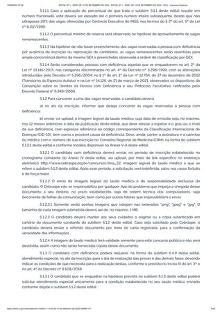 15/09/2022 07:48 EDITAL Nº 1 - INSS, DE 12 DE SETEMBRO DE 2022 - EDITAL Nº 1 - INSS, DE 12 DE SETEMBRO DE 2022 - DOU - Imprensa Nacional
https://www.in.gov.br/en/web/dou/-/edital-n-1-inss-de-12-de-setembro-de-2022-429587147 4/39
5.1.1.1 Caso a aplicação do percentual de que trata o subitem 5.1.1 deste edital resulte em
número fracionado, este deverá ser elevado até o primeiro número inteiro subsequente, desde que não
ultrapasse 20% das vagas oferecidas por Gerência Executiva do INSS, nos termos do § 2º do art. 5º da Lei
nº 8.112/1990.
5.1.1.2 O percentual mínimo de reserva será observado na hipótese de aproveitamento de vagas
remanescentes.
5.1.1.3 Na hipótese de não haver preenchimento das vagas reservadas a pessoa com deficiência
por ausência de inscrição ou reprovação de candidatos, as vagas remanescentes serão revertidas para
ampla concorrência dentro da mesma GEX e preenchidas observada a ordem de classificação por GEX.
5.1.1.4 Serão consideradas pessoas com deficiência aquelas que se enquadrarem no art. 2º da
Lei nº 13.146/2015; nas categorias discriminadas no art. 4º do Decreto nº 3.298/1999, com as alterações
introduzidas pelo Decreto nº 5.296/2004; no § 1º do art. 1º da Lei nº 12.764, de 27 de dezembro de 2012
(Transtorno do Espectro Autista); e na Lei nº 14.126, de 21 de março de 2021, observados os dispositivos da
Convenção sobre os Direitos da Pessoa com Deficiência e seu Protocolo Facultativo, ratificados pelo
Decreto Federal nº 6.949/2009.
5.1.2 Para concorrer a uma das vagas reservadas, o candidato deverá:
a) no ato da inscrição, informar que deseja concorrer às vagas reservadas à pessoa com
deficiência;
b) enviar, via upload, a imagem legível do laudo médico, cuja data de emissão seja, no máximo,
nos 12 meses anteriores à data de publicação deste edital, que deve atestar a espécie e o grau ou o nível
de sua deficiência, com expressa referência ao código correspondente da Classificação Internacional de
Doenças (CID-10), bem como a provável causa da deficiência. Deve, ainda, conter a assinatura e o carimbo
do médico com o número de sua inscrição no Conselho Regional de Medicina (CRM), na forma do subitem
5.1.2.1 deste edital e conforme modelo disponível no Anexo V-A deste edital.
5.1.2.1 O candidato com deficiência deverá enviar, no período de inscrição estabelecido no
cronograma constante do Anexo IV deste edital, via upload, por meio de link específico no endereço
eletrônico http:/
/www.cebraspe.org.br/concursos/inss_22, imagem legível do laudo médico a que se
refere o subitem 5.1.2 deste edital. Após esse período, a solicitação será indeferida, salvo nos casos fortuito
e de força maior.
5.1.2.2 O envio da imagem legível do laudo médico é de responsabilidade exclusiva do
candidato. O Cebraspe não se responsabiliza por qualquer tipo de problema que impeça a chegada desse
documento a seu destino, no prazo estabelecido, seja de ordem técnica dos computadores, seja
decorrente de falhas de comunicação, bem como por outros fatores que impossibilitem o envio.
5.1.2.2.1 Somente serão aceitas imagens que estejam nas extensões ".png", ".jpeg" e ".jpg". O
tamanho de cada imagem submetida deverá ser de, no máximo, 1 MB.
5.1.2.3 O candidato deverá manter aos seus cuidados o original ou a cópia autenticada em
cartório do documento constante do subitem 5.1.2 deste edital. Caso seja solicitado pelo Cebraspe, o
candidato deverá enviar o referido documento por meio de carta registrada, para a confirmação da
veracidade das informações.
5.1.2.4 A imagem do laudo médico terá validade somente para este concurso público e não será
devolvida, assim como não serão fornecidas cópias desse documento.
5.1.3 O candidato com deficiência poderá requerer, na forma do subitem 6.4.9 deste edital,
atendimento especial, no ato da inscrição, para o dia de realização das provas e das demais fases, devendo
indicar as condições de que necessita para a realização destas, conforme o previsto no inciso III do art. 3º e
no art. 4º do Decreto nº 9.508/2018.
5.1.3.1 O candidato que se enquadrar na hipótese prevista no subitem 5.1.3 deste edital poderá
solicitar atendimento especial unicamente para a condição estabelecida no seu laudo médico enviado
conforme dispõe o subitem 5.1.2 deste edital.
 