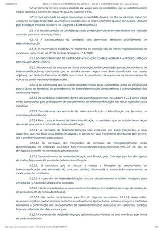 15/09/2022 07:48 EDITAL Nº 1 - INSS, DE 12 DE SETEMBRO DE 2022 - EDITAL Nº 1 - INSS, DE 12 DE SETEMBRO DE 2022 - DOU - Imprensa Nacional
https://www.in.gov.br/en/web/dou/-/edital-n-1-inss-de-12-de-setembro-de-2022-429587147 7/39
5.2.1.2 Somente haverá reserva imediata de vagas para os candidatos que se autodeclararem
negros quando o número de vagas for igual ou superior a três.
5.2.1.3 Para concorrer às vagas reservadas, o candidato deverá, no ato da inscrição, optar por
concorrer às vagas reservadas aos negros e autodeclarar-se negro, conforme quesito cor ou raça utilizado
pela Fundação Instituto Brasileiro de Geografia e Estatística (IBGE).
5.2.1.4 A autodeclaração do candidato goza da presunção relativa de veracidade e terá validade
somente para este concurso público.
5.2.1.4.1 A autodeclaração do candidato será confirmada mediante procedimento de
heteroidentificação.
5.2.1.5 As informações prestadas no momento de inscrição são de inteira responsabilidade do
candidato, na forma do art. 2º da Portaria Normativa nº 4/2018.
5.2.2 DO PROCEDIMENTO DE HETEROIDENTIFICAÇÃO COMPLEMENTAR À AUTODECLARAÇÃO
DOS CANDIDATOS NEGROS
5.2.2.1 Respeitados os empates na última colocação, serão convocados para o procedimento de
heteroidentificação os candidatos que se autodeclararam negros mais bem classificados nas provas
objetivas, por Gerência Executiva do INSS, nos limites do quantitativo de aprovados na primeira etapa do
concurso, conforme Anexo VI deste edital.
5.2.2.1.1 Os candidatos que se autodeclararam negros serão submetidos, antes da convocação
para o curso de formação, ao procedimento de heteroidentificação complementar à autodeclaração dos
candidatos negros.
5.2.2.2 Os candidatos habilitados dentro do quantitativo previsto no subitem 5.2.2.1 deste edital
serão convocados para participarem do procedimento de heteroidentificação em edital específico para
essa fase.
5.2.2.3 Considera-se procedimento de heteroidentificação a identificação por terceiros da
condição autodeclarada.
5.2.2.4 Para o procedimento de heteroidentificação, o candidato que se autodeclarou negro
deverá se apresentar à comissão de heteroidentificação.
5.2.2.4.1 A comissão de heteroidentificação será composta por cinco integrantes e seus
suplentes, que não terão seus nomes divulgados, e deverá ter seus integrantes distribuídos por gênero,
cor e, preferencialmente, naturalidade.
5.2.2.4.2 Os currículos dos integrantes da comissão de heteroidentificação serão
disponibilizados no endereço eletrônico http:/
/www.cebraspe.org.br/concursos/inss_22, no dia de
divulgação do edital de convocação para essa fase.
5.2.2.5 O procedimento de heteroidentificação será filmado pelo Cebraspe para fins de registro
de avaliação para uso da comissão de heteroidentificação.
5.2.2.5.1 O candidato que se recusar a realizar a filmagem do procedimento de
heteroidentificação será eliminado do concurso público, dispensada a convocação suplementar de
candidatos não habilitados.
5.2.2.6 A comissão de heteroidentificação utilizará exclusivamente o critério fenotípico para
aferição da condição declarada pelo candidato.
5.2.2.6.1 Serão consideradas as características fenotípicas do candidato ao tempo de realização
do procedimento de heteroidentificação.
5.2.2.6.2 Não serão considerados, para fins do disposto no subitem 5.2.2.6.1 deste edital,
quaisquer registros ou documentos pretéritos eventualmente apresentados, inclusive imagem e certidões
referentes a confirmação em procedimentos de heteroidentificação realizados em concursos públicos
federais, estaduais, distritais e municipais.
5.2.2.7 A comissão de heteroidentificação deliberará pela maioria de seus membros, sob forma
de parecer motivado.
 