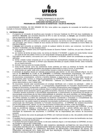COMISSÃO PERMANENTE DE SELEÇÃO
                                         EDITAL 21 de JUNHO de 2012
                                      CONCURSO VESTIBULAR 2013 (CV/2013)
                         PROGRAMA DE CONCESSÃO DE BENEFÍCIOS - VALOR DA INSCRIÇÃO

A UNIVERSIDADE FEDERAL DO RIO GRANDE DO SUL torna público seu programa de concessão de benefícios para
inscrição no Concurso Vestibular de 2013.

1- CRITÉRIOS GERAIS
1.1 -  O programa de concessão de benefícios para inscrição no Concurso Vestibular de 2013 terá duas modalidades de
       benefícios: desconto, que concederá desconto de 50% no valor da inscrição, ou isenção, que concederá dispensa
       total do pagamento do valor da inscrição.
1.2 -  Para fins da solicitação desses benefícios, o candidato poderá estar concluindo o Ensino Médio no ano de 2012.
1.3 -  O desconto de 50% será concedido ao solicitante que comprovar, nos termos do item 2.1 deste Edital, que cursou,
       com aprovação, pelo menos a metade de seus estudos de Ensino Fundamental e a totalidade do Ensino Médio em
       ESCOLA PÚBLICA.
1.4 -  A isenção será concedida ao solicitante, oriundo de qualquer sistema de ensino, que comprovar, nos termos do
       Decreto nº 6.593/2008, uma das situações abaixo:
       a) estar inscrito no Cadastro Único de Programas Sociais do Governo Federal - CadÚnico, de que trata o Decreto nº
           6135/2007; ou
       b) ser membro de família de baixa renda, nos termos do Decreto nº 6135/2007, e aquela com renda familiar mensal
           per capita de até meio salário mínimo ou com renda familiar mensal de até três salários mínimos.
1.5 -  Para efeito do item anterior, e de acordo com o art. 4º do Decreto nº 6135/2007, devem ser consideradas as seguintes
       definições:
       a) família: unidade nuclear composta por um ou mais indivíduos, eventualmente ampliada por outros indivíduos que
           contribuam para o rendimento ou tenham suas despesas atendidas por aquela unidade familiar, todos moradores
           em um mesmo domicílio;
       b) domicilio: local que serve de moradia à família;
       c) renda familiar mensal: soma dos rendimentos brutos auferidos por todos os membros da família, não sendo
           incluídos no cálculo aqueles percebidos dos programas relacionados no inciso IV do art. 4º supracitado;
       d) renda familiar per capita: razão entre a renda familiar mensal e o total de indivíduos na família.
1.6 -  A solicitação do benefício deverá ser realizada exclusivamente pela internet, no site www.vestibular.ufrgs.br, da zero
       hora do dia 09/07/2012 às 23:59h do dia 27/07/2012. A COPERSE disponibilizará computadores, com acesso à
       internet, aos interessados em solicitar o benefício, de segunda a sexta-feira, no horário das 9h às 17:30h.
1.7 -  Os documentos comprobatórios, conforme o benefício pleiteado, e observando-se o item 2 deste Edital, deverão ser
       encaminhados pelos Correios ou entregues pessoalmente na COPERSE (Rua Ramiro Barcelos, 2574 - Portão K -
       Bairro Santa Cecília - Porto Alegre, RS - CEP 90035-003 - Telefones: (51) 3308.5978 - 3308.5906, observados os
       prazos determinados no item 4 deste Edital.
1.8 -  Os documentos deverão estar acondicionados em envelope identificado com o número da solicitação – obtido no
       momento do cadastramento na internet – e acompanhados obrigatoriamente do Formulário Socioeconômico para
       Entrega de Documentos, já preenchido e assinado. O Formulário Socioeconômico para Entrega de Documentos estará
       disponível para impressão no site www.vestibular.ufrgs.br e também será distribuído pela COPERSE.
1.9 -  Cada solicitante deverá apresentar apenas um pedido de benefício. Pessoas da mesma família que desejarem solicitar
       o benefício deverão encaminhar a documentação separadamente. O preenchimento do requerimento de isenção e a
       documentação encaminhada são de inteira responsabilidade do solicitante, não sendo admitidas, em hipótese alguma,
       inclusão de documentos ou alterações de informações após a postagem e/ou entrega da documentação na COPERSE.
1.10 - Os critérios adotados na análise das solicitações de benefícios considerarão a veracidade e a compatibilidade dos
       dados, podendo adicionalmente ser realizada visita domiciliar e/ou entrevista com os solicitantes.
1.11 - O requerente terá seu pedido negado se apresentar documentação insuficiente e/ou contraditória, que não possibilite a
       comprovação das informações constantes no Formulário Socioeconômico. A COPERSE não receberá documentos
       fora do prazo determinado, valendo, no caso dos documentos enviados pelos Correios, a data da postagem.
1.12 - É responsabilidade do solicitante verificar a regularidade do recebimento dos documentos pela COPERSE e tomar
       todas as providências relativas à entrega de sua documentação durante o período definido para esse fim no
       cronograma anexo. A COPERSE disponibilizará no site www.vestibular.ufrgs.br, para consulta do solicitante, a
       informação de recebimento dos documentos. A COPERSE não se responsabiliza pelo extravio de documentos
       postados.
1.13 - Alunos ou ex-alunos dos cursos de graduação da UFRGS, com matrícula trancada ou não, não poderão solicitar estes
       benefícios.
1.14 - O resultado final do processo será divulgado em listagem específica, que conterá os nomes dos beneficiados nas duas
       modalidades, e os dos não beneficiados.
1.15 - O resultado final será divulgado pela internet, no site www.vestibular.ufrgs.br, e em lista afixada na COPERSE, em dia a
       ser divulgado conforme item 4 deste Edital.
1.16 - ATENÇÃO: A OBTENÇÃO DE BENEFÍCIO NÃO SIGNIFICA INSCRIÇÃO AUTOMÁTICA DO SOLICITANTE NO
       CONCURSO VESTIBULAR 2013. O BENEFICIÁRIO TERÁ DE CONSULTAR O SITE WWW.VESTIBULAR.UFRGS.BR
       OU ADQUIRIR O MANUAL DO CANDIDATO, SEGUINDO AS INSTRUÇÕES CONSTANTES NO EDITAL DO
       CONCURSO VESTIBULAR 2013. PARA EFETUAR SUA INSCRIÇÃO, UTILIZAR O NÚMERO FORNECIDO NO
       MOMENTO DA SOLICITAÇÃO DO BENEFÍCIO.
 