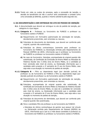 3.2.2. Tendo em vista os custos do processo, após a concessão da isenção, a
decisão do beneficiário de não a usufruir será considerada e contada como
uma concessão já deferida, quando o mesmo solicitá-la pela segunda vez.
4. DA DOCUMENTAÇÃO A SER ENTREGUE NO ATO DO PEDIDO DE ISENÇÃO
4.1. A documentação que deverá ser entregue no ato do pedido de isenção, por
categoria é a que segue:
4.1.1. Categoria A – Professor ou funcionário da FUNECE e professor ou
funcionário cedido à FUNECE:
a) Requerimento em formulário padronizado de solicitação de isenção,
devidamente preenchido, sem emendas ou rasuras;
b) Fotocópia do documento de identidade, que deverá ser conferida pelo
original, quando não autenticada;
c) Fotocópia do último contracheque (somente para professor ou
funcionário da FUNECE) ou Declaração emitida pelo Departamento de
Pessoal (DEPES) da UECE, informando que é professor ou funcionário
da FUNECE ou professor ou funcionário cedido à FUNECE;
d) No caso de funcionário, fotocópia, acompanhada do original quando não
autenticada, do Certificado de Conclusão do Ensino Médio ou fotocópia do
Histórico Escolar dos 3 (três) anos do Ensino Médio, se o candidato já
tiver concluído este nível de ensino, ou Declaração informando que o
candidato está cursando o 2o
semestre do 3o
ano do Ensino Médio, caso
seja esta a sua situação no momento do pedido de isenção.
4.1.2. Categoria B – Filho ou dependente legal (por decisão judicial) de
professor ou de funcionário da FUNECE e filho ou dependente legal (por
decisão judicial) de professor ou de funcionário cedido à FUNECE:
a) Requerimento em formulário padronizado de solicitação de isenção,
devidamente preenchido, sem emendas ou rasuras;
b) Fotocópia, acompanhada do original quando não autenticada, do
Certificado de Conclusão do Ensino Médio ou fotocópia do Histórico Escolar
dos 3 (três) anos do Ensino Médio, no caso de o candidato ter concluído
este nível de ensino, ou Declaração informando que o candidato está
cursando o 2o
semestre do 3o
ano do Ensino Médio, caso seja esta a sua
situação no momento do pedido de isenção;
c) Fotocópia do documento de identidade, que deverá ser conferida pelo
original quando não autenticada;
d) Para o candidato filho de professor ou de funcionário da FUNECE:
 fotocópia do último contracheque do genitor que possuir tal vínculo
ou Declaração emitida pelo Departamento de Pessoal (DEPES) da
UECE, informando que o pai ou a mãe desse candidato é professor ou
funcionário da FUNECE ou professor ou funcionário cedido à FUNECE;
 