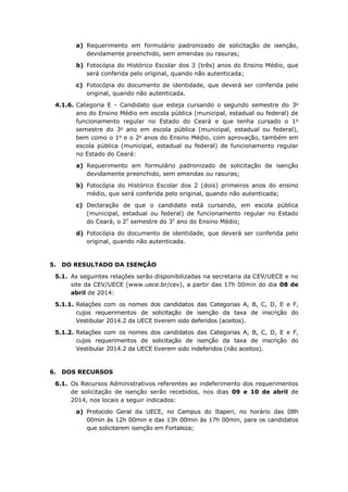 a) Requerimento em formulário padronizado de solicitação de isenção,
devidamente preenchido, sem emendas ou rasuras;
b) Fotocópia do Histórico Escolar dos 3 (três) anos do Ensino Médio, que
será conferida pelo original, quando não autenticada;
c) Fotocópia do documento de identidade, que deverá ser conferida pelo
original, quando não autenticada.
4.1.6. Categoria E - Candidato que esteja cursando o segundo semestre do 3o
ano do Ensino Médio em escola pública (municipal, estadual ou federal) de
funcionamento regular no Estado do Ceará e que tenha cursado o 1o
semestre do 3o
ano em escola pública (municipal, estadual ou federal),
bem como o 1o
e o 2o
anos do Ensino Médio, com aprovação, também em
escola pública (municipal, estadual ou federal) de funcionamento regular
no Estado do Ceará:
a) Requerimento em formulário padronizado de solicitação de isenção
devidamente preenchido, sem emendas ou rasuras;
b) Fotocópia do Histórico Escolar dos 2 (dois) primeiros anos do ensino
médio, que será conferida pelo original, quando não autenticada;
c) Declaração de que o candidato está cursando, em escola pública
(municipal, estadual ou federal) de funcionamento regular no Estado
do Ceará, o 2º
semestre do 3º
ano do Ensino Médio;
d) Fotocópia do documento de identidade, que deverá ser conferida pelo
original, quando não autenticada.
5. DO RESULTADO DA ISENÇÃO
5.1. As seguintes relações serão disponibilizadas na secretaria da CEV/UECE e no
site da CEV/UECE (www.uece.br/cev), a partir das 17h 00min do dia 08 de
abril de 2014:
5.1.1. Relações com os nomes dos candidatos das Categorias A, B, C, D, E e F,
cujos requerimentos de solicitação de isenção da taxa de inscrição do
Vestibular 2014.2 da UECE tiverem sido deferidos (aceitos).
5.1.2. Relações com os nomes dos candidatos das Categorias A, B, C, D, E e F,
cujos requerimentos de solicitação de isenção da taxa de inscrição do
Vestibular 2014.2 da UECE tiverem sido indeferidos (não aceitos).
6. DOS RECURSOS
6.1. Os Recursos Administrativos referentes ao indeferimento dos requerimentos
de solicitação de isenção serão recebidos, nos dias 09 e 10 de abril de
2014, nos locais a seguir indicados:
a) Protocolo Geral da UECE, no Campus do Itaperi, no horário das 08h
00min às 12h 00min e das 13h 00min às 17h 00min, para os candidatos
que solicitarem isenção em Fortaleza;
 