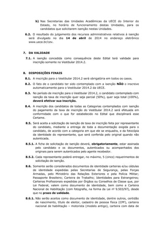 b) Nas Secretarias das Unidades Acadêmicas da UECE do Interior do
Estado, no horário de funcionamento destas Unidades, para os
candidatos que solicitarem isenção nestas Unidades.
6.2. O resultado do julgamento dos recursos administrativos relativos à isenção
será divulgado no dia 14 de abril de 2014 no endereço eletrônico
www.uece.br/cev.
7. DA VALIDADE
7.1. A isenção concedida como consequência deste Edital terá validade para
inscrição somente no Vestibular 2014.2.
8. DISPOSIÇÕES FINAIS
8.1. A inscrição para o Vestibular 2014.2 será obrigatória em todos os casos.
8.2. O fato de o candidato ter sido contemplado com a isenção NÃO o inscreve
automaticamente para o Vestibular 2014.2 da UECE.
8.3. No período de inscrição para o Vestibular 2014.2, o candidato contemplado com
isenção da taxa de inscrição quer seja parcial (50%), quer seja total (100%),
deverá efetivar sua inscrição.
8.4. A inscrição dos candidatos de todas as Categorias contemplados com isenção
do pagamento da taxa de inscrição do Vestibular 2014.2 será efetuada em
conformidade com o que for estabelecido no Edital que disciplinará esse
Certame.
8.5. Será aceita a solicitação de isenção de taxa de inscrição feita por representante
do candidato, mediante a entrega de toda a documentação exigida para o
candidato, de acordo com a categoria em que ele se enquadra, e da fotocópia
da identidade do representante, que será conferida pelo original quando não
autenticada.
8.5.1. A ficha de solicitação de isenção deverá, obrigatoriamente, estar assinada
pelo candidato e os documentos, autenticados ou acompanhados dos
originais para serem autenticados pelo agente recebedor.
8.5.2. Cada representante poderá entregar, no máximo, 5 (cinco) requerimentos de
solicitação de isenção.
8.6. Somente serão considerados documentos de identidade carteiras e/ou cédulas
de identidade expedidas pelas Secretarias de Segurança, pelas Forças
Armadas, pelo Ministério das Relações Exteriores e pela Polícia Militar;
Passaporte Brasileiro; Carteira de Trabalho; Identidades para Estrangeiros;
Carteiras Profissionais expedidas por Órgãos ou Conselhos de Classe que, por
Lei Federal, valem como documento de identidade, bem como a Carteira
Nacional de Habilitação (com fotografia, na forma da Lei no
9.503/97), desde
que no prazo de validade.
8.6.1. Não serão aceitos como documento de identidade, dentre outros, certidão
de nascimento, título de eleitor, cadastro de pessoa física (CPF), carteira
nacional de habilitação – motorista (modelo antigo), carteira com data de
 
