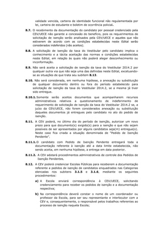 validade vencida, carteira de identidade funcional não regulamentada por
lei, carteira de estudante e boletim de ocorrência policial.
8.7. O recebimento da documentação do candidato por pessoal credenciado pela
CEV/UECE não garante a concessão do benefício, pois os requerimentos de
solicitação de isenção serão analisados pela CEV/UECE e aqueles que não
estiverem de acordo com as condições estabelecidas neste Edital serão
considerados indeferidos (não aceitos).
8.8. A solicitação de isenção da taxa do Vestibular pelo candidato implica o
conhecimento e a tácita aceitação das normas e condições estabelecidas
neste Edital, em relação às quais não poderá alegar desconhecimento ou
inconformação.
8.9. Não será aceita a solicitação de isenção da taxa do Vestibular 2014.2 por
qualquer outra via que não seja uma das definidas neste Edital, excetuando-
se as situações de que trata seu subitem 8.13.
8.10. Não será considerada, em nenhuma hipótese, a anexação ou substituição
de qualquer documento dentro ou fora do período estabelecido para
solicitação de isenção da taxa do Vestibular 2014.2, se a mesma já tiver
sido entregue.
8.10.1. Somente serão aceitos documentos que acompanharem recursos
administrativos relativos a questionamento de indeferimento de
requerimento de solicitação de isenção da taxa do Vestibular 2014.2 se, a
juízo da CEV/UECE, não forem considerados anexação ou substituição
daqueles documentos já entregues pelo candidato no ato do pedido de
isenção.
8.11. A CEV poderá, no último dia do período de isenção, autorizar um novo
prazo para que documento(s) exigido(s) para a isenção e que não sejam
possíveis de ser apresentados por alguns candidatos seja(m) entregue(s).
Neste caso fica criada a situação denominada de “Pedido de Isenção
Pendente”.
8.11.1. O candidato com Pedido de Isenção Pendente entregará toda a
documentação referente à isenção até a data limite estabelecida, não
sendo aceita, em nenhuma hipótese, a entrega em data posterior.
8.11.2. A CEV adotará procedimentos administrativos de controle dos Pedidos de
Isenção Pendentes.
8.12. A CEV poderá credenciar Escolas Públicas para receberem a documentação
referente a pedidos de isenção de candidatos enquadrados nas Categorias
elencadas nos subitens 3.1.5 e 3.1.6, mediante os seguintes
procedimentos:
a) A Escola enviará correspondência à CEV/UECE, solicitando
credenciamento para receber os pedidos de isenção e a documentação
respectiva;
b) Na correspondência deverá constar o nome de um coordenador ou
professor da Escola, para ser seu representante e interlocutor com a
CEV e, consequentemente, o responsável pelos trabalhos referentes ao
processo de isenção naquela Escola;
 