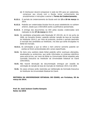 c) O interlocutor deverá comparecer à sede da CEV para ser cadastrado,
comprovar seu vínculo com a Escola, tomar conhecimento dos
procedimentos e instruções e assinar o Termo de Credenciamento.
8.12.1. O período de credenciamento da Escola será de 13 a 18 de março de
2014.
8.12.2. Poderão ser credenciadas Escolas fora do prazo estabelecido no subitem
anterior, desde que a CEV/UECE aceite a justificativa apresentada.
8.12.3. A entrega dos documentos na CEV pelas escolas credenciadas será
realizada no dia 27 de março de 2014.
8.13. Os candidatos amparados pela Resolução No
293-CD, de 21 de junho de
2006, do Conselho Diretor, poderão solicitar isenção da taxa de inscrição
do Vestibular 2014.2, por meio de protocolo, durante o período destinado
à inscrição dos candidatos ao Vestibular, nos dias que serão divulgados no
Edital de inscrição.
8.13.1. As solicitações a que se refere o item anterior somente poderão ser
aceitas se forem protocolizadas até o prazo especificado.
8.14. Os itens e/ou subitens deste Edital poderão sofrer eventuais alterações,
atualizações ou acréscimos, que serão informados no endereço eletrônico
www.uece.br/cev, por meio de Edital ou Comunicado Oficial expedido pela
Comissão Executiva do Vestibular da Universidade Estadual do Ceará
(CEV/UECE).
8.15. Não haverá devolução da documentação entregue por ocasião da
solicitação de isenção da taxa de inscrição do Vestibular 2014.2 da UECE.
8.16. Os casos omissos serão resolvidos por deliberação da Comissão Executiva
do Vestibular da Universidade Estadual do Ceará.
REITORIA DA UNIVERSIDADE ESTADUAL DO CEARÁ, em Fortaleza, 05 de
março de 2014.
Prof. Dr. José Jackson Coelho Sampaio
Reitor da UECE
 