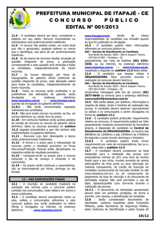 PREFEITURA MUNICIPAL DE ITAPAJÉ - CE
C O N C U R S O P Ú B L I C O
EDITAL Nº 001/2013
10/12
11.4 - O candidato deverá ser claro, consistente e
objetivo em seu pleito. Recurso inconsistente ou
intempestivo será preliminarmente indeferido.
11.5 - O recurso não poderá conter, em outro local
que não o apropriado, qualquer palavra ou marca
que o identifique, sob pena de ser preliminarmente
indeferido.
11.6 - Se do exame de recursos resultar anulação de
questão integrante de prova, a pontuação
correspondente a essa questão será atribuída a todos
os candidatos, independentemente de terem
recorrido.
11.7 - Se houver alteração, por força de
impugnações, de gabarito oficial preliminar de
questão integrante de prova, essa alteração valerá
para todos os candidatos, independentemente de
terem recorrido.
11.8 - Todos os recursos serão analisados e as
justificativas das alterações de gabarito serão
divulgadas no endereço eletrônico
www.neoexitus.com.br ou www.funcepe.org.br
quando da divulgação do gabarito definitivo.
11.8.1 - Não serão encaminhadas respostas
individuais aos candidatos.
11.9 - Não será aceito recurso via postal, via fax, via
correio eletrônico ou, ainda, fora do prazo.
11.10 - Em nenhuma hipótese serão aceitos pedidos
de revisão de recursos ou recurso de gabarito oficial
definitivo. Salvo os recursos previstos no subitem
11.3, julgados procedentes e que não tenham sido
implementados no gabarito definitivo.
11.11 - Recursos cujo teor desrespeite a banca
serão preliminarmente indeferidos.
11.12 - A forma e o prazo para a interposição de
recursos contra o resultado provisório na Prova
Discursiva/Produção Textual serão disciplinados no
respectivo edital de resultado provisório.
11.13 – Computar-se-ão os prazos para o recurso
excluindo o dia do começo e incluindo o do
vencimento
11.14 – Os prazos serão contínuos e peremptórios,
não se interrompendo por férias, domingo ou dia
feriado.
12 – DAS DISPOSIÇÕES FINAIS
12.1 - A inscrição do candidato implicará na
aceitação das normas para o concurso público
contidas nos comunicados, neste edital e em outros a
serem publicados.
12.2 – O candidato deverá acompanhar todos os
atos, editais e comunicados referentes a este
concurso público que serão publicados no Diário
Oficial e divulgados na Internet, no endereço
eletrônico www.neoexitus.com.br ou
www.funcepe.org.br Sendo de inteira
responsabilidade do candidato sua omissão quanto
ao que for publicado ou divulgado.
12.3 - O candidato poderá obter informações
referentes ao concurso público na:
SAC – Serviço de Atendimento ao Candidato
Rua Barão de Aracati, 2820 – Bairro Joaquim Távora.
CEP 60115-082 – Fortaleza - CE
pessoalmente, por meio do telefone (85) 3252-
3356, ou via Internet, no endereço eletrônico
www.neoexitus.com.br ou www.funcepe.org.br,
ressalvado o disposto no subitem 12.5 deste edital.
12.4 - O candidato que desejar relatar à
ORGANIZADORA fatos ocorridos durante a
realização do concurso deverá fazê-lo à:
SAC – Serviço de Atendimento ao Candidato
Rua Barão de Aracati, 2820 – Bairro Joaquim Távora.
CEP 60115-082 – Fortaleza - CE
encaminhar mensagem pelo fax de número (85)
3077-0640 ou enviá-la para o endereço eletrônico
concurso019@neoexitus.com.br
12.5 - Não serão dadas, por telefone, informações a
respeito de datas, locais e horários de realização das
provas. O candidato deverá observar rigorosamente
os editais e os comunicados a serem divulgados na
forma do subitem 12.2.
12.6 - O candidato poderá protocolar requerimento
relativo ao concurso. O requerimento poderá ser feito
pessoalmente mediante preenchimento de formulário
próprio, à disposição do candidato na Central de
Atendimento da ORGANIZADORA, no horário das
08h00min às 12h00min e das 13h00min às 17h00min
de segunda a sexta (exceto domingos e feriados).
12.6.1 - O candidato poderá ainda enviar
requerimento por meio de correspondência, fax ou e-
mail, observado o subitem 12.4.
12.7 - O candidato deverá comparecer ao local
designado para a realização das provas com
antecedência mínima de (01) uma hora do horário
fixado para o seu início, munido somente de caneta
esferográfica de tinta preta ou azul, fabricada em
material transparente, do Cartão de Inscrição do
Candidato (comprovante de inscrição emitido no site
www.neoexitus.com.br) ou do comprovante de
pagamento da taxa de inscrição e do documento de
identidade original. Não será permitido o uso de
lápis, lapiseira/grafite e/ou borracha durante a
realização das provas.
12.7.1 – O documento de identidade apresentado
deverá estar em perfeitas condições, de forma a
permitir, com clareza, a identificação do candidato
12.8 - Serão considerados documentos de
identidade: carteiras expedidas pelos Comandos
Militares, pelas Secretarias de Segurança Pública,
pelos Institutos de Identificação e pelos Corpos de
 