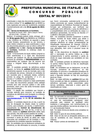 PREFEITURA MUNICIPAL DE ITAPAJÉ - CE
C O N C U R S O P Ú B L I C O
EDITAL Nº 001/2013
3/12
autenticada) e cópia dos documentos pessoais a que
se refere à alínea “b” do subitem 3.2, via SEDEX ou
carta registrada com aviso de recebimento, postados
impreterivelmente até o dia 30 de agosto de 2013,
para a:
SAC – Serviço de Atendimento ao Candidato
Rua Barão de Aracati, 2820 – Bairro Joaquim Távora.
CEP 60115-082 – Fortaleza - CE.
3.2.1.1 - O candidato poderá, ainda, entregar, até o
dia 30 de agosto 2013, das 08h00min às 12h00min
e das 13h00min às 17h00min de segunda a sexta
(exceto feriado), pessoalmente ou por terceiro, o
laudo médico (original ou cópia autenticada) e cópia
dos documentos pessoais a que se refere a alínea “b”
do subitem 3.2, no SAC – Serviço de Atendimento
ao Candidato, localizada no endereço citado no
subitem 3.2.1.
3.2.2 - O fornecimento do laudo médico (original ou
cópia autenticada) e a cópia dos documentos
pessoais, por qualquer via, são de responsabilidade
exclusiva do candidato. A ORGANIZADORA não se
responsabiliza por qualquer tipo de extravio que
impeça a chegada dessa documentação a seu
destino.
3.3 - O candidato portador de deficiência poderá
requerer, na forma do subitem 5.3.9 deste edital,
atendimento especial, no ato da inscrição, para o dia
de realização das provas, indicando as condições de
que necessita para a realização destas, conforme
previsto no artigo 40, parágrafos 1.º e 2.º, do
Decreto n.º 3.298/99 e suas alterações.
3.4 - O laudo médico (original ou cópia autenticada)
e a cópia dos documentos pessoais terão validade
somente para este concurso público e não serão
devolvidos, assim como não serão fornecidas cópias
dessa documentação.
3.4.1 - A relação dos candidatos que tiveram a
inscrição deferida para concorrer na condição de
portadores de deficiência será divulgada no endereço
eletrônico www.neoexitus.com.br ou
www.funcepe.org.br no dia 03 de setembro de
2013.
3.4.1.1 - O candidato disporá de um dia, a partir da
data de divulgação da relação citada no subitem
anterior, para contestar, por escrito, o indeferimento,
pessoalmente na Central de Atendimento da
ORGANIZADORA, por meio de fax, e-mail ou via
SEDEX, citados no subitem 12.4 deste edital. Após
esse período, não serão aceitos pedidos de revisão.
3.5 - A inobservância do disposto no subitem 3.2
acarretará a perda do direito ao pleito das vagas
reservadas aos candidatos em tal condição e o não
atendimento às condições especiais necessárias.
3.6 - Os candidatos que se declararem portadores de
deficiência, se não eliminados no concurso, à medida
que forem convocados submeter-se-ão à perícia
médica promovida por equipe multiprofissional de
responsabilidade da Prefeitura Municipal de Itapajé,
formada por profissionais, que verificará sua
qualificação como deficiente, o grau da deficiência e
a compatibilidade entre as atribuições do cargo e a
deficiência apresentada, nos termos do Decreto n.º
3.298/99 e alterações posteriores.
3.7 - Os candidatos deverão comparecer à perícia
médica, munidos de laudo médico que ateste a
espécie e o grau ou nível de deficiência, com
expressa referência ao código correspondente da
Classificação Internacional de Doenças (CID-10),
conforme especificado no Decreto n.º 3.298/99 e
suas alterações, bem como à provável causa da
deficiência.
3.8 - A não observância do disposto no subitem
3.7, a reprovação na perícia médica ou o não
comparecimento à perícia acarretará a perda do
direito às vagas reservadas aos candidatos em tais
condições.
3.9 - O candidato portador de deficiência reprovado
na perícia médica figurará na lista de classificação
geral por Cargo.
3.10 - Os candidatos que se declararem, no ato da
inscrição, portadores de deficiência, se não
eliminados no concurso e considerados portadores de
deficiência, terão seus nomes publicados em lista à
parte e figurarão também na lista de classificação
geral por Cargo.
3.11 - As vagas definidas no subitem 3.1 que não
forem providas por falta de candidatos portadores de
deficiência aprovados serão preenchidas pelos
demais candidatos, observada a ordem geral de
classificação por Cargo.
4 - DOS REQUISITOS BÁSICOS PARA A
INVESTIDURA
4.1 - Ser aprovado no concurso público.
4.2 - Ter nacionalidade brasileira ou portuguesa e,
no caso de nacionalidade portuguesa, estar
amparado pelo estatuto de igualdade entre
brasileiros e portugueses, com reconhecimento do
gozo dos direitos políticos, nos termos do artigo 12, §
1.º, da Constituição Federal.
4.3 - Ter idade mínima de dezoito anos completos na
data da posse.
4.4 - Estar no gozo de seus direitos políticos.
4.5 - Estar em dia com as obrigações eleitorais e, no
caso de candidatos do sexo masculino, também
militares.
4.6 - Possuir carteira de identidade civil.
 