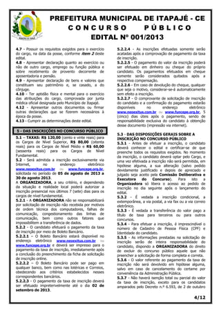 PREFEITURA MUNICIPAL DE ITAPAJÉ - CE
C O N C U R S O P Ú B L I C O
EDITAL Nº 001/2013
4/12
4.7 - Possuir os requisitos exigidos para o exercício
do cargo, na data da posse, conforme item 2 deste
edital.
4.8 - Apresentar declaração quanto ao exercício ou
não de outro cargo, emprego ou função pública e
sobre recebimento de provento decorrente de
aposentadoria e pensão.
4.9 - Apresentar declaração de bens e valores que
constituam seu patrimônio e, se casado, a do
cônjuge.
4.10 - Ter aptidão física e mental para o exercício
das atribuições do cargo, comprovada por junta
médica oficial designada pelo Município de Itapajé.
4.12 - Apresentar outros documentos ou firmar
outras declarações que se fizerem necessários à
época da posse.
4.13 - Cumprir as determinações deste edital.
5 - DAS INSCRIÇÕES NO CONCURSO PÚBLICO
5.1 – TAXAS: R$ 120,00 (cento e vinte reais) para
os Cargos de Nível Superior, R$ 80,00 (oitenta
reais) para os Cargos de Nível Médio e R$ 60,00
(sessenta reais) para os Cargos de Nível
Fundamental.
5.2 - Será admitida a inscrição exclusivamente via
Internet, no endereço eletrônico
www.neoexitus.com.br ou www.funcepe.org.br,
solicitada no período de 05 de agosto de 2013 a
30 de agosto 2013.
A ORGANIZADORA, a seu critério, e dependendo
da situação e realidade local poderá autorizar a
inscrição presencial nos últimos 7 (sete) dias para os
cargos de nível fundamental.
5.2.1 - A ORGANIZADORA não se responsabilizará
por solicitação de inscrição não recebida por motivos
de ordem técnica dos computadores, falhas de
comunicação, congestionamento das linhas de
comunicação, bem como outros fatores que
impossibilitem a transferência de dados.
5.2.2 - O candidato efetuará o pagamento da taxa
de inscrição por meio de Boleto Bancário.
5.2.2.1 – O Boleto Bancário estará disponível no
endereço eletrônico www.neoexitus.com.br ou
www.funcepe.org.br e deverá ser impresso para o
pagamento da taxa de inscrição, imediatamente após
a conclusão do preenchimento da ficha de solicitação
de inscrição online.
5.2.2.2 – O Boleto Bancário pode ser pago em
qualquer banco, bem como nas lotéricas e Correios,
obedecendo aos critérios estabelecidos nesses
correspondentes bancários.
5.2.2.3 - O pagamento da taxa de inscrição deverá
ser efetuado impreterivelmente até o dia 02 de
setembro de 2013.
5.2.2.4 - As inscrições efetuadas somente serão
acatadas após a comprovação de pagamento da taxa
de inscrição.
5.2.2.5 - O pagamento do valor da inscrição poderá
ser efetuado em dinheiro ou cheque do próprio
candidato. Os pagamentos efetuados em cheque
somente serão considerados quitados após a
respectiva compensação.
5.2.2.6 - Em caso de devolução do cheque, qualquer
que seja o motivo, considerar-se-á automaticamente
sem efeito a inscrição.
5.2.2.7 - O comprovante de solicitação de inscrição
do candidato e a confirmação do pagamento estarão
disponíveis no endereço eletrônico
www.neoexitus.com.br ou www.funcepe.org.br, 5
(cinco) dias úteis após o pagamento, sendo de
responsabilidade exclusiva do candidato à obtenção
desse documento (impressão via internet).
5.3 - DAS DISPOSIÇÕES GERAIS SOBRE A
INSCRIÇÃO NO CONCURSO PÚBLICO
5.3.1 - Antes de efetuar a inscrição, o candidato
deverá conhecer o edital e certificar-se de que
preenche todos os requisitos exigidos. No momento
da inscrição, o candidato deverá optar pelo Cargo, e
uma vez efetivada a inscrição não será permitida, em
hipótese alguma, a sua alteração (salvo pedido
devidamente justificado e depois de apreciado e
julgado seja aceito pela Comissão Deliberativa e
Executora do Concurso). Para isto a
Organizadora só libera o acesso ao pedido de
inscrição no dia seguinte após o lançamento do
edital.
5.3.2 - É vedada a inscrição condicional, a
extemporânea, a via postal, a via fax ou a via correio
eletrônico.
5.3.3 - É vedada a transferência do valor pago a
título de taxa para terceiros ou para outros
concursos.
5.3.4 - Para efetuar a inscrição, é imprescindível o
número de Cadastro de Pessoa Física (CPF) e
Identidade do candidato.
5.3.5 - As informações prestadas na solicitação de
inscrição serão de inteira responsabilidade do
candidato, dispondo a ORGANIZADORA do direito
de excluir do concurso público aquele que não
preencher a solicitação de forma completa e correta.
5.3.6 - O valor referente ao pagamento da taxa de
inscrição não será devolvido em hipótese alguma,
salvo em caso de cancelamento do certame por
conveniência da Administração Pública.
5.3.7 - Não haverá isenção total ou parcial do valor
da taxa de inscrição, exceto para os candidatos
amparados pelo Decreto n.º 6.593, de 2 de outubro
 