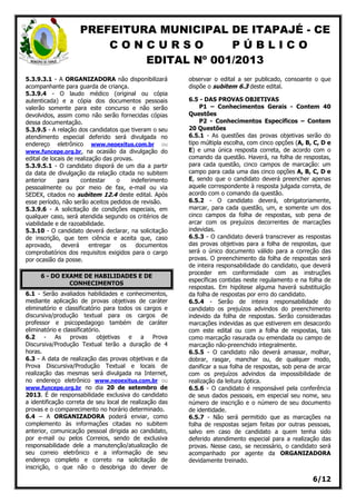PREFEITURA MUNICIPAL DE ITAPAJÉ - CE
C O N C U R S O P Ú B L I C O
EDITAL Nº 001/2013
6/12
5.3.9.3.1 - A ORGANIZADORA não disponibilizará
acompanhante para guarda de criança.
5.3.9.4 - O laudo médico (original ou cópia
autenticada) e a cópia dos documentos pessoais
valerão somente para este concurso e não serão
devolvidos, assim como não serão fornecidas cópias
dessa documentação.
5.3.9.5 - A relação dos candidatos que tiveram o seu
atendimento especial deferido será divulgada no
endereço eletrônico www.neoexitus.com.br ou
www.funcepe.org.br, na ocasião da divulgação do
edital de locais de realização das provas.
5.3.9.5.1 - O candidato disporá de um dia a partir
da data de divulgação da relação citada no subitem
anterior para contestar o indeferimento
pessoalmente ou por meio de fax, e-mail ou via
SEDEX, citados no subitem 12.4 deste edital. Após
esse período, não serão aceitos pedidos de revisão.
5.3.9.6 - A solicitação de condições especiais, em
qualquer caso, será atendida segundo os critérios de
viabilidade e de razoabilidade.
5.3.10 - O candidato deverá declarar, na solicitação
de inscrição, que tem ciência e aceita que, caso
aprovado, deverá entregar os documentos
comprobatórios dos requisitos exigidos para o cargo
por ocasião da posse.
6 - DO EXAME DE HABILIDADES E DE
CONHECIMENTOS
6.1 - Serão avaliados habilidades e conhecimentos,
mediante aplicação de provas objetivas de caráter
eliminatório e classificatório para todos os cargos e
discursiva/produção textual para os cargos de
professor e psicopedagogo também de caráter
eliminatório e classificatório.
6.2 - As provas objetivas e a Prova
Discursiva/Produção Textual terão a duração de 4
horas.
6.3 - A data de realização das provas objetivas e da
Prova Discursiva/Produção Textual e locais de
realização das mesmas será divulgada na Internet,
no endereço eletrônico www.neoexitus.com.br ou
www.funcepe.org.br no dia 20 de setembro de
2013. É de responsabilidade exclusiva do candidato
a identificação correta de seu local de realização das
provas e o comparecimento no horário determinado.
6.4 – A ORGANIZADORA poderá enviar, como
complemento às informações citadas no subitem
anterior, comunicação pessoal dirigida ao candidato,
por e-mail ou pelos Correios, sendo de exclusiva
responsabilidade dele a manutenção/atualização de
seu correio eletrônico e a informação de seu
endereço completo e correto na solicitação de
inscrição, o que não o desobriga do dever de
observar o edital a ser publicado, consoante o que
dispõe o subitem 6.3 deste edital.
6.5 - DAS PROVAS OBJETIVAS
P1 – Conhecimentos Gerais - Contem 40
Questões
P2 - Conhecimentos Específicos – Contem
20 Questões
6.5.1 - As questões das provas objetivas serão do
tipo múltipla escolha, com cinco opções (A, B, C, D e
E) e uma única resposta correta, de acordo com o
comando da questão. Haverá, na folha de respostas,
para cada questão, cinco campos de marcação: um
campo para cada uma das cinco opções A, B, C, D e
E, sendo que o candidato deverá preencher apenas
aquele correspondente à resposta julgada correta, de
acordo com o comando da questão.
6.5.2 - O candidato deverá, obrigatoriamente,
marcar, para cada questão, um, e somente um dos
cinco campos da folha de respostas, sob pena de
arcar com os prejuízos decorrentes de marcações
indevidas.
6.5.3 - O candidato deverá transcrever as respostas
das provas objetivas para a folha de respostas, que
será o único documento válido para a correção das
provas. O preenchimento da folha de respostas será
de inteira responsabilidade do candidato, que deverá
proceder em conformidade com as instruções
específicas contidas neste regulamento e na folha de
respostas. Em hipótese alguma haverá substituição
da folha de respostas por erro do candidato.
6.5.4 - Serão de inteira responsabilidade do
candidato os prejuízos advindos do preenchimento
indevido da folha de respostas. Serão consideradas
marcações indevidas as que estiverem em desacordo
com este edital ou com a folha de respostas, tais
como marcação rasurada ou emendada ou campo de
marcação não-preenchido integralmente.
6.5.5 - O candidato não deverá amassar, molhar,
dobrar, rasgar, manchar ou, de qualquer modo,
danificar a sua folha de respostas, sob pena de arcar
com os prejuízos advindos da impossibilidade de
realização da leitura óptica.
6.5.6 - O candidato é responsável pela conferência
de seus dados pessoais, em especial seu nome, seu
número de inscrição e o número de seu documento
de identidade.
6.5.7 - Não será permitido que as marcações na
folha de respostas sejam feitas por outras pessoas,
salvo em caso de candidato a quem tenha sido
deferido atendimento especial para a realização das
provas. Nesse caso, se necessário, o candidato será
acompanhado por agente da ORGANIZADORA
devidamente treinado.
 